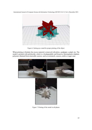 International Journal of Computer Science & Information Technology (IJCSIT) Vol 13, No 6, December 2021
65
Figure 6. Setting up a stand for proper printing of the object
When printing is finished, the excess material is removed with pliers, sandpaper, scalpel, etc. The
model is printed with polylactide, which is a biodegradable and bioactive thermoplastic aliphatic
polyester obtained from renewable sources, such as cornstarch, cassava, nettle or sugar cane.
Figure 7. Printing of the model in all phases
 