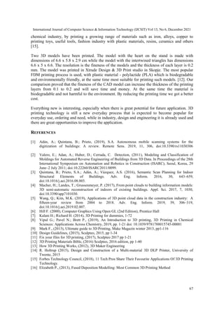 International Journal of Computer Science & Information Technology (IJCSIT) Vol 13, No 6, December 2021
67
chemical industry, by printing a growing range of materials such as iron, alloys, copper to
printing toys, useful tools, fashion industry with plastic materials, resins, ceramics and others
[15].
Two 3D models have been printed. The model with the heart on the stand is made with
dimensions of 6.6 x 5.8 x 2.9 cm while the model with the intertwined triangles has dimensions
6.6 x 5 x 6.6. The resolution is the fineness of the models and the thickness of each layer is 0.2
mm. The model was printed in Xtrude Design & 3D Print studio in Skopje. The most popular
FDM printing process is used, with plastic material - polylactide (PLA) which is biodegradable
and environmentally friendly, at the same time most suitable for printing such models. [12]. Our
comparison proved that the fineness of the CAD model can increase the thickness of the printing
layers from 0.1 to 0.2 and will save time and money. At the same time the material is
biodegradable and not harmful to the environment. By reducing the printing time we got a better
cost.
Everything new is interesting, especially when there is great potential for future application. 3D
printing technology is still a new everyday process that is expected to become popular for
everyday use, ordering and need, while in industry, design and engineering it is already used and
there are great opportunities to improve the application.
REFERENCES
[1] Adán, A.; Quintana, B.; Prieto, (2019), S.A. Autonomous mobile scanning systems for the
digitization of buildings: A review. Remote Sens. 2019, 11, 306, doi:10.3390/rs11030306
[2] Valero, E.; Adan, A.; Huber, D.; Cerrada, C. Detection, (2011), Modeling and Classification of
Moldings for Automated Reverse Engineering of Buildings from 3D Data. In Proceedings of the 28th
International Symposium on Automation and Robotics in Construction (ISARC), Seoul, Korea, 29
June–2 July 2011; doi:10.22260/ISARC2011/0099.
[3] Quintana, B.; Prieto, S.A.; Adán, A.; Vázquez, A.S. (2016), Semantic Scan Planning for Indoor
Structural Elements of Buildings. Adv. Eng. Inform. 2016, 30, 643–659,
doi:10.1016/j.aei.2016.08.003.
[4] Macher, H.; Landes, T.; Grussenmeyer, P. (2017), From point clouds to building information models:
3D semi-automatic reconstruction of indoors of existing buildings. Appl. Sci. 2017, 7, 1030,
doi:10.3390/app7101030.
[5] Wang, Q.; Kim, M.K. (2019), Applications of 3D point cloud data in the construction industry: A
fifteen-year review from 2004 to 2018. Adv. Eng. Inform. 2019, 39, 306–319,
doi:10.1016/j.aei.2019.02.007.
[6] Hill F. (2000), Computer Graphics Using Open GL (2nd Edition), Prentice Hall
[7] Kalani H.; Richard H. (2014), 3D Printing for dummies, 1-72
[8] Vipul G.; Pavel N.; Brett P., (2019), An Introduction to 3D printing, 3D Printing in Chemical
Sciences: Applications Across Chemistry, 2019, pp. 1-21 doi: 10.1039/9781788015745-00001
[9] Mark F., (2013), Ultimate guide to 3D Printing, Make Magazin winter 2013, pp1-116
[10] Design Guidelines, (2015), Sculpteo, 2015, pp 1-34
[11] Fix your files for 3D printing, (2017), Sculpteo 2017 pp 1-21
[12] 3D Printing Materials Bible, (2016) Sculpteo, 2016 edition, pp 1-40
[13] How 3D Printing Works, (2012), 3D Maker Engineering
[14] R. Holtrup (2015), Design and Construction of a Multi-material 3D DLP Printer, University of
Twente, 2015
[15] Forbes Technology Council, (2018), 11 Tech Pros Share Their Favourite Applications Of 3D Printing
Technology.
[16] Elizabeth P., (2013), Fused Deposition Modelling: Most Common 3D Printing Method
 