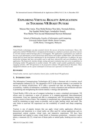 The International Journal of Multimedia & Its Applications (IJMA) Vol.13, No. 6, December 2021
DOI:10.5121/ijma.2021.13602 13
EXPLORING VIRTUAL REALITY APPLICATION
IN TOURISM: VR BUKIT PUTERI
Maizan Mat Amin, Wan Mohd Rizhan Wan Idris, Normala Rahim,
Nur Saadah Mohd Sapri, Ismahafezi Ismail,
Wan Malini Wan Isa and Muhammad Hazwan Mohamad
School of Multimedia, Faculty of Informatics and Computing,
Universiti Sultan Zainal Abidin, Besut Campus,
22200, Besut, Terengganu, Malaysia
ABSTRACT
Virtual Reality technologies can play essential role for the success of tourism inventiveness. Hence, this
application entitled VR Bukit Puteri is designed and developed as a medium to promote and attract tourists
to visit this natural cultural heritage place in Terengganu. This application is particularly very useful for
the user to get information or learn interactively about history and artifacts of Bukit Puteri. The interaction
design lifecycle model had been implemented in the development of this application. In addition, the gaze
interaction technique had been successfully used to add more interactivity and user-friendliness to this
application. The framework, interface design, testing and expert evaluation may also serve as guidelines in
developing similar VR application in another domain. The author would consider gamification elements,
engaging activities, 360’ VR experiences to be proposed to enhance VR applications for the future. These
engagement elements can be a great counterpart to increase user experience in virtual world.
KEYWORDS
Virtual reality, tourism, expert evaluation, historic place, mobile based VR application
1. INTRODUCTION
The Information Communications Technologies (ICT) plays a foremost role in tourism, travel
and hospitality industry[1]–[3]. The integration of ICT in the tourism industry is an essential for
success of tourism inventiveness. ICTs offer a powerful tool that can bring advantages in
accessibility, visibility of information, availability of variety of products and satisfaction and also
in promoting and strengthening the tourism industry’s strategy and operations.
Virtual Reality (VR) is the use of computer technology to create a simulated environment. VR
allows users to experience a sense of presence in a computer-generated, three-dimensional
environment. Users are immersed and able to communicate with 3D environments instead of
seeing a screen in front of them. The computer is transformed into a gatekeeper for this artificial
world by simulating as many senses as possible, such as sight, hearing, touch, and smell. The
only limits to near-real VR experiences are the availability of content and cheap computing
power.
Tourism is one of popular domain that can apply virtual reality application effectively.
Interaction and immersion in a virtual reality are often used for various applications such as
promotional content creation, virtual tours, and immersive experiences. VR have been
implemented and studied in some virtual hotels or homestays promotions , immersive tourist
places, e-museums [4]–[7], virtual tour of theme parks or natural parks, booking services and so
on.
 