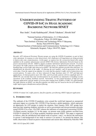 International Journal of Network Security & Its Applications (IJNSA) Vol.13, No.6, November 2021
DOI: 10.5121/ijnsa.2021.13603 23
UNDERSTANDING TRAFFIC PATTERNS OF
COVID-19 IOC IN HUGE ACADEMIC
BACKBONE NETWORK SINET
Ruo Ando1
, Youki Kadobayashi2
, Hiroki Takakura1
, Hiroshi Itoh3
1
National Institute of Informatics, 2-1-2 Hitotsubashi,
Chiyoda-ku, Tokyo 101-8430 Japan
2
Nara Institute of Science and Technology 8916-5 Takayama,
Ikoma, Nara 630-0192 Japan
3
National Institute of Information and Communications Technology 4-2-1 Nukui-
Kitamachi, Koganei, Tokyo 184-8795, Japan
ABSTRACT
Recently, APT (Advanced Persistent Threats) groups are using the COVID-19 pandemic as part of their
cyber operations. In response to cyber threat actors, IoCs (Indicators of Compromise) are being provided
to help us take some countermeasures. In this paper, we analyse how the coronavirus-based cyber attack
unfolded on the academic infrastructure network SINET (The Science Information Network) based on the
passive measurement with IoC. SINET is Japan's academic information infrastructure network. To extract
and analyze the traffic patterns of the COVID-19 attacker group, we implemented a data flow pipeline for
handling huge session traffic data observed on SINET. The data flow pipeline provides three functions: (1)
identification the direction of the traffic, (2) filtering the port numbers, and (3) generation of the time
series data. From the output of our pipeline, it is clear that the attacker's traffic can be broken down into
several patterns. To name a few, we have witnessed (1) huge burstiness (port 25: FTP and high port
applications), (3) diurnal patterns (port 443: SSL), and (3) periodic patterns with low amplitude (port 25:
SMTP) We can conclude that some unveiled patterns by our pipeline are informative to handling security
operations of the academic backbone network. Particularly, we have found burstiness of high port and
unknown applications with the number of session data ranging from 10,000 to 35,000. For understanding
the traffic patterns on SINET, our data flow pipeline can utilize any IoC based on the list of IP address for
traffic ingress/egress identification and port filtering.
KEYWORDS
COVID-19 related IoC, traffic patterns, data flow pipeline, port filtering, SINET, high port application.
1. INTRODUCTION
The outbreak of the COVID-19 pandemic crisis around the world had imposed an unexpected
and great impact on everyday life. COVID-19 has become a global pandemic, which represents
an opportunity for ATP groups to exploit the situation. Since January 2020, APT groups have
done just that, targeting academic networks as well as government and non-government networks
using COVID-19 as a lure. US-CERT releases the indicators of compromise concerning COVID-
19-related security incidents [1]. In this paper, we present some traffic patterns unveiled from
COVID-19 related IoC [2] in huge academic backbone network SINET. This paper is organized
as follows: after the introduction and related work of section 1 and 2, we discuss the motivation
in session 3 and background of our study in section 4. In section 5, we present the dataset. Our
traffic observation is based on passive measurement and session data obtained by PaloAlto-7080
 