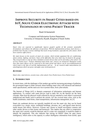International Journal of Network Security & Its Applications (IJNSA) Vol.13, No.6, November 2021
DOI: 10.5121/ijnsa.2021.13605 55
IMPROVE SECURITY IN SMART CITIES BASED ON
IOT, SOLVE CYBER ELECTRONIC ATTACKS WITH
TECHNOLOGY BY USING PACKET TRACER
Raed Al-hamarneh
Computer and Information System Department,
University of Almaarefa, Riyadh, Kingdom of Saudi Arabia
ABSTRACT
Smart cities are expected to significantly improve people's quality of life, promote sustainable
development, and enhance the efficiency of operations. With the implementation of many smart devices, c
problems have become a serious challenge that needs strong treatments, especially the cyber-attack, which
most countries suffer from it.
My study focuses on the security of smart city systems, which include equipment like air conditioning,
alarm systems, lighting, and doors. Some of the difficulties that arise daily may be found in the garage.
This research aims to come up with a simulation of smart devices that can be and reduce cyber attach. Use
of Cisco Packet tracer Features Simulated smart home and c devices are monitored. Simulation results
show that smart objects can be connected to the home portal and objects can be successfullymonitored
which leads to the idea of real-life implementation and see. In my research make manysolutions for
attachingissues,which was great, and apply some wirelessprotocol.
KEYWORD
Smart cities, smart devices, security issue, cyber-attack, Cisco Packet tracer, Cisco Packet tracer
1. INTRODUCTION
In recent times, with the challenges of the modern age and the increasing percentage of pollution,
the government began to think seriously about building smart cities with advanced and identical
smart specifications, and the main axis was to protect them, from cyber-attacks.
The Internet of Things (IoT) is themain component of information technologies and Internet
applications, To connect with smart devices used in daily life via the Internet are the basic
concepts. Data from the physical world collected by devices attached to each object is processed
andanalyzed and finally used to perform the actions. IoT has covered many areas, such as the
health caredomain, smart home, smart transportation, infrastructure management, etc.[1]
Smart city usedsmart devices are typically installed all over the smart city; they can be found
everywhere (e.g. streets, stores, residential buildings, elevators, etc.) ,and special smart devices
inside houses and offices. However, Citizens may choose to install surveillance cameras and
other similar devices in their homes and businesses. This implies that any effort to compromise
the smart city's security would be detected, and if a crime was committed, it would be simple to
identify the perpetrator. This also indicates that relying on OSINT (short for open source
intelligence), which refers to the capacity to collect intelligence information from lawful, open
 