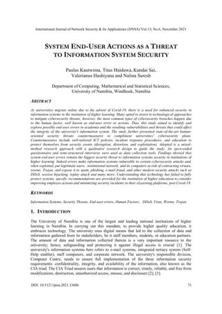 International Journal of Network Security & Its Applications (IJNSA) Vol.13, No.6, November 2021
DOI: 10.5121/ijnsa.2021.13606 71
SYSTEM END-USER ACTIONS AS A THREAT
TO INFORMATION SYSTEM SECURITY
Paulus Kautwima, Titus Haiduwa, Kundai Sai,
Valerianus Hashiyana and Nalina Suresh
Department of Computing, Mathematical and Statistical Sciences,
University of Namibia, Windhoek, Namibia
ABSTRACT
As universities migrate online due to the advent of Covid-19, there is a need for enhanced security in
information systems in the institution of higher learning. Many opted to invest in technological approaches
to mitigate cybersecurity threats; however, the most common types of cybersecurity breaches happen due
to the human factor, well known as end-user error or actions. Thus, this study aimed to identify and
explore possible end-user errors in academia and the resulting vulnerabilities and threats that could affect
the integrity of the university's information system. The study further presented state-of-the-art human-
oriented security threats countermeasures to compliment universities' cybersecurity plans.
Countermeasures include well-tailored ICT policies, incident response procedures, and education to
protect themselves from security events (disruption, distortion, and exploitation). Adopted is a mixed-
method research approach with a qualitative research design to guide the study. An open-ended
questionnaire and semi-structured interviews were used as data collection tools. Findings showed that
system end-user errors remain the biggest security threat to information systems security in institutions of
higher learning. Indeed errors make information systems vulnerable to certain cybersecurity attacks and,
when exploited, put legitimate users, institutional network, and its computers at risk of contracting viruses,
worms, Trojan, and expose it to spam, phishing, e-mail fraud, and other modern security attacks such as
DDoS, session hijacking, replay attack and many more. Understanding that technology has failed to fully
protect systems, specific recommendations are provided for the institution of higher education to consider
improving employee actions and minimizing security incidents in their eLearning platforms, post Covid-19.
KEYWORDS
Information Systems, Security Threats, End-user errors, Human Factors, DDoS, Virus, Worms, Trojan.
1. INTRODUCTION
The University of Namibia is one of the largest and leading national institutions of higher
learning in Namibia. In carrying out this mandate, to provide higher quality education, it
embraces technology. The university uses digital means that led to the collection of data and
information gathered from its stakeholders, be it staff members, students, or education partners.
The amount of data and information collected therein is a very important resource to the
university; hence, safeguarding and protecting it against illegal access is crucial [1]. The
university's information systems here refers to e-mail systems, integrated tertiary system (Self-
Help enabler), staff computers, and corporate network. The university's responsible division,
Computer Centre, needs to ensure full implementation of the three information security
requirements: confidentiality, integrity, and availability of the information, also known as the
CIA triad. The CIA Triad assures users that information is correct, timely, reliable, and free from
modifications, destruction, unauthorized access, misuse, and disclosure [2], [3].
 