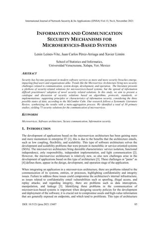 International Journal of Network Security & Its Applications (IJNSA) Vol.13, No.6, November 2021
DOI: 10.5121/ijnsa.2021.13607 85
INFORMATION AND COMMUNICATION
SECURITY MECHANISMS FOR
MICROSERVICES-BASED SYSTEMS
Lenin Leines-Vite, Juan Carlos Pérez-Arriaga and Xavier Limón
School of Statistics and Informatics,
Universidad Veracruzana, Xalapa, Ver; Mexico
ABSTRACT
Security has become paramount in modern software services as more and more security breaches emerge,
impacting final users and organizations alike. Trends like the Microservice Architecture bring new security
challenges related to communication, system design, development, and operation. The literature presents
a plethora of security-related solutions for microservices-based systems, but the spread of information
difficult practitioners' adoption of novel security related solutions. In this study, we aim to present a
catalogue and discussion of security solutions based on algorithms, protocols, standards, or
implementations; supporting principles or characteristics of information security, considering the three
possible states of data, according to the McCumber Cube. Our research follows a Systematic Literature
Review, synthesizing the results with a meta-aggregation process. We identified a total of 30 primary
studies, yielding 75 security solutions for the communication of microservices.
KEYWORDS
Microservices, Software architecture, Secure communication, Information security.
1. INTRODUCTION
The development of applications based on the microservices architecture has been gaining more
and more momentum in enterprise IT [1], this is due to the benefits that the architecture entails,
such as low coupling, flexibility, and scalability. This type of software architecture solves the
development and scalability problems that were present in monolithic or service-oriented systems
(SOA). The microservice architecture bring desirable characteristics: service isolation, functional
independence, only responsibility, independent implementation, and light communication [2].
However, the microservice architecture is relatively new, so also new challenges arise in the
development of applications based on this type of architecture [3]. These challenges or "pains" as
[4] defines them, appear in the design, development, and operation stage of the application.
When integrating an application in a microservices architecture, there are problems related to the
communication of its systems, entities, or processes, highlighting confidentiality and integrity
issues. Failure to address these issues could compromise the architecture's internal infrastructure,
as issues related to confidentiality entail vulnerabilities such as spoofing, illegal access, and
replay attacks; and regarding integrity, there are problems such as data interception,
manipulation, and leakage [3]. Identifying these problems in the communication of
microservices-based systems is important when designing security policies for the development
and deployment of the software; it is crucial not to compromise assets and high-value information
that are generally exposed on endpoints, and which tend to proliferate. This type of architecture
 