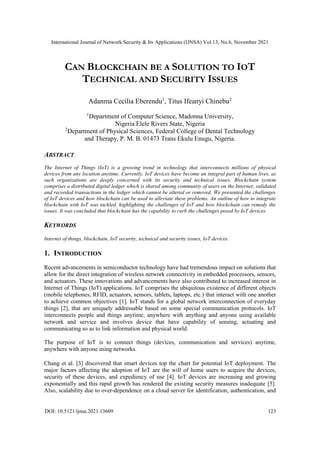 International Journal of Network Security & Its Applications (IJNSA) Vol.13, No.6, November 2021
DOI: 10.5121/ijnsa.2021.13609 123
CAN BLOCKCHAIN BE A SOLUTION TO IOT
TECHNICAL AND SECURITY ISSUES
Adanma Cecilia Eberendu1
, Titus Ifeanyi Chinebu2
1
Department of Computer Science, Madonna University,
Nigeria Elele Rivers State, Nigeria
2
Department of Physical Sciences, Federal College of Dental Technology
and Therapy, P. M. B. 01473 Trans Ekulu Enugu, Nigeria.
ABSTRACT
The Internet of Things (IoT) is a growing trend in technology that interconnects millions of physical
devices from any location anytime. Currently, IoT devices have become an integral part of human lives, as
such organizations are deeply concerned with its security and technical issues. Blockchain system
comprises a distributed digital ledger which is shared among community of users on the Internet; validated
and recorded transactions in the ledger which cannot be altered or removed. We presented the challenges
of IoT devices and how blockchain can be used to alleviate these problems. An outline of how to integrate
blockchain with IoT was tackled, highlighting the challenges of IoT and how blockchain can remedy the
issues. It was concluded that blockchain has the capability to curb the challenges posed by IoT devices.
KEYWORDS
Internet of things, blockchain, IoT security, technical and security issues, IoT devices.
1. INTRODUCTION
Recent advancements in semiconductor technology have had tremendous impact on solutions that
allow for the direct integration of wireless network connectivity in embedded processors, sensors,
and actuators. These innovations and advancements have also contributed to increased interest in
Internet of Things (IoT) applications. IoT comprises the ubiquitous existence of different objects
(mobile telephones, RFID, actuators, sensors, tablets, laptops, etc.) that interact with one another
to achieve common objectives [1]. IoT stands for a global network interconnection of everyday
things [2], that are uniquely addressable based on some special communication protocols. IoT
interconnects people and things anytime, anywhere with anything and anyone using available
network and service and involves device that have capability of sensing, actuating and
communicating so as to link information and physical world.
The purpose of IoT is to connect things (devices, communication and services) anytime,
anywhere with anyone using networks.
Chang et al. [3] discovered that smart devices top the chart for potential IoT deployment. The
major factors affecting the adoption of IoT are the will of home users to acquire the devices,
security of these devices, and expediency of use [4]. IoT devices are increasing and growing
exponentially and this rapid growth has rendered the existing security measures inadequate [5].
Also, scalability due to over-dependence on a cloud server for identification, authentication, and
 