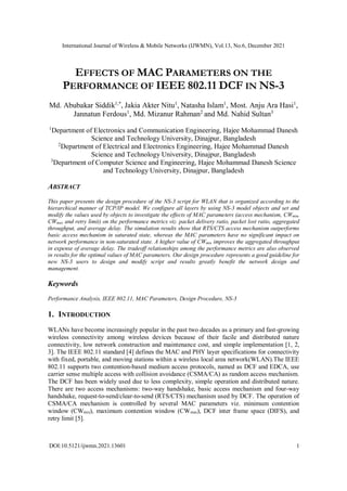International Journal of Wireless & Mobile Networks (IJWMN), Vol.13, No.6, December 2021
DOI:10.5121/ijwmn.2021.13601 1
EFFECTS OF MAC PARAMETERS ON THE
PERFORMANCE OF IEEE 802.11 DCF IN NS-3
Md. Abubakar Siddik1,*
, Jakia Akter Nitu1
, Natasha Islam1
, Most. Anju Ara Hasi1
,
Jannatun Ferdous1
, Md. Mizanur Rahman2
and Md. Nahid Sultan3
1
Department of Electronics and Communication Engineering, Hajee Mohammad Danesh
Science and Technology University, Dinajpur, Bangladesh
2
Department of Electrical and Electronics Engineering, Hajee Mohammad Danesh
Science and Technology University, Dinajpur, Bangladesh
3
Department of Computer Science and Engineering, Hajee Mohammad Danesh Science
and Technology University, Dinajpur, Bangladesh
ABSTRACT
This paper presents the design procedure of the NS-3 script for WLAN that is organized according to the
hierarchical manner of TCP/IP model. We configure all layers by using NS-3 model objects and set and
modify the values used by objects to investigate the effects of MAC parameters (access mechanism, CWmin,
CWmax and retry limit) on the performance metrics viz. packet delivery ratio, packet lost ratio, aggregated
throughput, and average delay. The simulation results show that RTS/CTS access mechanism outperforms
basic access mechanism in saturated state, whereas the MAC parameters have no significant impact on
network performance in non-saturated state. A higher value of CWmin improves the aggregated throughput
in expense of average delay. The tradeoff relationships among the performance metrics are also observed
in results for the optimal values of MAC parameters. Our design procedure represents a good guideline for
new NS-3 users to design and modify script and results greatly benefit the network design and
management.
Keywords
Performance Analysis, IEEE 802.11, MAC Parameters, Design Procedure, NS-3
1. INTRODUCTION
WLANs have become increasingly popular in the past two decades as a primary and fast-growing
wireless connectivity among wireless devices because of their facile and distributed nature
connectivity, low network construction and maintenance cost, and simple implementation [1, 2,
3]. The IEEE 802.11 standard [4] defines the MAC and PHY layer specifications for connectivity
with fixed, portable, and moving stations within a wireless local area network(WLAN).The IEEE
802.11 supports two contention-based medium access protocols, named as DCF and EDCA, use
carrier sense multiple access with collision avoidance (CSMA/CA) as random access mechanism.
The DCF has been widely used due to less complexity, simple operation and distributed nature.
There are two access mechanisms: two-way handshake, basic access mechanism and four-way
handshake, request-to-send/clear-to-send (RTS/CTS) mechanism used by DCF. The operation of
CSMA/CA mechanism is controlled by several MAC parameters viz. minimum contention
window (CWmin), maximum contention window (CWmax), DCF inter frame space (DIFS), and
retry limit [5].
 