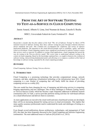 International Journal of Software Engineering & Applications (IJSEA), Vol.13, No.6, November 2022
DOI: 10.5121/ijsea.2022.13601 1
FROM THE ART OF SOFTWARE TESTING
TO TEST-AS-A-SERVICE IN CLOUD COMPUTING
Janete Amaral, Alberto S. Lima, José Neuman de Souza, Lincoln S. Rocha
MDCC, Universidade Federal do Ceará, Fortaleza/CE – Brasil
ABSTRACT
Researchers consider that the first edition of the book "The Art of Software Testing" by Myers (1979)
initiated research in Software Testing. Since then, software testing has gone through evolutions that have
driven standards and tools. This evolution has accompanied the complexity and variety of software
deployment platforms. The migration to the cloud allowed benefits such as scalability, agility, and better
return on investment. Cloud computing requires more significant involvement in software testing to ensure
that services work as expected. In addition to testing cloud applications, cloud computing has paved the
way for testing in the Test-as-a-Service model. This review aims to understand software testing in the
context of cloud computing. Based on the knowledge explained here, we sought to linearize the evolution of
software testing, characterizing fundamental points and allowing us to compose a synthesis of the body of
knowledge in software testing, expanded by the cloud computing paradigm.
KEYWORDS
Cloud Computing; Software Testing; Test-as-a-Service.
1. INTRODUCTION
Cloud Computing is a promising technology that provides computational storage, network
resources, and data, employing virtualization technology at the infrastructure layer [01]. Cloud
computing is a new frontier of computing that will finally fulfill the dream of providing
computing services as a utility [02].
This new model has been changing the way of managing and delivering services in computing,
bringing opportunities and new challenges. One of these challenges is Software Testing, known
as Test-as-a-Service (TaaS), which has become a topic frequently addressed in different research
communities [03]. In TaaS, a service provider performs testing activities for web-based software
on a cloud infrastructure and delivers them to customers.
As more applications are moved to the cloud world and more cloud-based systems are developed,
there will be an increasing demand for testing services in cloud environments. This implies that
many quality assurance professionals need to understand the needs and challenges of testing as a
service [04].
Even though several publications discuss architectures, technologies, and management of TaaS
[05], this topic has been frequently discussed in the Cloud Computing and Software Engineering
communities. The most addressed issues in TaaS are [03] (GAO et al., 2013):
 
