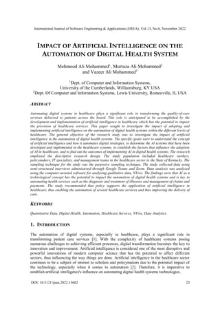 International Journal of Software Engineering & Applications (IJSEA), Vol.13, No.6, November 2022
DOI: 10.5121/ijsea.2022.13602 23
IMPACT OF ARTIFICIAL INTELLIGENCE ON THE
AUTOMATION OF DIGITAL HEALTH SYSTEM
Mehmood Ali Mohammed1
, Murtuza Ali Mohammed2
and Vazeer Ali Mohammed2
1
Dept. of Computer and Information Systems,
University of the Cumberlands, Williamsburg, KY USA
2
Dept. Of Computer and Information Systems, Lewis University, Romeoville, IL USA
ABSTRACT
Automating digital systems in healthcare plays a significant role in transforming the quality-of-care
services delivered to patients across the board. This role is anticipated to be accomplished by the
development and implementation of artificial intelligence in healthcare which has the potential to impact
the provision of healthcare services. This paper sought to investigate the impact of adopting and
implementing artificial intelligence on the automation of digital health systems within the different levels of
healthcare. The general objective of the research study was to investigate the impact of artificial
intelligence in the automation of digital health systems. The specific goals were to understand the concept
of artificial intelligence and how it automates digital strategies, to determine the AI systems that have been
developed and implemented in the healthcare systems, to establish the factors that influence the adoption
of AI in healthcare, and to find out the outcomes of implementing AI in digital health systems. The research
employed the descriptive research design. The study population included healthcare workers,
policymakers, IT specialists, and management teams in the healthcare sector in the State of Kentucky. The
sampling technique for the study was the purposive sampling technique. The study collected data using
semi-structured interviews administered through Google Teams and Zoom. Data analysis was analyzed
using the computer-assisted software for analyzing qualitative data, NVivo. The findings were that AI as a
technological concept has the potential to impact the automation of digital health systems and is key to
automating health services such as the diagnosis and treatment of illnesses and management of claims and
payments. The study recommended that policy supports the application of artificial intelligence in
healthcare, thus enabling the automation of several healthcare services and thus improving the delivery of
care.
KEYWORDS
Quantitative Data, Digital Health, Automation, Healthcare Services, NVivo, Data Analytics.
1. INTRODUCTION
The automation of digital systems, especially in healthcare, plays a significant role in
transforming patient care services [1]. With the complexity of healthcare systems posing
numerous challenges to achieving efficient processes, digital transformation becomes the key to
innovation and improvement. Artificial intelligence is considered one of the most disruptive and
powerful innovations of modern computer science that has the potential to affect different
sectors, thus influencing the way things are done. Artificial intelligence in the healthcare sector
continues to be a subject of interest to scholars and policymakers due to the potential impact of
the technology, especially when it comes to automation [2]. Therefore, it is imperative to
establish artificial intelligence's influence on automating digital health systems technologies.
 
