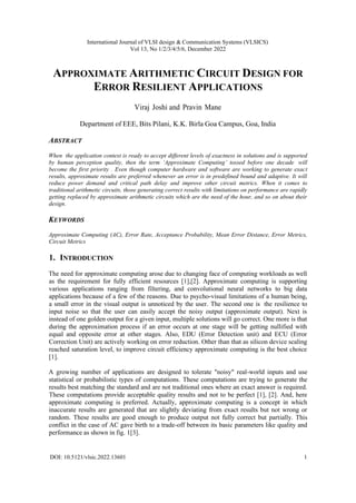 International Journal of VLSI design & Communication Systems (VLSICS)
Vol 13, No 1/2/3/4/5/6, December 2022
DOI: 10.5121/vlsic.2022.13601 1
APPROXIMATE ARITHMETIC CIRCUIT DESIGN FOR
ERROR RESILIENT APPLICATIONS
Viraj Joshi and Pravin Mane
Department of EEE, Bits Pilani, K.K. Birla Goa Campus, Goa, India
ABSTRACT
When the application context is ready to accept different levels of exactness in solutions and is supported
by human perception quality, then the term ‘Approximate Computing’ tossed before one decade will
become the first priority . Even though computer hardware and software are working to generate exact
results, approximate results are preferred whenever an error is in predefined bound and adaptive. It will
reduce power demand and critical path delay and improve other circuit metrics. When it comes to
traditional arithmetic circuits, those generating correct results with limitations on performance are rapidly
getting replaced by approximate arithmetic circuits which are the need of the hour, and so on about their
design.
KEYWORDS
Approximate Computing (AC), Error Rate, Acceptance Probability, Mean Error Distance, Error Metrics,
Circuit Metrics
1. INTRODUCTION
The need for approximate computing arose due to changing face of computing workloads as well
as the requirement for fully efficient resources [1],[2]. Approximate computing is supporting
various applications ranging from filtering, and convolutional neural networks to big data
applications because of a few of the reasons. Due to psycho-visual limitations of a human being,
a small error in the visual output is unnoticed by the user. The second one is the resilience to
input noise so that the user can easily accept the noisy output (approximate output). Next is
instead of one golden output for a given input, multiple solutions will go correct. One more is that
during the approximation process if an error occurs at one stage will be getting nullified with
equal and opposite error at other stages. Also, EDU (Error Detection unit) and ECU (Error
Correction Unit) are actively working on error reduction. Other than that as silicon device scaling
reached saturation level, to improve circuit efficiency approximate computing is the best choice
[1].
A growing number of applications are designed to tolerate "noisy" real-world inputs and use
statistical or probabilistic types of computations. These computations are trying to generate the
results best matching the standard and are not traditional ones where an exact answer is required.
These computations provide acceptable quality results and not to be perfect [1], [2]. And, here
approximate computing is preferred. Actually, approximate computing is a concept in which
inaccurate results are generated that are slightly deviating from exact results but not wrong or
random. These results are good enough to produce output not fully correct but partially. This
conflict in the case of AC gave birth to a trade-off between its basic parameters like quality and
performance as shown in fig. 1[3].
 