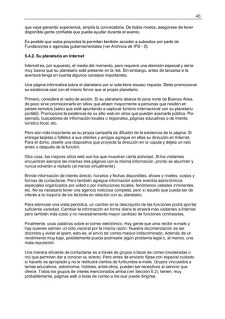 43

que vaya ganando experiencia, amplíe la convocatoria. De todos modos, asegúrese de tener
disponible gente confiable que pueda ayudar durante el evento.

Es posible que estos proyectos le permitan también acceder a subsidios por parte de
Fundaciones o agencias gubernamentales (ver Archivos de IPS - 5).

5.4.2. Su planetario en Internet

Internet es, por supuesto, el medio del momento, pero requiere una atención especial y sería
muy bueno que su planetario esté presente en la red. Sin embargo, antes de lanzarse a la
aventura tenga en cuenta algunos consejos importantes.

Una página informativa sobre el planetario por sí sola tiene escaso impacto. Debe promocionar
su existencia casi con el mismo fervor que al propio planetario.

Primero, considere el radio de acción. Si su planetario abarca la zona norte de Buenos Aires,
de poco sirve promocionarlo en sitios que atraen mayormente a personas que residen en
países remotos (salvo que esté apuntando a capturar turismo internacional con su planetario
portátil). Promocione la existencia de su sitio web en otros que puedan acercarle público. Por
ejemplo, buscadores de información locales o regionales, páginas educativas o de interés
turístico local, etc.

Pero aún más importante es su propia campaña de difusión de la existencia de la página. Si
entrega tarjetas o folletos a sus clientes y amigos agregue en ellas su dirección en Internet.
Para el domo, diseñe una diapositiva que proyecte la dirección en la cúpula y déjela un rato
antes o después de la función.

Otra cosa: los mejores sitios web son los que muestran cierta actividad. Si los visitantes
encuentran siempre las mismas tres páginas con la misma información, pronto se aburrirán y
nunca volverán a visitarlo (al menos virtualmente).

Brinde información de interés directo: horarios y fechas disponibles, shows y niveles, costos y
formas de contactarse. Pero también agregue información sobre eventos astronómicos
especiales organizados por usted o por instituciones locales, fenómenos celestes inminentes,
etc. No es necesario tener una agencia noticiosa completa, pero sí aquello que pueda ser de
interés a la mayoría de los lectores en relación con su planetario.

Para estimular una visita periódica, un cambio en la descripción de las funciones podrá aportar
suficiente variedad. Cambiar la información en forma diaria le atraerá más visitantes a Internet
pero también más costo y no necesariamente mayor cantidad de funciones contratadas.

Finalmente, unas palabras sobre el correo electrónico. Hay gente que ama recibir e-mails y
hay quienes sienten un odio visceral por la misma razón. Nuestra recomendación es ser
discretos y evitar el spam, esto es, el envío de correo masivo indiscriminado. Además de un
rendimiento muy bajo, posiblemente pueda acarrearle algún problema legal o, al menos, una
mala reputación.

Una manera eficiente de contactarse es a través de grupos o listas de correo (moderadas o
no) que permitan dar a conocer su evento. Pero antes de enviarlo fíjese con especial cuidado
si hacerlo es apropiado y no le redituará cientos de furibundos e-mails. Grupos vinculados a
temas educativos, astronomía, hobbies, entre otros, pueden ser receptivos al servicio que
ofrece. Todos los grupos de interés mencionados arriba (ver Sección 5.2), tienen, muy
probablemente, páginas web o listas de correo a los que puede dirigirse.
 
