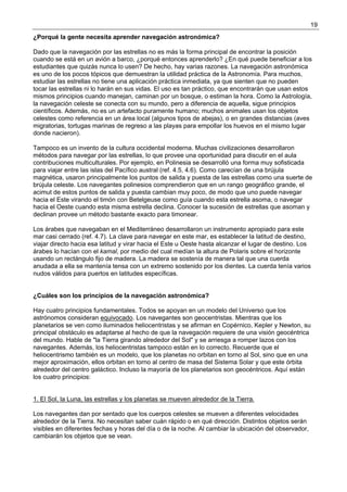 19
¿Porqué la gente necesita aprender navegación astronómica?

Dado que la navegación por las estrellas no es más la forma principal de encontrar la posición
cuando se está en un avión a barco, ¿porqué entonces aprenderlo? ¿En qué puede beneficiar a los
estudiantes que quizás nunca lo usen? De hecho, hay varias razones. La navegación astronómica
es uno de los pocos tópicos que demuestran la utilidad práctica de la Astronomía. Para muchos,
estudiar las estrellas no tiene una aplicación práctica inmediata, ya que sienten que no pueden
tocar las estrellas ni lo harán en sus vidas. El uso es tan práctico, que encontrarán que usan estos
mismos principios cuando manejan, caminan por un bosque, o estiman la hora. Como la Astrología,
la navegación celeste se conecta con su mundo, pero a diferencia de aquella, sigue principios
científicos. Además, no es un artefacto puramente humano; muchos animales usan los objetos
celestes como referencia en un área local (algunos tipos de abejas), o en grandes distancias (aves
migratorias, tortugas marinas de regreso a las playas para empollar los huevos en el mismo lugar
donde nacieron).

Tampoco es un invento de la cultura occidental moderna. Muchas civilizaciones desarrollaron
métodos para navegar por las estrellas, lo que provee una oportunidad para discutir en el aula
contribuciones multiculturales. Por ejemplo, en Polinesia se desarrolló una forma muy sofisticada
para viajar entre las islas del Pacífico austral (ref. 4.5, 4.6). Como carecían de una brújula
magnética, usaron principalmente los puntos de salida y puesta de las estrellas como una suerte de
brújula celeste. Los navegantes polinesios comprendieron que en un rango geográfico grande, el
acimut de estos puntos de salida y puesta cambian muy poco, de modo que uno puede navegar
hacia el Este virando el timón con Betelgeuse como guía cuando esta estrella asoma, o navegar
hacia el Oeste cuando esta misma estrella declina. Conocer la sucesión de estrellas que asoman y
declinan provee un método bastante exacto para timonear.

Los árabes que navegaban en el Mediterráneo desarrollaron un instrumento apropiado para este
mar casi cerrado (ref. 4.7). La clave para navegar en este mar, es establecer la latitud de destino,
viajar directo hacia esa latitud y virar hacia el Este u Oeste hasta alcanzar el lugar de destino. Los
árabes lo hacían con el kamal, por medio del cual medían la altura de Polaris sobre el horizonte
usando un rectángulo fijo de madera. La madera se sostenía de manera tal que una cuerda
anudada a ella se mantenía tensa con un extremo sostenido por los dientes. La cuerda tenía varios
nudos válidos para puertos en latitudes específicas.


¿Cuáles son los principios de la navegación astronómica?

Hay cuatro principios fundamentales. Todos se apoyan en un modelo del Universo que los
astrónomos consideran equivocado. Los navegantes son geocentristas. Mientras que los
planetarios se ven como iluminados heliocentristas y se afirman en Copérnico, Kepler y Newton, su
principal obstáculo es adaptarse al hecho de que la navegación requiere de una visión geocéntrica
del mundo. Hable de "la Tierra girando alrededor del Sol" y se arriesga a romper lazos con los
navegantes. Además, los heliocentristas tampoco están en lo correcto. Recuerde que el
heliocentrismo también es un modelo, que los planetas no orbitan en torno al Sol, sino que en una
mejor aproximación, ellos orbitan en torno al centro de masa del Sistema Solar y que este órbita
alrededor del centro galáctico. Incluso la mayoría de los planetarios son geocéntricos. Aquí están
los cuatro principios:


1. El Sol, la Luna, las estrellas y los planetas se mueven alrededor de la Tierra.

Los navegantes dan por sentado que los cuerpos celestes se mueven a diferentes velocidades
alrededor de la Tierra. No necesitan saber cuán rápido o en qué dirección. Distintos objetos serán
visibles en diferentes fechas y horas del día o de la noche. Al cambiar la ubicación del observador,
cambiarán los objetos que se vean.
 