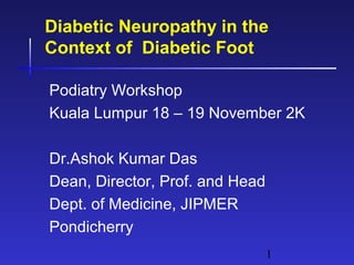 1
Diabetic Neuropathy in the
Context of Diabetic Foot
Podiatry Workshop
Kuala Lumpur 18 – 19 November 2K
Dr.Ashok Kumar Das
Dean, Director, Prof. and Head
Dept. of Medicine, JIPMER
Pondicherry
 