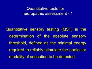 1
Quantitative tests forQuantitative tests for
neuropathic assessment - 1neuropathic assessment - 1
Quantitative sensory testing (QST) is theQuantitative sensory testing (QST) is the
determination of the absolute sensorydetermination of the absolute sensory
threshold, defined as the minimal energythreshold, defined as the minimal energy
required to reliably stimulate the particularrequired to reliably stimulate the particular
modality of sensation to be detected.modality of sensation to be detected.
 