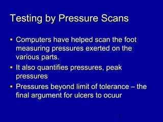 1
Testing by Pressure ScansTesting by Pressure Scans
• Computers have helped scan the footComputers have helped scan the foot
measuring pressures exerted on themeasuring pressures exerted on the
various parts.various parts.
• It also quantifies pressures, peakIt also quantifies pressures, peak
pressurespressures
• Pressures beyond limit of tolerance – thePressures beyond limit of tolerance – the
final argument for ulcers to ocuurfinal argument for ulcers to ocuur
 