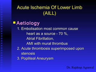 Dr. Rajdeep Agrawal
Acute Ischemia Of Lower Limb
(AILL)
 AetiologyAetiology
1. Embolisation most common cause1. Embolisation most common cause
heart as a source - 70 %,heart as a source - 70 %,
Atrial Fibrillation,Atrial Fibrillation,
AMI with mural thrombusAMI with mural thrombus
2. Acute thrombosis superimposed upon2. Acute thrombosis superimposed upon
stenosisstenosis
3. Popliteal Aneurysm3. Popliteal Aneurysm
 