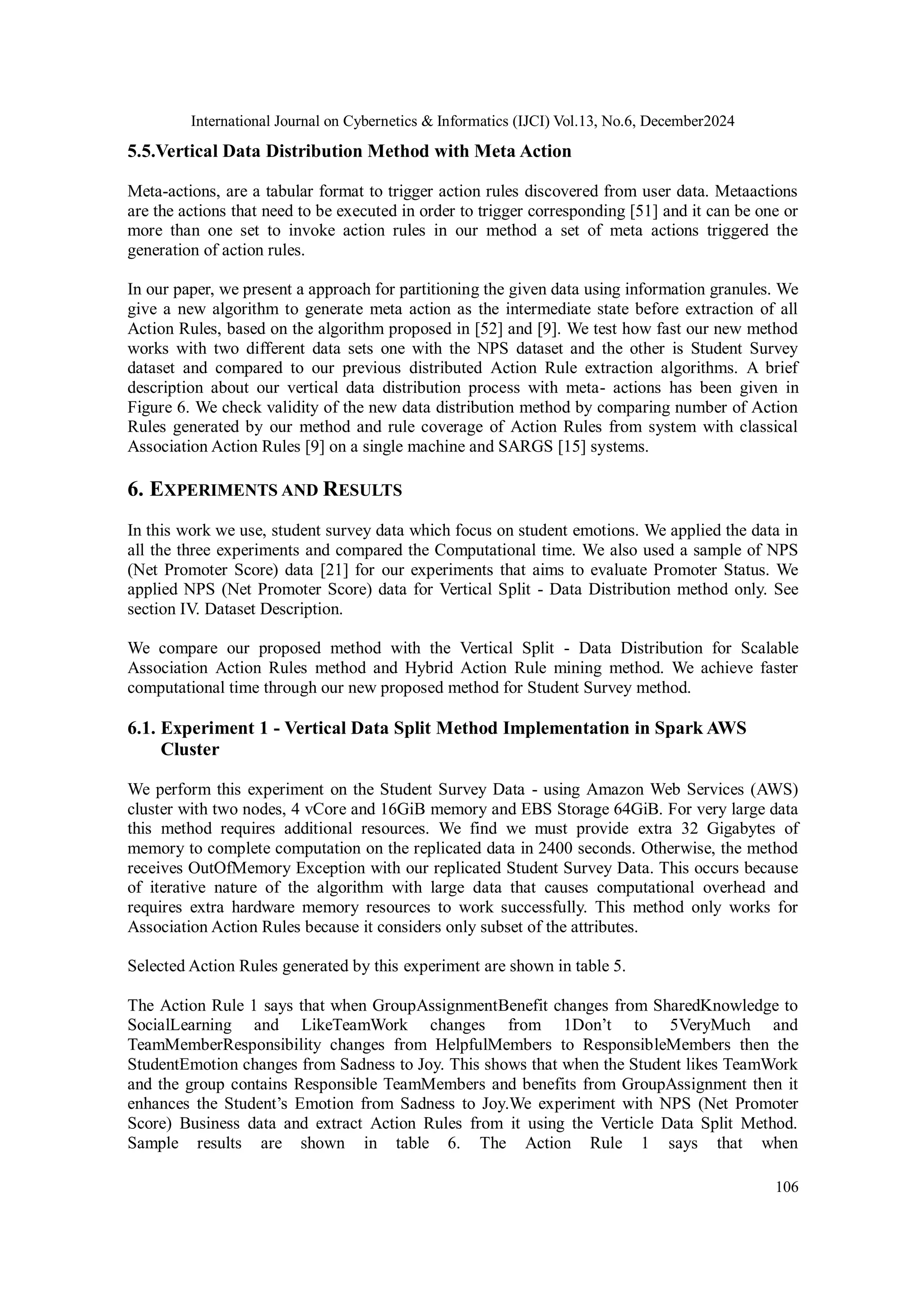 International Journal on Cybernetics & Informatics (IJCI) Vol.13, No.6, December2024
106
5.5.Vertical Data Distribution Method with Meta Action
Meta-actions, are a tabular format to trigger action rules discovered from user data. Metaactions
are the actions that need to be executed in order to trigger corresponding [51] and it can be one or
more than one set to invoke action rules in our method a set of meta actions triggered the
generation of action rules.
In our paper, we present a approach for partitioning the given data using information granules. We
give a new algorithm to generate meta action as the intermediate state before extraction of all
Action Rules, based on the algorithm proposed in [52] and [9]. We test how fast our new method
works with two different data sets one with the NPS dataset and the other is Student Survey
dataset and compared to our previous distributed Action Rule extraction algorithms. A brief
description about our vertical data distribution process with meta- actions has been given in
Figure 6. We check validity of the new data distribution method by comparing number of Action
Rules generated by our method and rule coverage of Action Rules from system with classical
Association Action Rules [9] on a single machine and SARGS [15] systems.
6. EXPERIMENTS AND RESULTS
In this work we use, student survey data which focus on student emotions. We applied the data in
all the three experiments and compared the Computational time. We also used a sample of NPS
(Net Promoter Score) data [21] for our experiments that aims to evaluate Promoter Status. We
applied NPS (Net Promoter Score) data for Vertical Split - Data Distribution method only. See
section IV. Dataset Description.
We compare our proposed method with the Vertical Split - Data Distribution for Scalable
Association Action Rules method and Hybrid Action Rule mining method. We achieve faster
computational time through our new proposed method for Student Survey method.
6.1. Experiment 1 - Vertical Data Split Method Implementation in Spark AWS
Cluster
We perform this experiment on the Student Survey Data - using Amazon Web Services (AWS)
cluster with two nodes, 4 vCore and 16GiB memory and EBS Storage 64GiB. For very large data
this method requires additional resources. We find we must provide extra 32 Gigabytes of
memory to complete computation on the replicated data in 2400 seconds. Otherwise, the method
receives OutOfMemory Exception with our replicated Student Survey Data. This occurs because
of iterative nature of the algorithm with large data that causes computational overhead and
requires extra hardware memory resources to work successfully. This method only works for
Association Action Rules because it considers only subset of the attributes.
Selected Action Rules generated by this experiment are shown in table 5.
The Action Rule 1 says that when GroupAssignmentBenefit changes from SharedKnowledge to
SocialLearning and LikeTeamWork changes from 1Don’t to 5VeryMuch and
TeamMemberResponsibility changes from HelpfulMembers to ResponsibleMembers then the
StudentEmotion changes from Sadness to Joy. This shows that when the Student likes TeamWork
and the group contains Responsible TeamMembers and benefits from GroupAssignment then it
enhances the Student’s Emotion from Sadness to Joy.We experiment with NPS (Net Promoter
Score) Business data and extract Action Rules from it using the Verticle Data Split Method.
Sample results are shown in table 6. The Action Rule 1 says that when
 