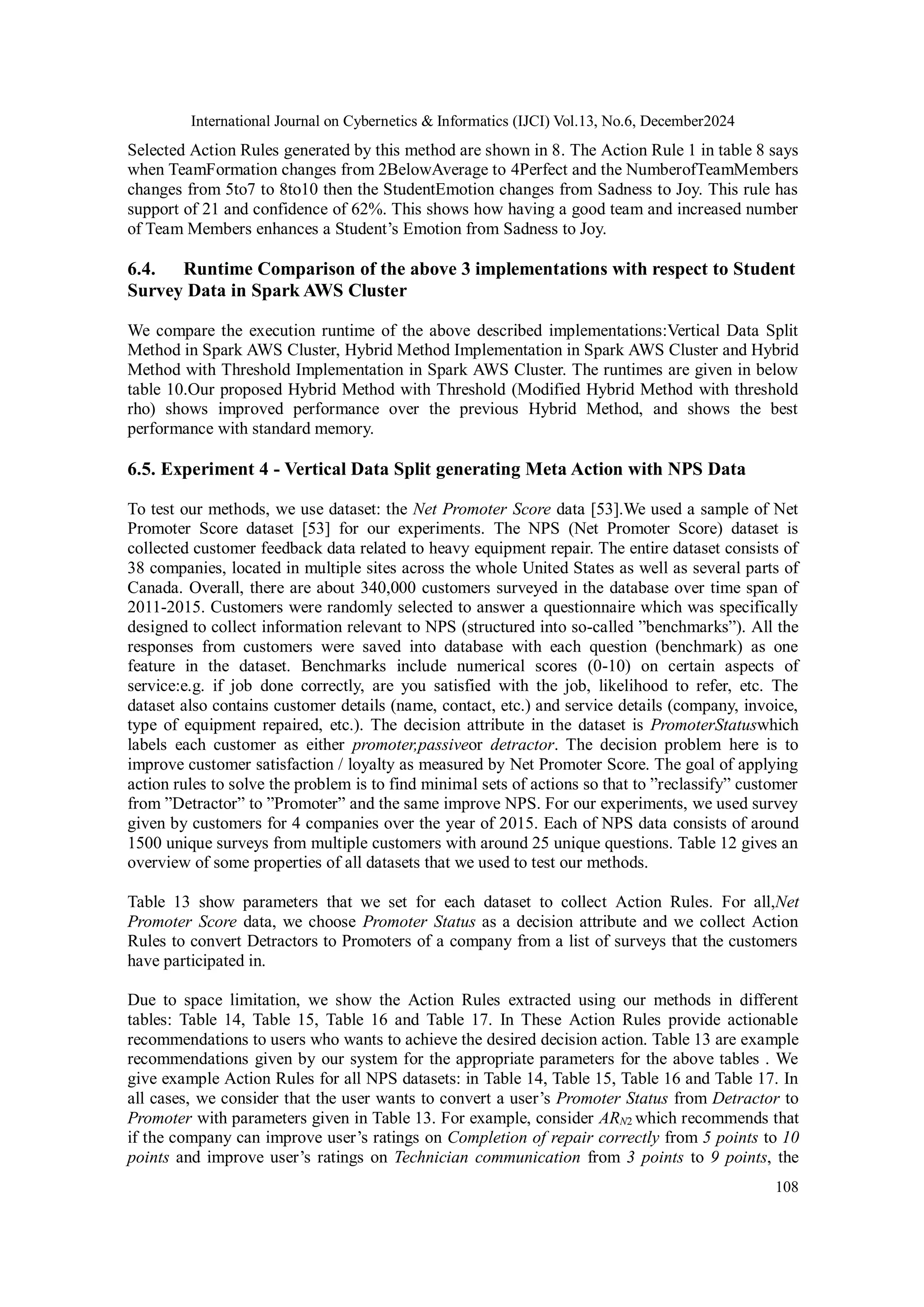 International Journal on Cybernetics & Informatics (IJCI) Vol.13, No.6, December2024
108
Selected Action Rules generated by this method are shown in 8. The Action Rule 1 in table 8 says
when TeamFormation changes from 2BelowAverage to 4Perfect and the NumberofTeamMembers
changes from 5to7 to 8to10 then the StudentEmotion changes from Sadness to Joy. This rule has
support of 21 and confidence of 62%. This shows how having a good team and increased number
of Team Members enhances a Student’s Emotion from Sadness to Joy.
6.4. Runtime Comparison of the above 3 implementations with respect to Student
Survey Data in Spark AWS Cluster
We compare the execution runtime of the above described implementations:Vertical Data Split
Method in Spark AWS Cluster, Hybrid Method Implementation in Spark AWS Cluster and Hybrid
Method with Threshold Implementation in Spark AWS Cluster. The runtimes are given in below
table 10.Our proposed Hybrid Method with Threshold (Modified Hybrid Method with threshold
rho) shows improved performance over the previous Hybrid Method, and shows the best
performance with standard memory.
6.5. Experiment 4 - Vertical Data Split generating Meta Action with NPS Data
To test our methods, we use dataset: the Net Promoter Score data [53].We used a sample of Net
Promoter Score dataset [53] for our experiments. The NPS (Net Promoter Score) dataset is
collected customer feedback data related to heavy equipment repair. The entire dataset consists of
38 companies, located in multiple sites across the whole United States as well as several parts of
Canada. Overall, there are about 340,000 customers surveyed in the database over time span of
2011-2015. Customers were randomly selected to answer a questionnaire which was specifically
designed to collect information relevant to NPS (structured into so-called ”benchmarks”). All the
responses from customers were saved into database with each question (benchmark) as one
feature in the dataset. Benchmarks include numerical scores (0-10) on certain aspects of
service:e.g. if job done correctly, are you satisfied with the job, likelihood to refer, etc. The
dataset also contains customer details (name, contact, etc.) and service details (company, invoice,
type of equipment repaired, etc.). The decision attribute in the dataset is PromoterStatuswhich
labels each customer as either promoter,passiveor detractor. The decision problem here is to
improve customer satisfaction / loyalty as measured by Net Promoter Score. The goal of applying
action rules to solve the problem is to find minimal sets of actions so that to ”reclassify” customer
from ”Detractor” to ”Promoter” and the same improve NPS. For our experiments, we used survey
given by customers for 4 companies over the year of 2015. Each of NPS data consists of around
1500 unique surveys from multiple customers with around 25 unique questions. Table 12 gives an
overview of some properties of all datasets that we used to test our methods.
Table 13 show parameters that we set for each dataset to collect Action Rules. For all,Net
Promoter Score data, we choose Promoter Status as a decision attribute and we collect Action
Rules to convert Detractors to Promoters of a company from a list of surveys that the customers
have participated in.
Due to space limitation, we show the Action Rules extracted using our methods in different
tables: Table 14, Table 15, Table 16 and Table 17. In These Action Rules provide actionable
recommendations to users who wants to achieve the desired decision action. Table 13 are example
recommendations given by our system for the appropriate parameters for the above tables . We
give example Action Rules for all NPS datasets: in Table 14, Table 15, Table 16 and Table 17. In
all cases, we consider that the user wants to convert a user’s Promoter Status from Detractor to
Promoter with parameters given in Table 13. For example, consider ARN2 which recommends that
if the company can improve user’s ratings on Completion of repair correctly from 5 points to 10
points and improve user’s ratings on Technician communication from 3 points to 9 points, the
 