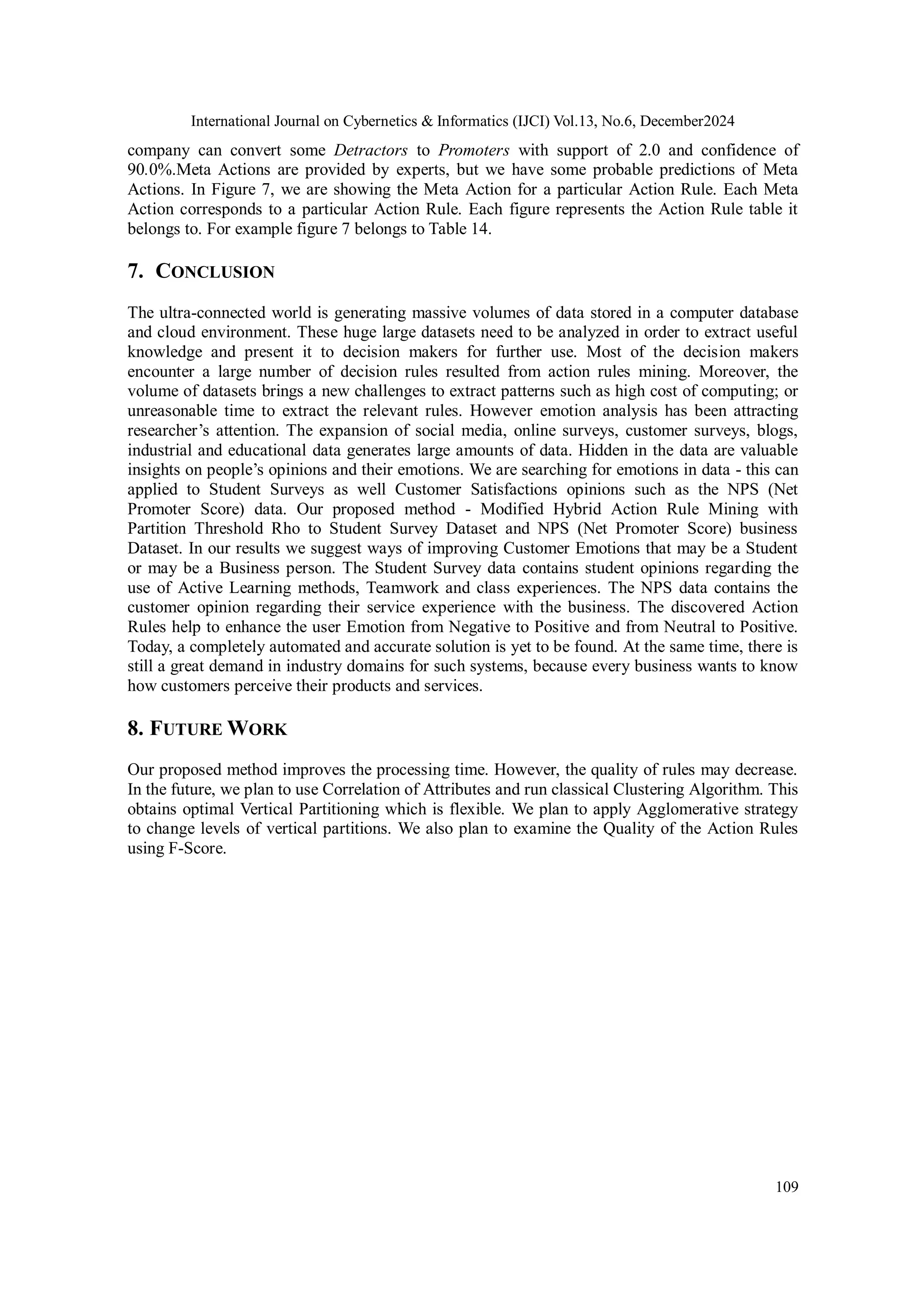 International Journal on Cybernetics & Informatics (IJCI) Vol.13, No.6, December2024
109
company can convert some Detractors to Promoters with support of 2.0 and confidence of
90.0%.Meta Actions are provided by experts, but we have some probable predictions of Meta
Actions. In Figure 7, we are showing the Meta Action for a particular Action Rule. Each Meta
Action corresponds to a particular Action Rule. Each figure represents the Action Rule table it
belongs to. For example figure 7 belongs to Table 14.
7. CONCLUSION
The ultra-connected world is generating massive volumes of data stored in a computer database
and cloud environment. These huge large datasets need to be analyzed in order to extract useful
knowledge and present it to decision makers for further use. Most of the decision makers
encounter a large number of decision rules resulted from action rules mining. Moreover, the
volume of datasets brings a new challenges to extract patterns such as high cost of computing; or
unreasonable time to extract the relevant rules. However emotion analysis has been attracting
researcher’s attention. The expansion of social media, online surveys, customer surveys, blogs,
industrial and educational data generates large amounts of data. Hidden in the data are valuable
insights on people’s opinions and their emotions. We are searching for emotions in data - this can
applied to Student Surveys as well Customer Satisfactions opinions such as the NPS (Net
Promoter Score) data. Our proposed method - Modified Hybrid Action Rule Mining with
Partition Threshold Rho to Student Survey Dataset and NPS (Net Promoter Score) business
Dataset. In our results we suggest ways of improving Customer Emotions that may be a Student
or may be a Business person. The Student Survey data contains student opinions regarding the
use of Active Learning methods, Teamwork and class experiences. The NPS data contains the
customer opinion regarding their service experience with the business. The discovered Action
Rules help to enhance the user Emotion from Negative to Positive and from Neutral to Positive.
Today, a completely automated and accurate solution is yet to be found. At the same time, there is
still a great demand in industry domains for such systems, because every business wants to know
how customers perceive their products and services.
8. FUTURE WORK
Our proposed method improves the processing time. However, the quality of rules may decrease.
In the future, we plan to use Correlation of Attributes and run classical Clustering Algorithm. This
obtains optimal Vertical Partitioning which is flexible. We plan to apply Agglomerative strategy
to change levels of vertical partitions. We also plan to examine the Quality of the Action Rules
using F-Score.
 