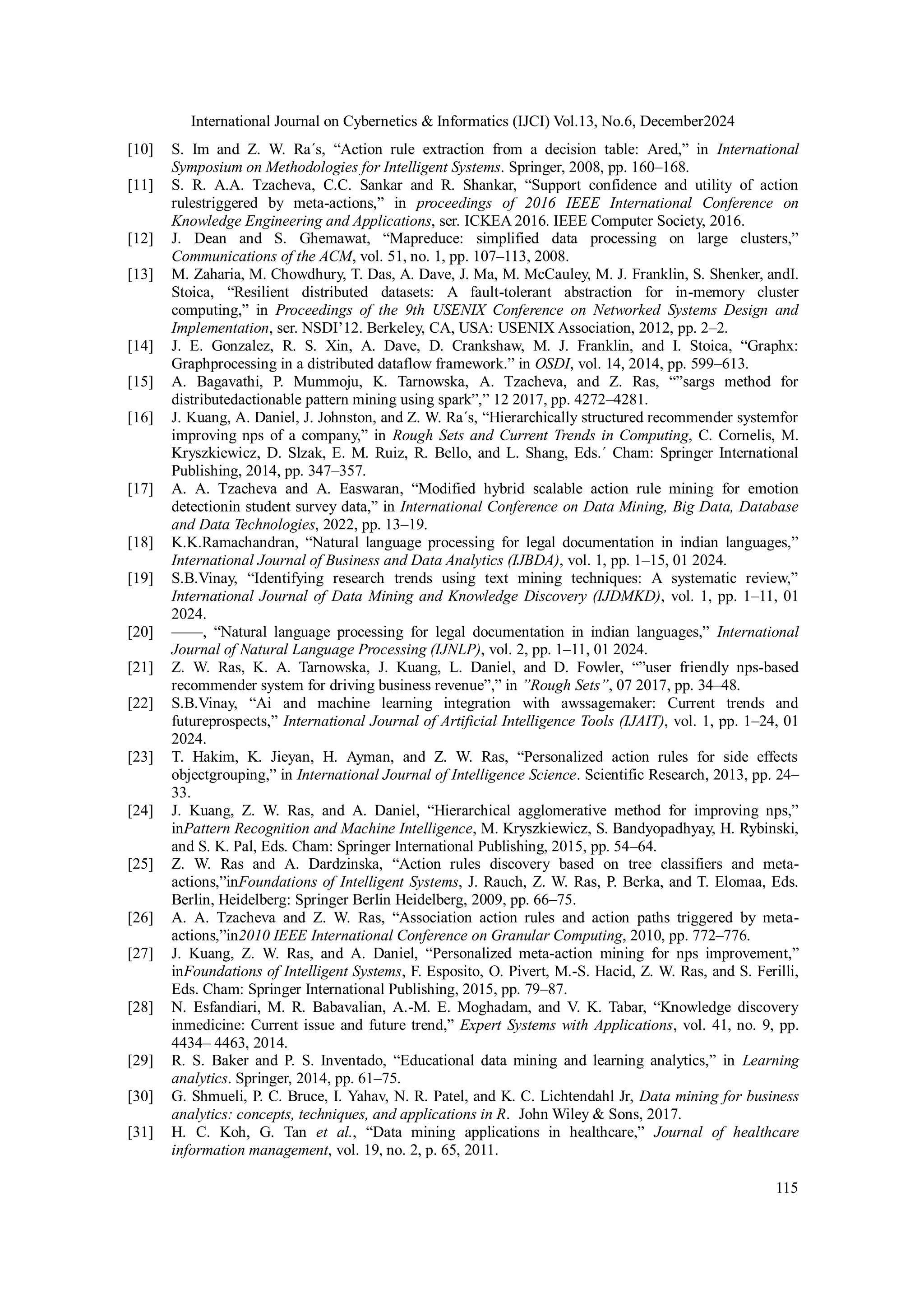 International Journal on Cybernetics & Informatics (IJCI) Vol.13, No.6, December2024
115
[10] S. Im and Z. W. Ra´s, “Action rule extraction from a decision table: Ared,” in International
Symposium on Methodologies for Intelligent Systems. Springer, 2008, pp. 160–168.
[11] S. R. A.A. Tzacheva, C.C. Sankar and R. Shankar, “Support confidence and utility of action
rulestriggered by meta-actions,” in proceedings of 2016 IEEE International Conference on
Knowledge Engineering and Applications, ser. ICKEA 2016. IEEE Computer Society, 2016.
[12] J. Dean and S. Ghemawat, “Mapreduce: simplified data processing on large clusters,”
Communications of the ACM, vol. 51, no. 1, pp. 107–113, 2008.
[13] M. Zaharia, M. Chowdhury, T. Das, A. Dave, J. Ma, M. McCauley, M. J. Franklin, S. Shenker, andI.
Stoica, “Resilient distributed datasets: A fault-tolerant abstraction for in-memory cluster
computing,” in Proceedings of the 9th USENIX Conference on Networked Systems Design and
Implementation, ser. NSDI’12. Berkeley, CA, USA: USENIX Association, 2012, pp. 2–2.
[14] J. E. Gonzalez, R. S. Xin, A. Dave, D. Crankshaw, M. J. Franklin, and I. Stoica, “Graphx:
Graphprocessing in a distributed dataflow framework.” in OSDI, vol. 14, 2014, pp. 599–613.
[15] A. Bagavathi, P. Mummoju, K. Tarnowska, A. Tzacheva, and Z. Ras, “”sargs method for
distributedactionable pattern mining using spark”,” 12 2017, pp. 4272–4281.
[16] J. Kuang, A. Daniel, J. Johnston, and Z. W. Ra´s, “Hierarchically structured recommender systemfor
improving nps of a company,” in Rough Sets and Current Trends in Computing, C. Cornelis, M.
Kryszkiewicz, D. Slzak, E. M. Ruiz, R. Bello, and L. Shang, Eds.´ Cham: Springer International
Publishing, 2014, pp. 347–357.
[17] A. A. Tzacheva and A. Easwaran, “Modified hybrid scalable action rule mining for emotion
detectionin student survey data,” in International Conference on Data Mining, Big Data, Database
and Data Technologies, 2022, pp. 13–19.
[18] K.K.Ramachandran, “Natural language processing for legal documentation in indian languages,”
International Journal of Business and Data Analytics (IJBDA), vol. 1, pp. 1–15, 01 2024.
[19] S.B.Vinay, “Identifying research trends using text mining techniques: A systematic review,”
International Journal of Data Mining and Knowledge Discovery (IJDMKD), vol. 1, pp. 1–11, 01
2024.
[20] ——, “Natural language processing for legal documentation in indian languages,” International
Journal of Natural Language Processing (IJNLP), vol. 2, pp. 1–11, 01 2024.
[21] Z. W. Ras, K. A. Tarnowska, J. Kuang, L. Daniel, and D. Fowler, “”user friendly nps-based
recommender system for driving business revenue”,” in ”Rough Sets”, 07 2017, pp. 34–48.
[22] S.B.Vinay, “Ai and machine learning integration with awssagemaker: Current trends and
futureprospects,” International Journal of Artificial Intelligence Tools (IJAIT), vol. 1, pp. 1–24, 01
2024.
[23] T. Hakim, K. Jieyan, H. Ayman, and Z. W. Ras, “Personalized action rules for side effects
objectgrouping,” in International Journal of Intelligence Science. Scientific Research, 2013, pp. 24–
33.
[24] J. Kuang, Z. W. Ras, and A. Daniel, “Hierarchical agglomerative method for improving nps,”
inPattern Recognition and Machine Intelligence, M. Kryszkiewicz, S. Bandyopadhyay, H. Rybinski,
and S. K. Pal, Eds. Cham: Springer International Publishing, 2015, pp. 54–64.
[25] Z. W. Ras and A. Dardzinska, “Action rules discovery based on tree classifiers and meta-
actions,”inFoundations of Intelligent Systems, J. Rauch, Z. W. Ras, P. Berka, and T. Elomaa, Eds.
Berlin, Heidelberg: Springer Berlin Heidelberg, 2009, pp. 66–75.
[26] A. A. Tzacheva and Z. W. Ras, “Association action rules and action paths triggered by meta-
actions,”in2010 IEEE International Conference on Granular Computing, 2010, pp. 772–776.
[27] J. Kuang, Z. W. Ras, and A. Daniel, “Personalized meta-action mining for nps improvement,”
inFoundations of Intelligent Systems, F. Esposito, O. Pivert, M.-S. Hacid, Z. W. Ras, and S. Ferilli,
Eds. Cham: Springer International Publishing, 2015, pp. 79–87.
[28] N. Esfandiari, M. R. Babavalian, A.-M. E. Moghadam, and V. K. Tabar, “Knowledge discovery
inmedicine: Current issue and future trend,” Expert Systems with Applications, vol. 41, no. 9, pp.
4434– 4463, 2014.
[29] R. S. Baker and P. S. Inventado, “Educational data mining and learning analytics,” in Learning
analytics. Springer, 2014, pp. 61–75.
[30] G. Shmueli, P. C. Bruce, I. Yahav, N. R. Patel, and K. C. Lichtendahl Jr, Data mining for business
analytics: concepts, techniques, and applications in R. John Wiley & Sons, 2017.
[31] H. C. Koh, G. Tan et al., “Data mining applications in healthcare,” Journal of healthcare
information management, vol. 19, no. 2, p. 65, 2011.
 