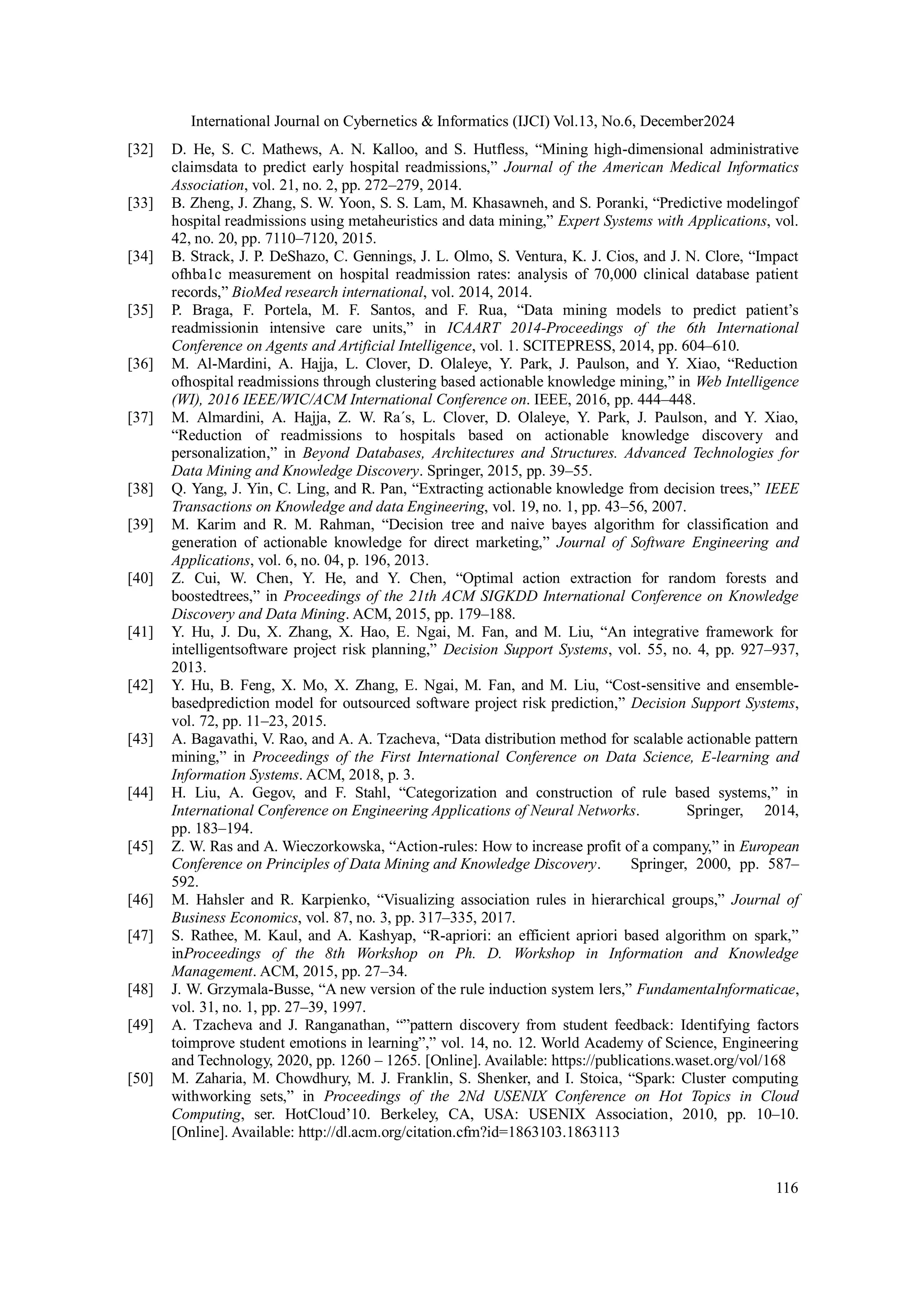 International Journal on Cybernetics & Informatics (IJCI) Vol.13, No.6, December2024
116
[32] D. He, S. C. Mathews, A. N. Kalloo, and S. Hutfless, “Mining high-dimensional administrative
claimsdata to predict early hospital readmissions,” Journal of the American Medical Informatics
Association, vol. 21, no. 2, pp. 272–279, 2014.
[33] B. Zheng, J. Zhang, S. W. Yoon, S. S. Lam, M. Khasawneh, and S. Poranki, “Predictive modelingof
hospital readmissions using metaheuristics and data mining,” Expert Systems with Applications, vol.
42, no. 20, pp. 7110–7120, 2015.
[34] B. Strack, J. P. DeShazo, C. Gennings, J. L. Olmo, S. Ventura, K. J. Cios, and J. N. Clore, “Impact
ofhba1c measurement on hospital readmission rates: analysis of 70,000 clinical database patient
records,” BioMed research international, vol. 2014, 2014.
[35] P. Braga, F. Portela, M. F. Santos, and F. Rua, “Data mining models to predict patient’s
readmissionin intensive care units,” in ICAART 2014-Proceedings of the 6th International
Conference on Agents and Artificial Intelligence, vol. 1. SCITEPRESS, 2014, pp. 604–610.
[36] M. Al-Mardini, A. Hajja, L. Clover, D. Olaleye, Y. Park, J. Paulson, and Y. Xiao, “Reduction
ofhospital readmissions through clustering based actionable knowledge mining,” in Web Intelligence
(WI), 2016 IEEE/WIC/ACM International Conference on. IEEE, 2016, pp. 444–448.
[37] M. Almardini, A. Hajja, Z. W. Ra´s, L. Clover, D. Olaleye, Y. Park, J. Paulson, and Y. Xiao,
“Reduction of readmissions to hospitals based on actionable knowledge discovery and
personalization,” in Beyond Databases, Architectures and Structures. Advanced Technologies for
Data Mining and Knowledge Discovery. Springer, 2015, pp. 39–55.
[38] Q. Yang, J. Yin, C. Ling, and R. Pan, “Extracting actionable knowledge from decision trees,” IEEE
Transactions on Knowledge and data Engineering, vol. 19, no. 1, pp. 43–56, 2007.
[39] M. Karim and R. M. Rahman, “Decision tree and naive bayes algorithm for classification and
generation of actionable knowledge for direct marketing,” Journal of Software Engineering and
Applications, vol. 6, no. 04, p. 196, 2013.
[40] Z. Cui, W. Chen, Y. He, and Y. Chen, “Optimal action extraction for random forests and
boostedtrees,” in Proceedings of the 21th ACM SIGKDD International Conference on Knowledge
Discovery and Data Mining. ACM, 2015, pp. 179–188.
[41] Y. Hu, J. Du, X. Zhang, X. Hao, E. Ngai, M. Fan, and M. Liu, “An integrative framework for
intelligentsoftware project risk planning,” Decision Support Systems, vol. 55, no. 4, pp. 927–937,
2013.
[42] Y. Hu, B. Feng, X. Mo, X. Zhang, E. Ngai, M. Fan, and M. Liu, “Cost-sensitive and ensemble-
basedprediction model for outsourced software project risk prediction,” Decision Support Systems,
vol. 72, pp. 11–23, 2015.
[43] A. Bagavathi, V. Rao, and A. A. Tzacheva, “Data distribution method for scalable actionable pattern
mining,” in Proceedings of the First International Conference on Data Science, E-learning and
Information Systems. ACM, 2018, p. 3.
[44] H. Liu, A. Gegov, and F. Stahl, “Categorization and construction of rule based systems,” in
International Conference on Engineering Applications of Neural Networks. Springer, 2014,
pp. 183–194.
[45] Z. W. Ras and A. Wieczorkowska, “Action-rules: How to increase profit of a company,” in European
Conference on Principles of Data Mining and Knowledge Discovery. Springer, 2000, pp. 587–
592.
[46] M. Hahsler and R. Karpienko, “Visualizing association rules in hierarchical groups,” Journal of
Business Economics, vol. 87, no. 3, pp. 317–335, 2017.
[47] S. Rathee, M. Kaul, and A. Kashyap, “R-apriori: an efficient apriori based algorithm on spark,”
inProceedings of the 8th Workshop on Ph. D. Workshop in Information and Knowledge
Management. ACM, 2015, pp. 27–34.
[48] J. W. Grzymala-Busse, “A new version of the rule induction system lers,” FundamentaInformaticae,
vol. 31, no. 1, pp. 27–39, 1997.
[49] A. Tzacheva and J. Ranganathan, “”pattern discovery from student feedback: Identifying factors
toimprove student emotions in learning”,” vol. 14, no. 12. World Academy of Science, Engineering
and Technology, 2020, pp. 1260 – 1265. [Online]. Available: https://publications.waset.org/vol/168
[50] M. Zaharia, M. Chowdhury, M. J. Franklin, S. Shenker, and I. Stoica, “Spark: Cluster computing
withworking sets,” in Proceedings of the 2Nd USENIX Conference on Hot Topics in Cloud
Computing, ser. HotCloud’10. Berkeley, CA, USA: USENIX Association, 2010, pp. 10–10.
[Online]. Available: http://dl.acm.org/citation.cfm?id=1863103.1863113
 