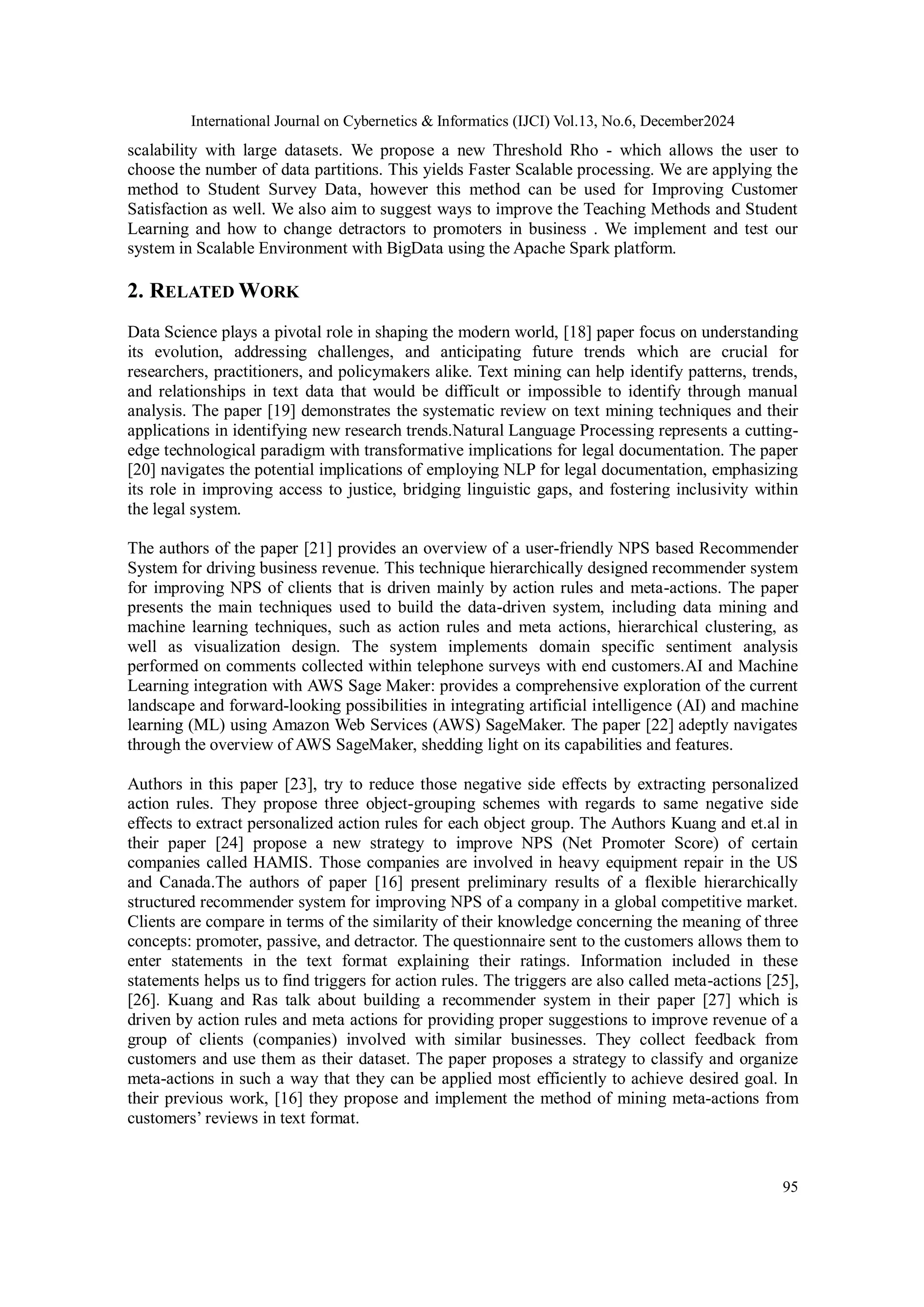 International Journal on Cybernetics & Informatics (IJCI) Vol.13, No.6, December2024
95
scalability with large datasets. We propose a new Threshold Rho - which allows the user to
choose the number of data partitions. This yields Faster Scalable processing. We are applying the
method to Student Survey Data, however this method can be used for Improving Customer
Satisfaction as well. We also aim to suggest ways to improve the Teaching Methods and Student
Learning and how to change detractors to promoters in business . We implement and test our
system in Scalable Environment with BigData using the Apache Spark platform.
2. RELATED WORK
Data Science plays a pivotal role in shaping the modern world, [18] paper focus on understanding
its evolution, addressing challenges, and anticipating future trends which are crucial for
researchers, practitioners, and policymakers alike. Text mining can help identify patterns, trends,
and relationships in text data that would be difficult or impossible to identify through manual
analysis. The paper [19] demonstrates the systematic review on text mining techniques and their
applications in identifying new research trends.Natural Language Processing represents a cutting-
edge technological paradigm with transformative implications for legal documentation. The paper
[20] navigates the potential implications of employing NLP for legal documentation, emphasizing
its role in improving access to justice, bridging linguistic gaps, and fostering inclusivity within
the legal system.
The authors of the paper [21] provides an overview of a user-friendly NPS based Recommender
System for driving business revenue. This technique hierarchically designed recommender system
for improving NPS of clients that is driven mainly by action rules and meta-actions. The paper
presents the main techniques used to build the data-driven system, including data mining and
machine learning techniques, such as action rules and meta actions, hierarchical clustering, as
well as visualization design. The system implements domain specific sentiment analysis
performed on comments collected within telephone surveys with end customers.AI and Machine
Learning integration with AWS Sage Maker: provides a comprehensive exploration of the current
landscape and forward-looking possibilities in integrating artificial intelligence (AI) and machine
learning (ML) using Amazon Web Services (AWS) SageMaker. The paper [22] adeptly navigates
through the overview of AWS SageMaker, shedding light on its capabilities and features.
Authors in this paper [23], try to reduce those negative side effects by extracting personalized
action rules. They propose three object-grouping schemes with regards to same negative side
effects to extract personalized action rules for each object group. The Authors Kuang and et.al in
their paper [24] propose a new strategy to improve NPS (Net Promoter Score) of certain
companies called HAMIS. Those companies are involved in heavy equipment repair in the US
and Canada.The authors of paper [16] present preliminary results of a flexible hierarchically
structured recommender system for improving NPS of a company in a global competitive market.
Clients are compare in terms of the similarity of their knowledge concerning the meaning of three
concepts: promoter, passive, and detractor. The questionnaire sent to the customers allows them to
enter statements in the text format explaining their ratings. Information included in these
statements helps us to find triggers for action rules. The triggers are also called meta-actions [25],
[26]. Kuang and Ras talk about building a recommender system in their paper [27] which is
driven by action rules and meta actions for providing proper suggestions to improve revenue of a
group of clients (companies) involved with similar businesses. They collect feedback from
customers and use them as their dataset. The paper proposes a strategy to classify and organize
meta-actions in such a way that they can be applied most efficiently to achieve desired goal. In
their previous work, [16] they propose and implement the method of mining meta-actions from
customers’ reviews in text format.
 