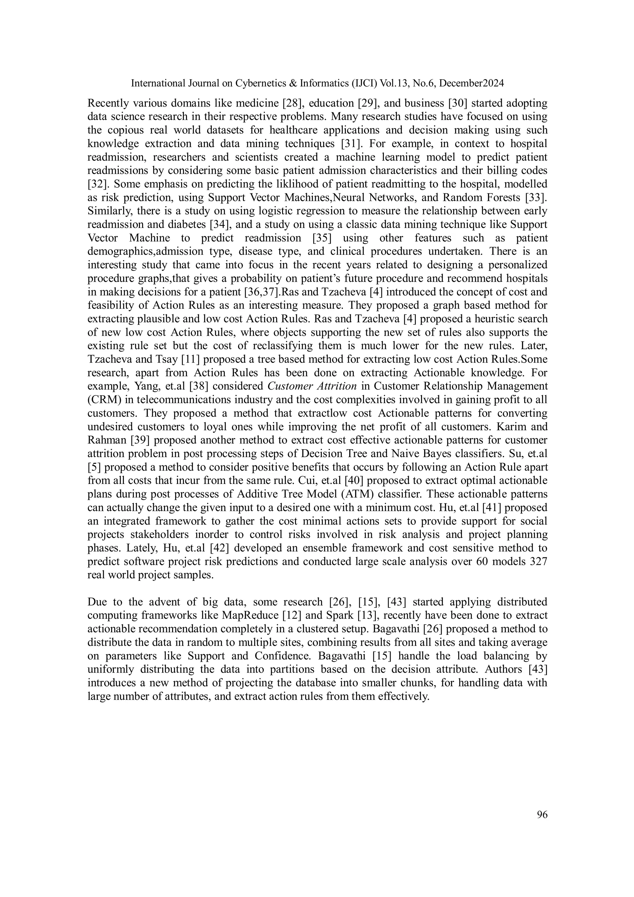 International Journal on Cybernetics & Informatics (IJCI) Vol.13, No.6, December2024
96
Recently various domains like medicine [28], education [29], and business [30] started adopting
data science research in their respective problems. Many research studies have focused on using
the copious real world datasets for healthcare applications and decision making using such
knowledge extraction and data mining techniques [31]. For example, in context to hospital
readmission, researchers and scientists created a machine learning model to predict patient
readmissions by considering some basic patient admission characteristics and their billing codes
[32]. Some emphasis on predicting the liklihood of patient readmitting to the hospital, modelled
as risk prediction, using Support Vector Machines,Neural Networks, and Random Forests [33].
Similarly, there is a study on using logistic regression to measure the relationship between early
readmission and diabetes [34], and a study on using a classic data mining technique like Support
Vector Machine to predict readmission [35] using other features such as patient
demographics,admission type, disease type, and clinical procedures undertaken. There is an
interesting study that came into focus in the recent years related to designing a personalized
procedure graphs,that gives a probability on patient’s future procedure and recommend hospitals
in making decisions for a patient [36,37].Ras and Tzacheva [4] introduced the concept of cost and
feasibility of Action Rules as an interesting measure. They proposed a graph based method for
extracting plausible and low cost Action Rules. Ras and Tzacheva [4] proposed a heuristic search
of new low cost Action Rules, where objects supporting the new set of rules also supports the
existing rule set but the cost of reclassifying them is much lower for the new rules. Later,
Tzacheva and Tsay [11] proposed a tree based method for extracting low cost Action Rules.Some
research, apart from Action Rules has been done on extracting Actionable knowledge. For
example, Yang, et.al [38] considered Customer Attrition in Customer Relationship Management
(CRM) in telecommunications industry and the cost complexities involved in gaining profit to all
customers. They proposed a method that extractlow cost Actionable patterns for converting
undesired customers to loyal ones while improving the net profit of all customers. Karim and
Rahman [39] proposed another method to extract cost effective actionable patterns for customer
attrition problem in post processing steps of Decision Tree and Naive Bayes classifiers. Su, et.al
[5] proposed a method to consider positive benefits that occurs by following an Action Rule apart
from all costs that incur from the same rule. Cui, et.al [40] proposed to extract optimal actionable
plans during post processes of Additive Tree Model (ATM) classifier. These actionable patterns
can actually change the given input to a desired one with a minimum cost. Hu, et.al [41] proposed
an integrated framework to gather the cost minimal actions sets to provide support for social
projects stakeholders inorder to control risks involved in risk analysis and project planning
phases. Lately, Hu, et.al [42] developed an ensemble framework and cost sensitive method to
predict software project risk predictions and conducted large scale analysis over 60 models 327
real world project samples.
Due to the advent of big data, some research [26], [15], [43] started applying distributed
computing frameworks like MapReduce [12] and Spark [13], recently have been done to extract
actionable recommendation completely in a clustered setup. Bagavathi [26] proposed a method to
distribute the data in random to multiple sites, combining results from all sites and taking average
on parameters like Support and Confidence. Bagavathi [15] handle the load balancing by
uniformly distributing the data into partitions based on the decision attribute. Authors [43]
introduces a new method of projecting the database into smaller chunks, for handling data with
large number of attributes, and extract action rules from them effectively.
 