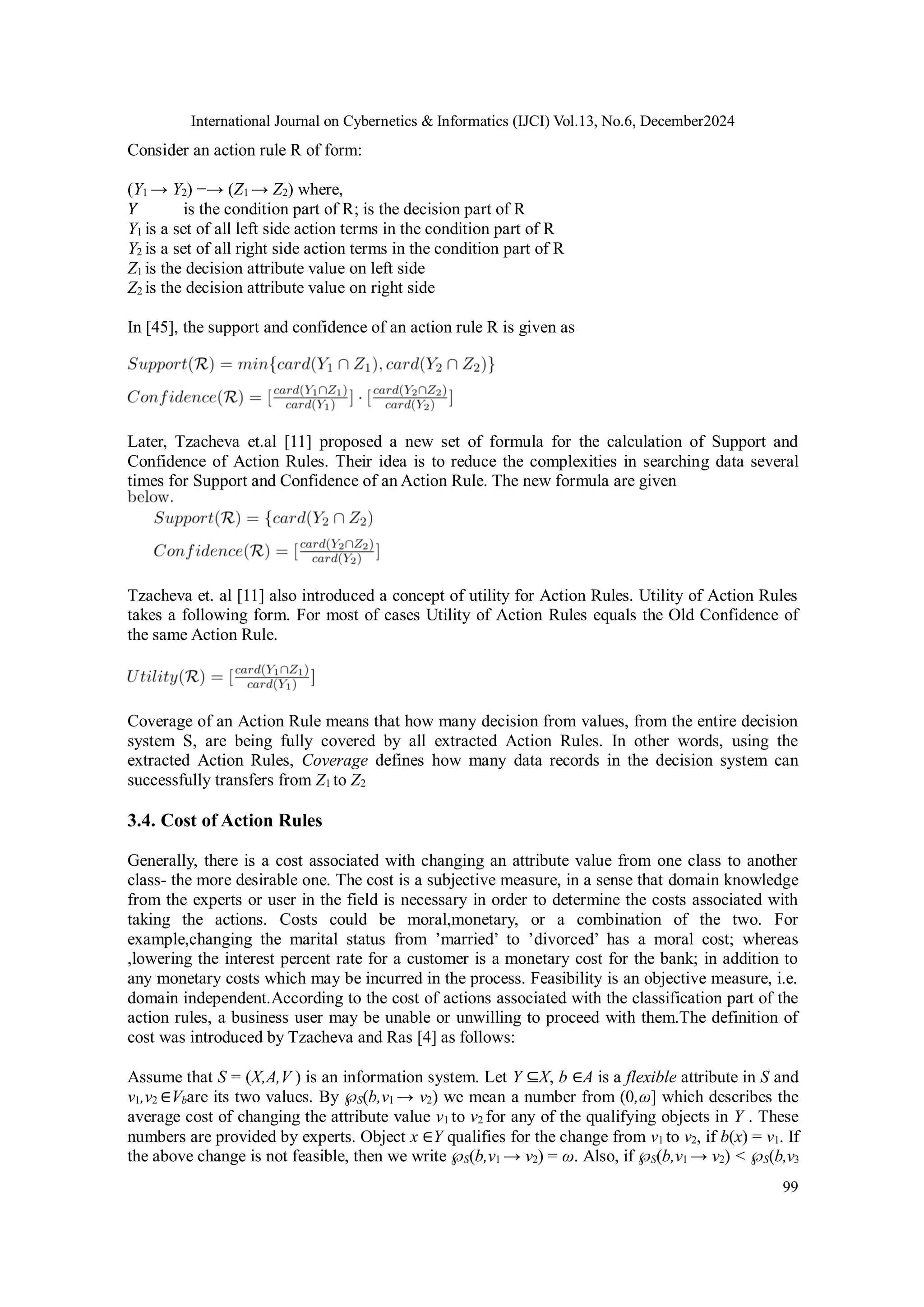 International Journal on Cybernetics & Informatics (IJCI) Vol.13, No.6, December2024
99
Consider an action rule R of form:
(Y1 → Y2) −→ (Z1 → Z2) where,
Y is the condition part of R; is the decision part of R
Y1 is a set of all left side action terms in the condition part of R
Y2 is a set of all right side action terms in the condition part of R
Z1 is the decision attribute value on left side
Z2 is the decision attribute value on right side
In [45], the support and confidence of an action rule R is given as
Later, Tzacheva et.al [11] proposed a new set of formula for the calculation of Support and
Confidence of Action Rules. Their idea is to reduce the complexities in searching data several
times for Support and Confidence of an Action Rule. The new formula are given
Tzacheva et. al [11] also introduced a concept of utility for Action Rules. Utility of Action Rules
takes a following form. For most of cases Utility of Action Rules equals the Old Confidence of
the same Action Rule.
Coverage of an Action Rule means that how many decision from values, from the entire decision
system S, are being fully covered by all extracted Action Rules. In other words, using the
extracted Action Rules, Coverage defines how many data records in the decision system can
successfully transfers from Z1 to Z2
3.4. Cost of Action Rules
Generally, there is a cost associated with changing an attribute value from one class to another
class- the more desirable one. The cost is a subjective measure, in a sense that domain knowledge
from the experts or user in the field is necessary in order to determine the costs associated with
taking the actions. Costs could be moral,monetary, or a combination of the two. For
example,changing the marital status from ’married’ to ’divorced’ has a moral cost; whereas
,lowering the interest percent rate for a customer is a monetary cost for the bank; in addition to
any monetary costs which may be incurred in the process. Feasibility is an objective measure, i.e.
domain independent.According to the cost of actions associated with the classification part of the
action rules, a business user may be unable or unwilling to proceed with them.The definition of
cost was introduced by Tzacheva and Ras [4] as follows:
Assume that S = (X,A,V ) is an information system. Let Y ⊆X, b ∈A is a flexible attribute in S and
v1,v2 ∈Vbare its two values. By ℘S(b,v1 → v2) we mean a number from (0,ω] which describes the
average cost of changing the attribute value v1 to v2 for any of the qualifying objects in Y . These
numbers are provided by experts. Object x ∈Y qualifies for the change from v1 to v2, if b(x) = v1. If
the above change is not feasible, then we write ℘S(b,v1 → v2) = ω. Also, if ℘S(b,v1 → v2) < ℘S(b,v3
 