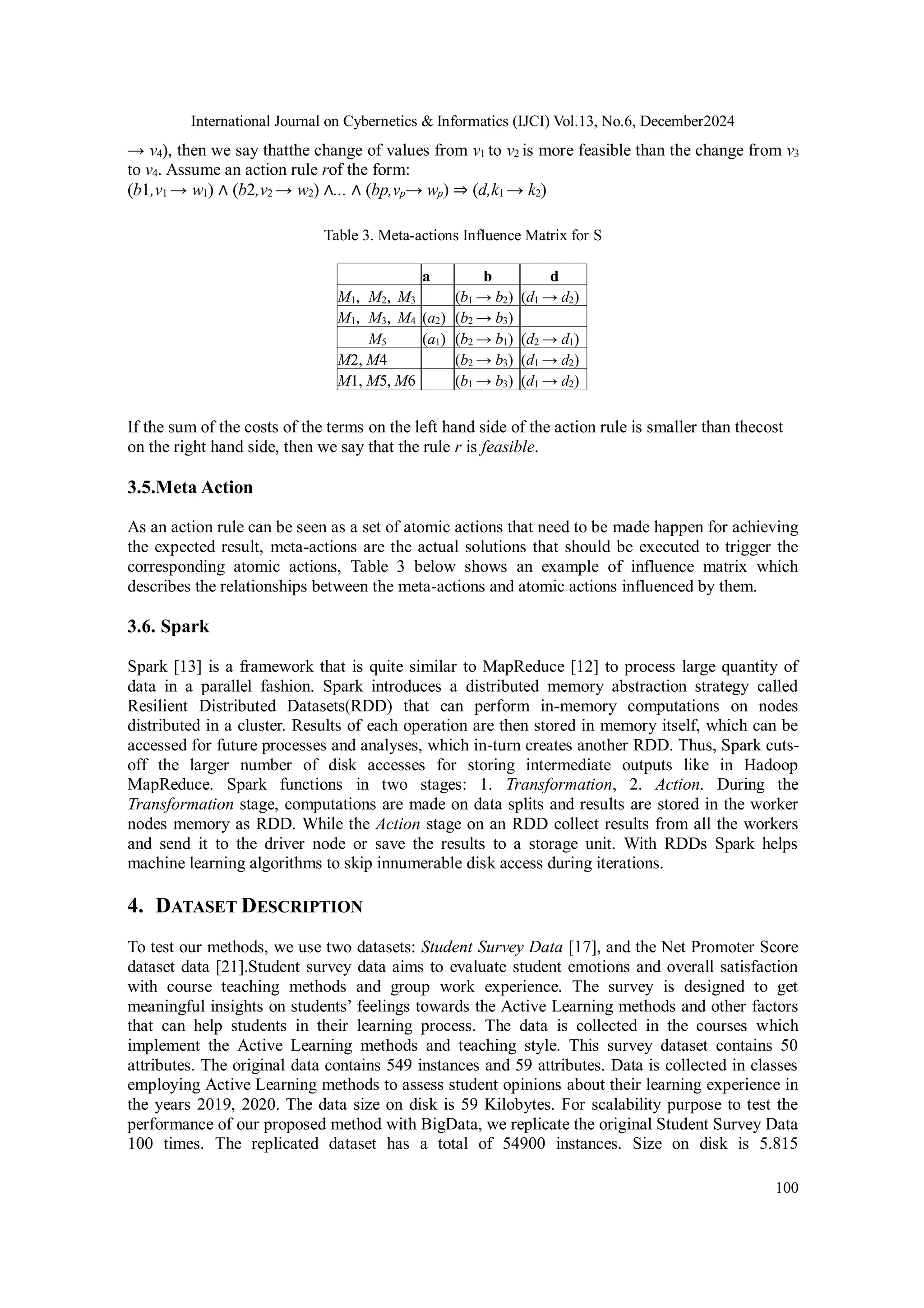 International Journal on Cybernetics & Informatics (IJCI) Vol.13, No.6, December2024
100
→ v4), then we say thatthe change of values from v1 to v2 is more feasible than the change from v3
to v4. Assume an action rule rof the form:
(b1,v1 → w1) ∧ (b2,v2 → w2) ∧... ∧ (bp,vp→ wp) ⇒ (d,k1 → k2)
Table 3. Meta-actions Influence Matrix for S
a b d
M1, M2, M3 (b1 → b2) (d1 → d2)
M1, M3, M4 (a2) (b2 → b3)
M5 (a1) (b2 → b1) (d2 → d1)
M2, M4 (b2 → b3) (d1 → d2)
M1, M5, M6 (b1 → b3) (d1 → d2)
If the sum of the costs of the terms on the left hand side of the action rule is smaller than thecost
on the right hand side, then we say that the rule r is feasible.
3.5.Meta Action
As an action rule can be seen as a set of atomic actions that need to be made happen for achieving
the expected result, meta-actions are the actual solutions that should be executed to trigger the
corresponding atomic actions, Table 3 below shows an example of influence matrix which
describes the relationships between the meta-actions and atomic actions influenced by them.
3.6. Spark
Spark [13] is a framework that is quite similar to MapReduce [12] to process large quantity of
data in a parallel fashion. Spark introduces a distributed memory abstraction strategy called
Resilient Distributed Datasets(RDD) that can perform in-memory computations on nodes
distributed in a cluster. Results of each operation are then stored in memory itself, which can be
accessed for future processes and analyses, which in-turn creates another RDD. Thus, Spark cuts-
off the larger number of disk accesses for storing intermediate outputs like in Hadoop
MapReduce. Spark functions in two stages: 1. Transformation, 2. Action. During the
Transformation stage, computations are made on data splits and results are stored in the worker
nodes memory as RDD. While the Action stage on an RDD collect results from all the workers
and send it to the driver node or save the results to a storage unit. With RDDs Spark helps
machine learning algorithms to skip innumerable disk access during iterations.
4. DATASET DESCRIPTION
To test our methods, we use two datasets: Student Survey Data [17], and the Net Promoter Score
dataset data [21].Student survey data aims to evaluate student emotions and overall satisfaction
with course teaching methods and group work experience. The survey is designed to get
meaningful insights on students’ feelings towards the Active Learning methods and other factors
that can help students in their learning process. The data is collected in the courses which
implement the Active Learning methods and teaching style. This survey dataset contains 50
attributes. The original data contains 549 instances and 59 attributes. Data is collected in classes
employing Active Learning methods to assess student opinions about their learning experience in
the years 2019, 2020. The data size on disk is 59 Kilobytes. For scalability purpose to test the
performance of our proposed method with BigData, we replicate the original Student Survey Data
100 times. The replicated dataset has a total of 54900 instances. Size on disk is 5.815
 
