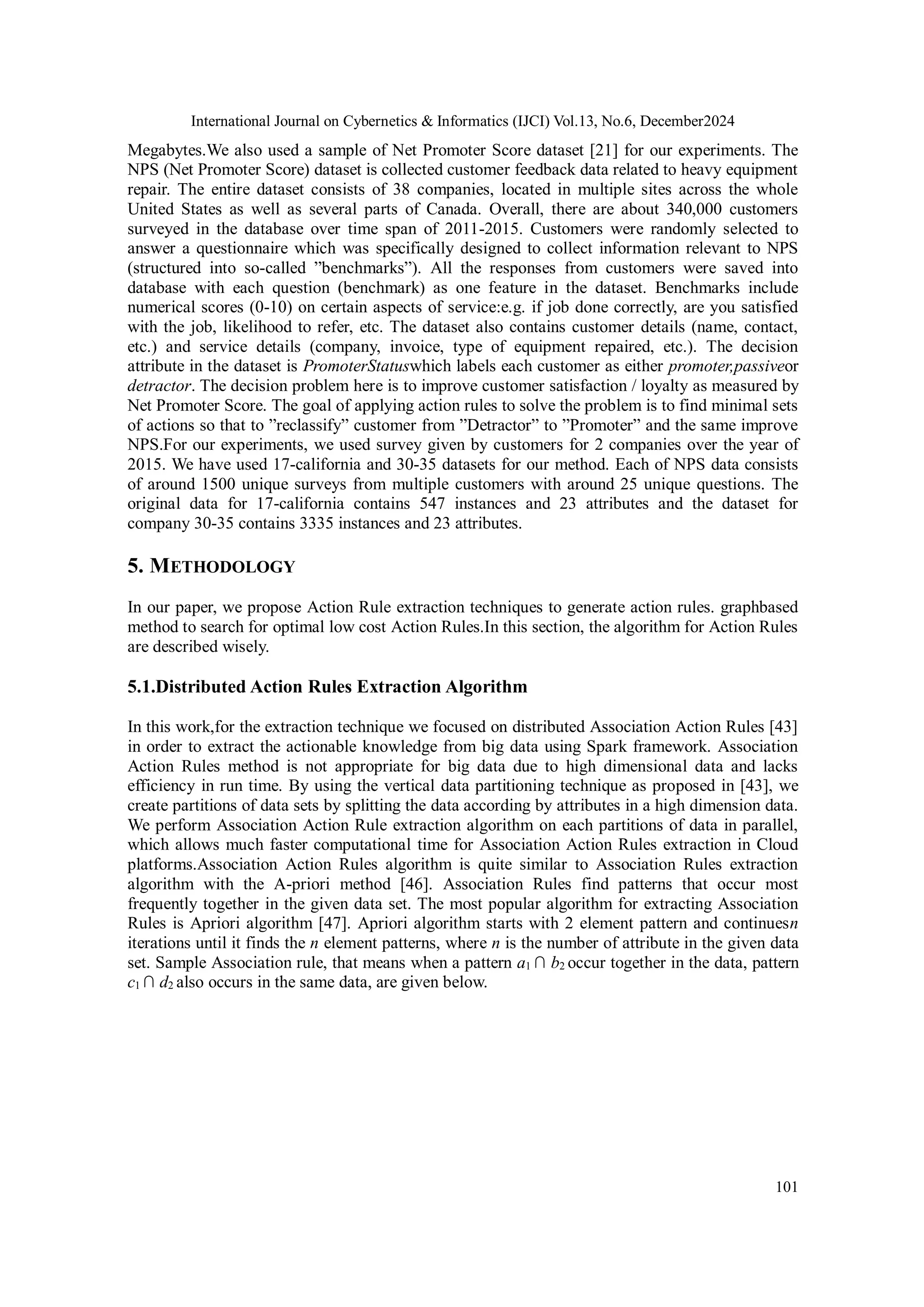 International Journal on Cybernetics & Informatics (IJCI) Vol.13, No.6, December2024
101
Megabytes.We also used a sample of Net Promoter Score dataset [21] for our experiments. The
NPS (Net Promoter Score) dataset is collected customer feedback data related to heavy equipment
repair. The entire dataset consists of 38 companies, located in multiple sites across the whole
United States as well as several parts of Canada. Overall, there are about 340,000 customers
surveyed in the database over time span of 2011-2015. Customers were randomly selected to
answer a questionnaire which was specifically designed to collect information relevant to NPS
(structured into so-called ”benchmarks”). All the responses from customers were saved into
database with each question (benchmark) as one feature in the dataset. Benchmarks include
numerical scores (0-10) on certain aspects of service:e.g. if job done correctly, are you satisfied
with the job, likelihood to refer, etc. The dataset also contains customer details (name, contact,
etc.) and service details (company, invoice, type of equipment repaired, etc.). The decision
attribute in the dataset is PromoterStatuswhich labels each customer as either promoter,passiveor
detractor. The decision problem here is to improve customer satisfaction / loyalty as measured by
Net Promoter Score. The goal of applying action rules to solve the problem is to find minimal sets
of actions so that to ”reclassify” customer from ”Detractor” to ”Promoter” and the same improve
NPS.For our experiments, we used survey given by customers for 2 companies over the year of
2015. We have used 17-california and 30-35 datasets for our method. Each of NPS data consists
of around 1500 unique surveys from multiple customers with around 25 unique questions. The
original data for 17-california contains 547 instances and 23 attributes and the dataset for
company 30-35 contains 3335 instances and 23 attributes.
5. METHODOLOGY
In our paper, we propose Action Rule extraction techniques to generate action rules. graphbased
method to search for optimal low cost Action Rules.In this section, the algorithm for Action Rules
are described wisely.
5.1.Distributed Action Rules Extraction Algorithm
In this work,for the extraction technique we focused on distributed Association Action Rules [43]
in order to extract the actionable knowledge from big data using Spark framework. Association
Action Rules method is not appropriate for big data due to high dimensional data and lacks
efficiency in run time. By using the vertical data partitioning technique as proposed in [43], we
create partitions of data sets by splitting the data according by attributes in a high dimension data.
We perform Association Action Rule extraction algorithm on each partitions of data in parallel,
which allows much faster computational time for Association Action Rules extraction in Cloud
platforms.Association Action Rules algorithm is quite similar to Association Rules extraction
algorithm with the A-priori method [46]. Association Rules find patterns that occur most
frequently together in the given data set. The most popular algorithm for extracting Association
Rules is Apriori algorithm [47]. Apriori algorithm starts with 2 element pattern and continuesn
iterations until it finds the n element patterns, where n is the number of attribute in the given data
set. Sample Association rule, that means when a pattern a1 ∩ b2 occur together in the data, pattern
c1 ∩ d2 also occurs in the same data, are given below.
 