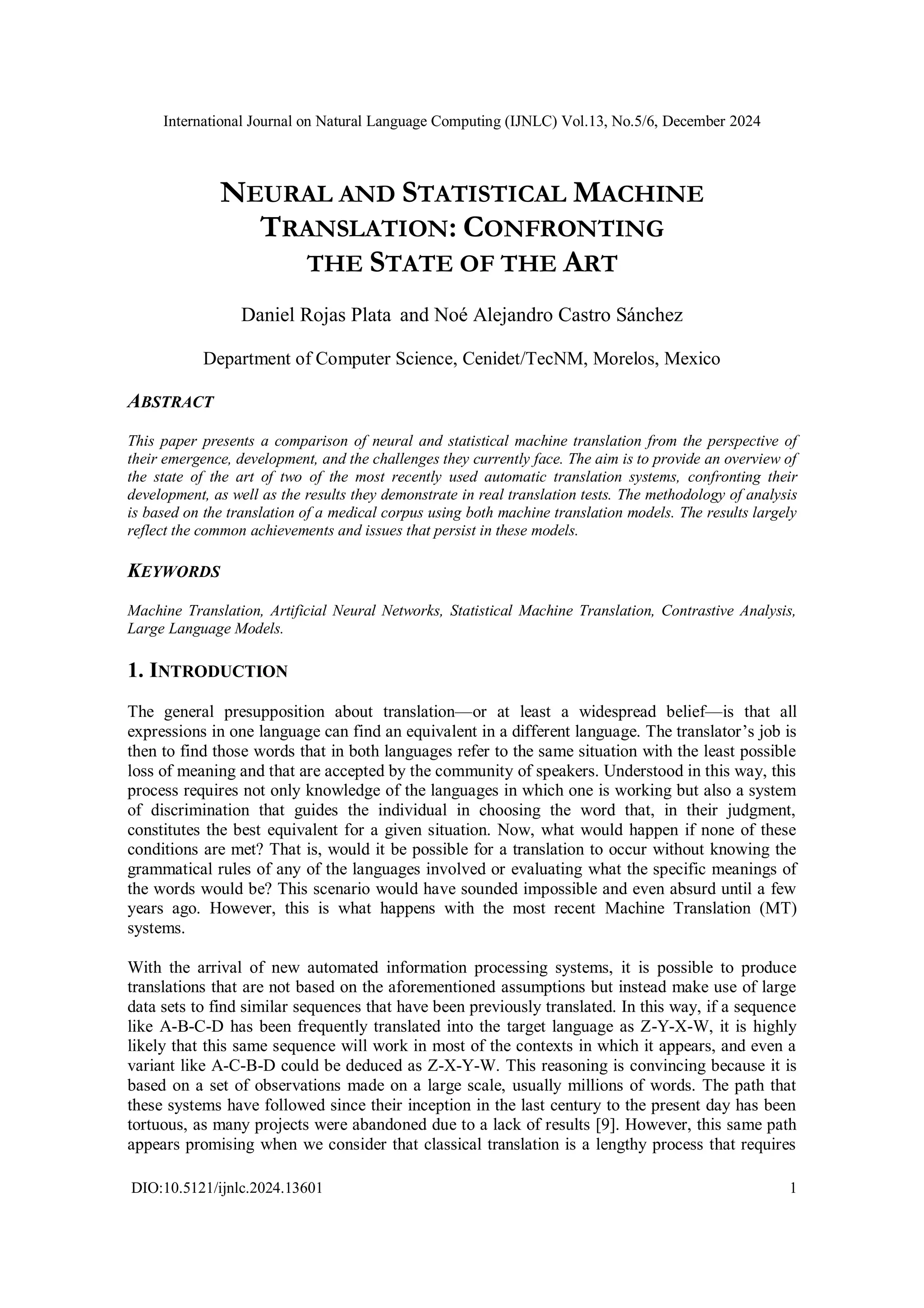 International Journal on Natural Language Computing (IJNLC) Vol.13, No.5/6, December 2024
DIO:10.5121/ijnlc.2024.13601 1
NEURAL AND STATISTICAL MACHINE
TRANSLATION: CONFRONTING
THE STATE OF THE ART
Daniel Rojas Plata and Noé Alejandro Castro Sánchez
Department of Computer Science, Cenidet/TecNM, Morelos, Mexico
ABSTRACT
This paper presents a comparison of neural and statistical machine translation from the perspective of
their emergence, development, and the challenges they currently face. The aim is to provide an overview of
the state of the art of two of the most recently used automatic translation systems, confronting their
development, as well as the results they demonstrate in real translation tests. The methodology of analysis
is based on the translation of a medical corpus using both machine translation models. The results largely
reflect the common achievements and issues that persist in these models.
KEYWORDS
Machine Translation, Artificial Neural Networks, Statistical Machine Translation, Contrastive Analysis,
Large Language Models.
1. INTRODUCTION
The general presupposition about translation—or at least a widespread belief—is that all
expressions in one language can find an equivalent in a different language. The translator’s job is
then to find those words that in both languages refer to the same situation with the least possible
loss of meaning and that are accepted by the community of speakers. Understood in this way, this
process requires not only knowledge of the languages in which one is working but also a system
of discrimination that guides the individual in choosing the word that, in their judgment,
constitutes the best equivalent for a given situation. Now, what would happen if none of these
conditions are met? That is, would it be possible for a translation to occur without knowing the
grammatical rules of any of the languages involved or evaluating what the specific meanings of
the words would be? This scenario would have sounded impossible and even absurd until a few
years ago. However, this is what happens with the most recent Machine Translation (MT)
systems.
With the arrival of new automated information processing systems, it is possible to produce
translations that are not based on the aforementioned assumptions but instead make use of large
data sets to find similar sequences that have been previously translated. In this way, if a sequence
like A-B-C-D has been frequently translated into the target language as Z-Y-X-W, it is highly
likely that this same sequence will work in most of the contexts in which it appears, and even a
variant like A-C-B-D could be deduced as Z-X-Y-W. This reasoning is convincing because it is
based on a set of observations made on a large scale, usually millions of words. The path that
these systems have followed since their inception in the last century to the present day has been
tortuous, as many projects were abandoned due to a lack of results [9]. However, this same path
appears promising when we consider that classical translation is a lengthy process that requires
 