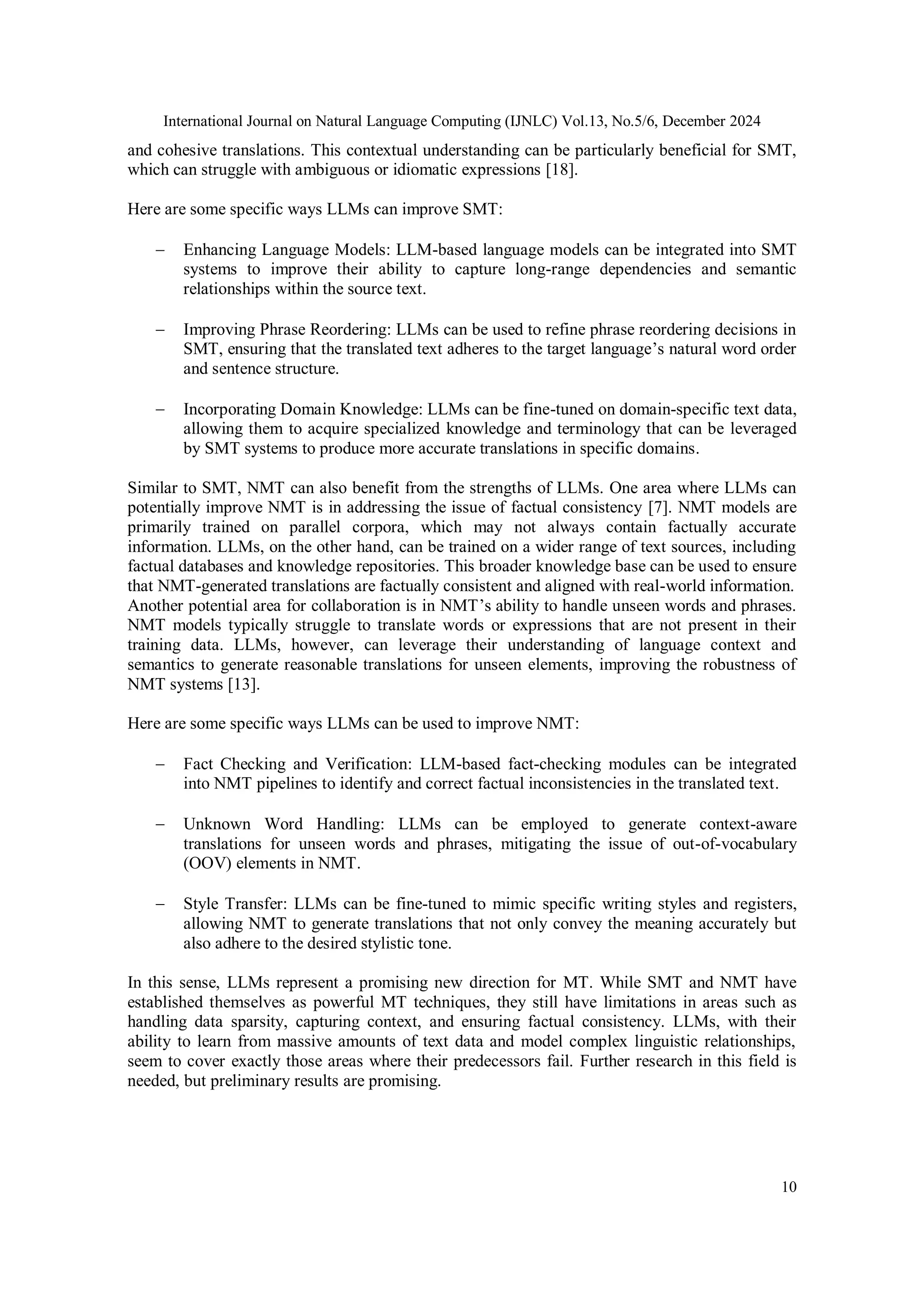 International Journal on Natural Language Computing (IJNLC) Vol.13, No.5/6, December 2024
10
and cohesive translations. This contextual understanding can be particularly beneficial for SMT,
which can struggle with ambiguous or idiomatic expressions [18].
Here are some specific ways LLMs can improve SMT:
 Enhancing Language Models: LLM-based language models can be integrated into SMT
systems to improve their ability to capture long-range dependencies and semantic
relationships within the source text.
 Improving Phrase Reordering: LLMs can be used to refine phrase reordering decisions in
SMT, ensuring that the translated text adheres to the target language’s natural word order
and sentence structure.
 Incorporating Domain Knowledge: LLMs can be fine-tuned on domain-specific text data,
allowing them to acquire specialized knowledge and terminology that can be leveraged
by SMT systems to produce more accurate translations in specific domains.
Similar to SMT, NMT can also benefit from the strengths of LLMs. One area where LLMs can
potentially improve NMT is in addressing the issue of factual consistency [7]. NMT models are
primarily trained on parallel corpora, which may not always contain factually accurate
information. LLMs, on the other hand, can be trained on a wider range of text sources, including
factual databases and knowledge repositories. This broader knowledge base can be used to ensure
that NMT-generated translations are factually consistent and aligned with real-world information.
Another potential area for collaboration is in NMT’s ability to handle unseen words and phrases.
NMT models typically struggle to translate words or expressions that are not present in their
training data. LLMs, however, can leverage their understanding of language context and
semantics to generate reasonable translations for unseen elements, improving the robustness of
NMT systems [13].
Here are some specific ways LLMs can be used to improve NMT:
 Fact Checking and Verification: LLM-based fact-checking modules can be integrated
into NMT pipelines to identify and correct factual inconsistencies in the translated text.
 Unknown Word Handling: LLMs can be employed to generate context-aware
translations for unseen words and phrases, mitigating the issue of out-of-vocabulary
(OOV) elements in NMT.
 Style Transfer: LLMs can be fine-tuned to mimic specific writing styles and registers,
allowing NMT to generate translations that not only convey the meaning accurately but
also adhere to the desired stylistic tone.
In this sense, LLMs represent a promising new direction for MT. While SMT and NMT have
established themselves as powerful MT techniques, they still have limitations in areas such as
handling data sparsity, capturing context, and ensuring factual consistency. LLMs, with their
ability to learn from massive amounts of text data and model complex linguistic relationships,
seem to cover exactly those areas where their predecessors fail. Further research in this field is
needed, but preliminary results are promising.
 