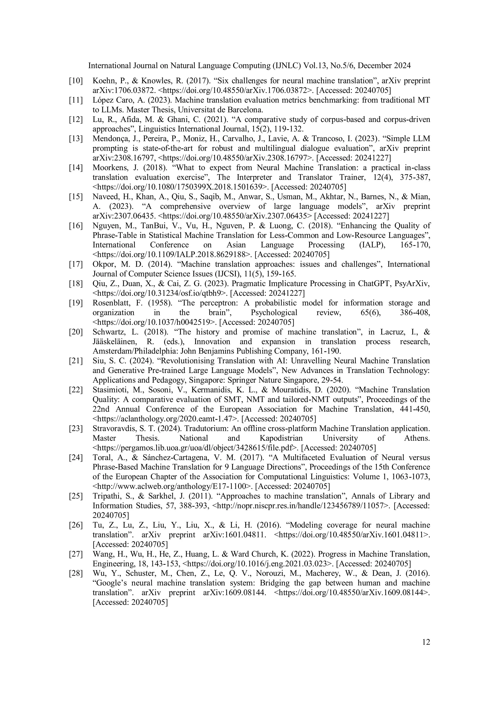 International Journal on Natural Language Computing (IJNLC) Vol.13, No.5/6, December 2024
12
[10] Koehn, P., & Knowles, R. (2017). “Six challenges for neural machine translation”, arXiv preprint
arXiv:1706.03872. <https://doi.org/10.48550/arXiv.1706.03872>. [Accessed: 20240705]
[11] López Caro, A. (2023). Machine translation evaluation metrics benchmarking: from traditional MT
to LLMs. Master Thesis, Universitat de Barcelona.
[12] Lu, R., Afida, M. & Ghani, C. (2021). “A comparative study of corpus-based and corpus-driven
approaches”, Linguistics International Journal, 15(2), 119-132.
[13] Mendonça, J., Pereira, P., Moniz, H., Carvalho, J., Lavie, A. & Trancoso, I. (2023). “Simple LLM
prompting is state-of-the-art for robust and multilingual dialogue evaluation”, arXiv preprint
arXiv:2308.16797, <https://doi.org/10.48550/arXiv.2308.16797>. [Accessed: 20241227]
[14] Moorkens, J. (2018). “What to expect from Neural Machine Translation: a practical in-class
translation evaluation exercise”, The Interpreter and Translator Trainer, 12(4), 375-387,
<https://doi.org/10.1080/1750399X.2018.1501639>. [Accessed: 20240705]
[15] Naveed, H., Khan, A., Qiu, S., Saqib, M., Anwar, S., Usman, M., Akhtar, N., Barnes, N., & Mian,
A. (2023). “A comprehensive overview of large language models”, arXiv preprint
arXiv:2307.06435. <https://doi.org/10.48550/arXiv.2307.06435> [Accessed: 20241227]
[16] Nguyen, M., TanBui, V., Vu, H., Nguven, P. & Luong, C. (2018). “Enhancing the Quality of
Phrase-Table in Statistical Machine Translation for Less-Common and Low-Resource Languages”,
International Conference on Asian Language Processing (IALP), 165-170,
<https://doi.org/10.1109/IALP.2018.8629188>. [Accessed: 20240705]
[17] Okpor, M. D. (2014). “Machine translation approaches: issues and challenges”, International
Journal of Computer Science Issues (IJCSI), 11(5), 159-165.
[18] Qiu, Z., Duan, X., & Cai, Z. G. (2023). Pragmatic Implicature Processing in ChatGPT, PsyArXiv,
<https://doi.org/10.31234/osf.io/qtbh9>. [Accessed: 20241227]
[19] Rosenblatt, F. (1958). “The perceptron: A probabilistic model for information storage and
organization in the brain”, Psychological review, 65(6), 386-408,
<https://doi.org/10.1037/h0042519>. [Accessed: 20240705]
[20] Schwartz, L. (2018). “The history and promise of machine translation”, in Lacruz, I., &
Jääskeläinen, R. (eds.), Innovation and expansion in translation process research,
Amsterdam/Philadelphia: John Benjamins Publishing Company, 161-190.
[21] Siu, S. C. (2024). “Revolutionising Translation with AI: Unravelling Neural Machine Translation
and Generative Pre-trained Large Language Models”, New Advances in Translation Technology:
Applications and Pedagogy, Singapore: Springer Nature Singapore, 29-54.
[22] Stasimioti, M., Sosoni, V., Kermanidis, K. L., & Mouratidis, D. (2020). “Machine Translation
Quality: A comparative evaluation of SMT, NMT and tailored-NMT outputs”, Proceedings of the
22nd Annual Conference of the European Association for Machine Translation, 441-450,
<https://aclanthology.org/2020.eamt-1.47>. [Accessed: 20240705]
[23] Stravoravdis, S. T. (2024). Tradutorium: An offline cross-platform Machine Translation application.
Master Thesis. National and Kapodistrian University of Athens.
<https://pergamos.lib.uoa.gr/uoa/dl/object/3428615/file.pdf>. [Accessed: 20240705]
[24] Toral, A., & Sánchez-Cartagena, V. M. (2017). “A Multifaceted Evaluation of Neural versus
Phrase-Based Machine Translation for 9 Language Directions”, Proceedings of the 15th Conference
of the European Chapter of the Association for Computational Linguistics: Volume 1, 1063-1073,
<http://www.aclweb.org/anthology/E17-1100>. [Accessed: 20240705]
[25] Tripathi, S., & Sarkhel, J. (2011). “Approaches to machine translation”, Annals of Library and
Information Studies, 57, 388-393, <http://nopr.niscpr.res.in/handle/123456789/11057>. [Accessed:
20240705]
[26] Tu, Z., Lu, Z., Liu, Y., Liu, X., & Li, H. (2016). “Modeling coverage for neural machine
translation”. arXiv preprint arXiv:1601.04811. <https://doi.org/10.48550/arXiv.1601.04811>.
[Accessed: 20240705]
[27] Wang, H., Wu, H., He, Z., Huang, L. & Ward Church, K. (2022). Progress in Machine Translation,
Engineering, 18, 143-153, <https://doi.org/10.1016/j.eng.2021.03.023>. [Accessed: 20240705]
[28] Wu, Y., Schuster, M., Chen, Z., Le, Q. V., Norouzi, M., Macherey, W., & Dean, J. (2016).
“Google’s neural machine translation system: Bridging the gap between human and machine
translation”. arXiv preprint arXiv:1609.08144. <https://doi.org/10.48550/arXiv.1609.08144>.
[Accessed: 20240705]
 