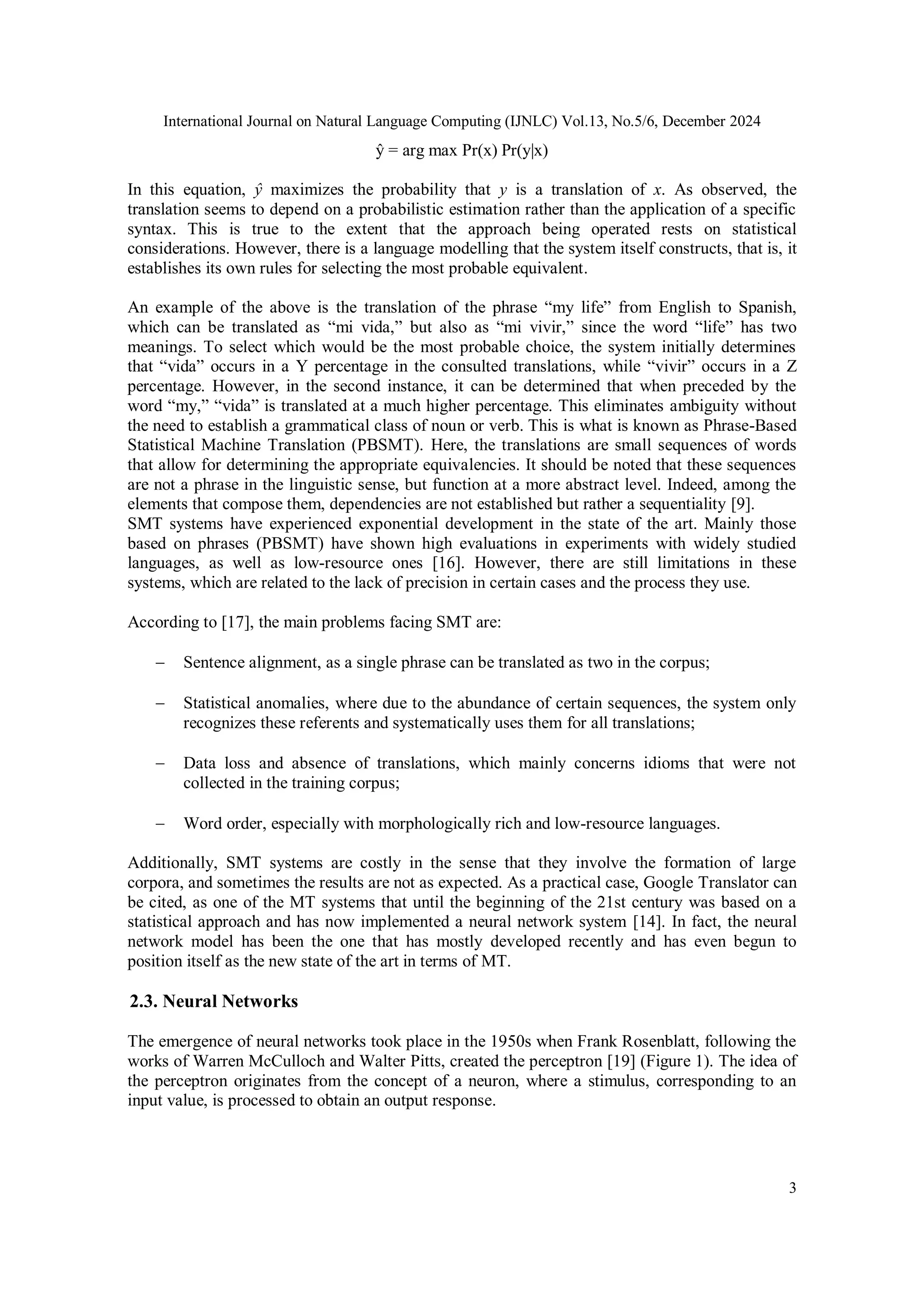 International Journal on Natural Language Computing (IJNLC) Vol.13, No.5/6, December 2024
3
ŷ = arg max Pr(x) Pr(y|x)
In this equation, ŷ maximizes the probability that y is a translation of x. As observed, the
translation seems to depend on a probabilistic estimation rather than the application of a specific
syntax. This is true to the extent that the approach being operated rests on statistical
considerations. However, there is a language modelling that the system itself constructs, that is, it
establishes its own rules for selecting the most probable equivalent.
An example of the above is the translation of the phrase “my life” from English to Spanish,
which can be translated as “mi vida,” but also as “mi vivir,” since the word “life” has two
meanings. To select which would be the most probable choice, the system initially determines
that “vida” occurs in a Y percentage in the consulted translations, while “vivir” occurs in a Z
percentage. However, in the second instance, it can be determined that when preceded by the
word “my,” “vida” is translated at a much higher percentage. This eliminates ambiguity without
the need to establish a grammatical class of noun or verb. This is what is known as Phrase-Based
Statistical Machine Translation (PBSMT). Here, the translations are small sequences of words
that allow for determining the appropriate equivalencies. It should be noted that these sequences
are not a phrase in the linguistic sense, but function at a more abstract level. Indeed, among the
elements that compose them, dependencies are not established but rather a sequentiality [9].
SMT systems have experienced exponential development in the state of the art. Mainly those
based on phrases (PBSMT) have shown high evaluations in experiments with widely studied
languages, as well as low-resource ones [16]. However, there are still limitations in these
systems, which are related to the lack of precision in certain cases and the process they use.
According to [17], the main problems facing SMT are:
 Sentence alignment, as a single phrase can be translated as two in the corpus;
 Statistical anomalies, where due to the abundance of certain sequences, the system only
recognizes these referents and systematically uses them for all translations;
 Data loss and absence of translations, which mainly concerns idioms that were not
collected in the training corpus;
 Word order, especially with morphologically rich and low-resource languages.
Additionally, SMT systems are costly in the sense that they involve the formation of large
corpora, and sometimes the results are not as expected. As a practical case, Google Translator can
be cited, as one of the MT systems that until the beginning of the 21st century was based on a
statistical approach and has now implemented a neural network system [14]. In fact, the neural
network model has been the one that has mostly developed recently and has even begun to
position itself as the new state of the art in terms of MT.
2.3. Neural Networks
The emergence of neural networks took place in the 1950s when Frank Rosenblatt, following the
works of Warren McCulloch and Walter Pitts, created the perceptron [19] (Figure 1). The idea of
the perceptron originates from the concept of a neuron, where a stimulus, corresponding to an
input value, is processed to obtain an output response.
 