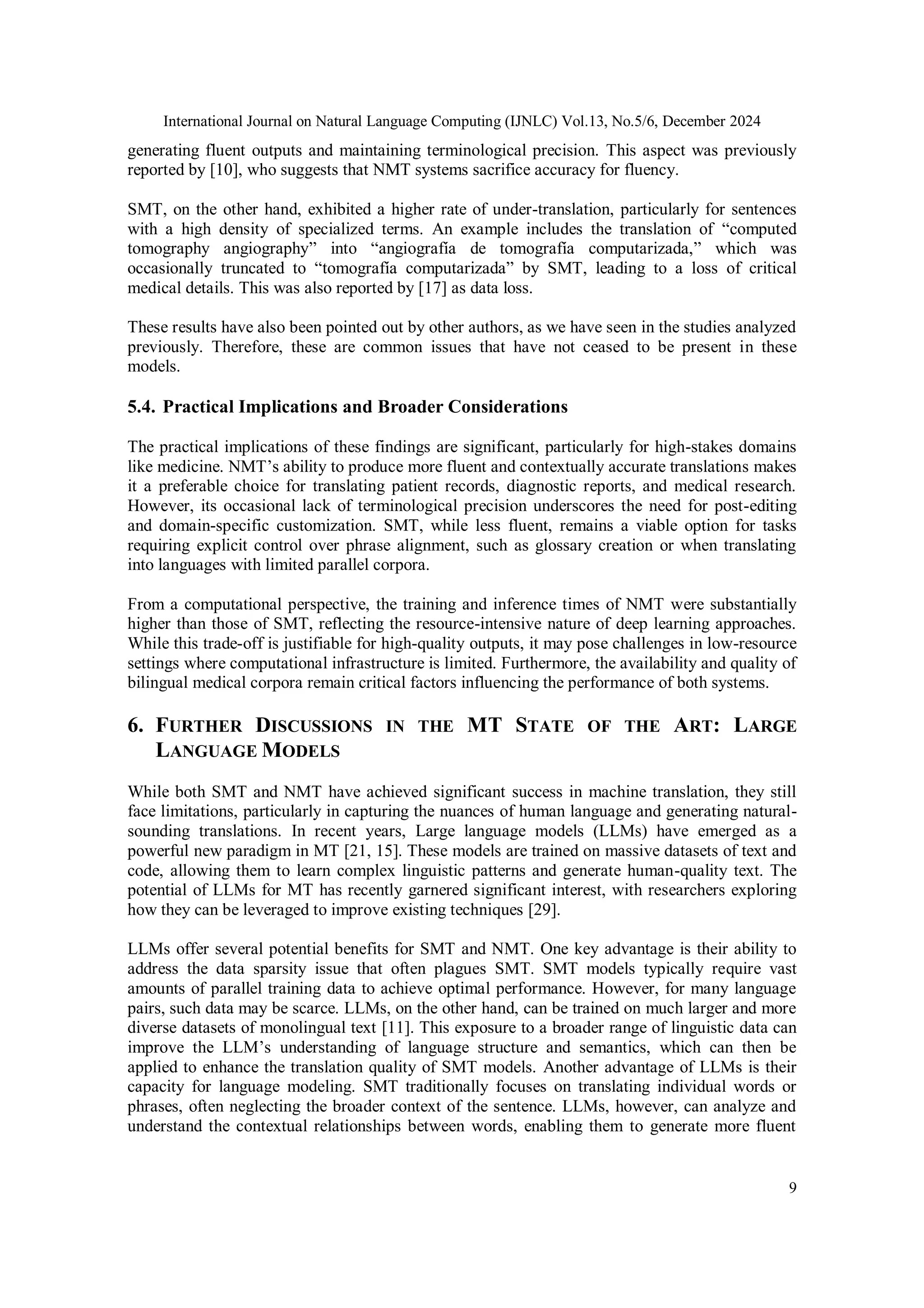 International Journal on Natural Language Computing (IJNLC) Vol.13, No.5/6, December 2024
9
generating fluent outputs and maintaining terminological precision. This aspect was previously
reported by [10], who suggests that NMT systems sacrifice accuracy for fluency.
SMT, on the other hand, exhibited a higher rate of under-translation, particularly for sentences
with a high density of specialized terms. An example includes the translation of “computed
tomography angiography” into “angiografía de tomografía computarizada,” which was
occasionally truncated to “tomografía computarizada” by SMT, leading to a loss of critical
medical details. This was also reported by [17] as data loss.
These results have also been pointed out by other authors, as we have seen in the studies analyzed
previously. Therefore, these are common issues that have not ceased to be present in these
models.
5.4. Practical Implications and Broader Considerations
The practical implications of these findings are significant, particularly for high-stakes domains
like medicine. NMT’s ability to produce more fluent and contextually accurate translations makes
it a preferable choice for translating patient records, diagnostic reports, and medical research.
However, its occasional lack of terminological precision underscores the need for post-editing
and domain-specific customization. SMT, while less fluent, remains a viable option for tasks
requiring explicit control over phrase alignment, such as glossary creation or when translating
into languages with limited parallel corpora.
From a computational perspective, the training and inference times of NMT were substantially
higher than those of SMT, reflecting the resource-intensive nature of deep learning approaches.
While this trade-off is justifiable for high-quality outputs, it may pose challenges in low-resource
settings where computational infrastructure is limited. Furthermore, the availability and quality of
bilingual medical corpora remain critical factors influencing the performance of both systems.
6. FURTHER DISCUSSIONS IN THE MT STATE OF THE ART: LARGE
LANGUAGE MODELS
While both SMT and NMT have achieved significant success in machine translation, they still
face limitations, particularly in capturing the nuances of human language and generating natural-
sounding translations. In recent years, Large language models (LLMs) have emerged as a
powerful new paradigm in MT [21, 15]. These models are trained on massive datasets of text and
code, allowing them to learn complex linguistic patterns and generate human-quality text. The
potential of LLMs for MT has recently garnered significant interest, with researchers exploring
how they can be leveraged to improve existing techniques [29].
LLMs offer several potential benefits for SMT and NMT. One key advantage is their ability to
address the data sparsity issue that often plagues SMT. SMT models typically require vast
amounts of parallel training data to achieve optimal performance. However, for many language
pairs, such data may be scarce. LLMs, on the other hand, can be trained on much larger and more
diverse datasets of monolingual text [11]. This exposure to a broader range of linguistic data can
improve the LLM’s understanding of language structure and semantics, which can then be
applied to enhance the translation quality of SMT models. Another advantage of LLMs is their
capacity for language modeling. SMT traditionally focuses on translating individual words or
phrases, often neglecting the broader context of the sentence. LLMs, however, can analyze and
understand the contextual relationships between words, enabling them to generate more fluent
 