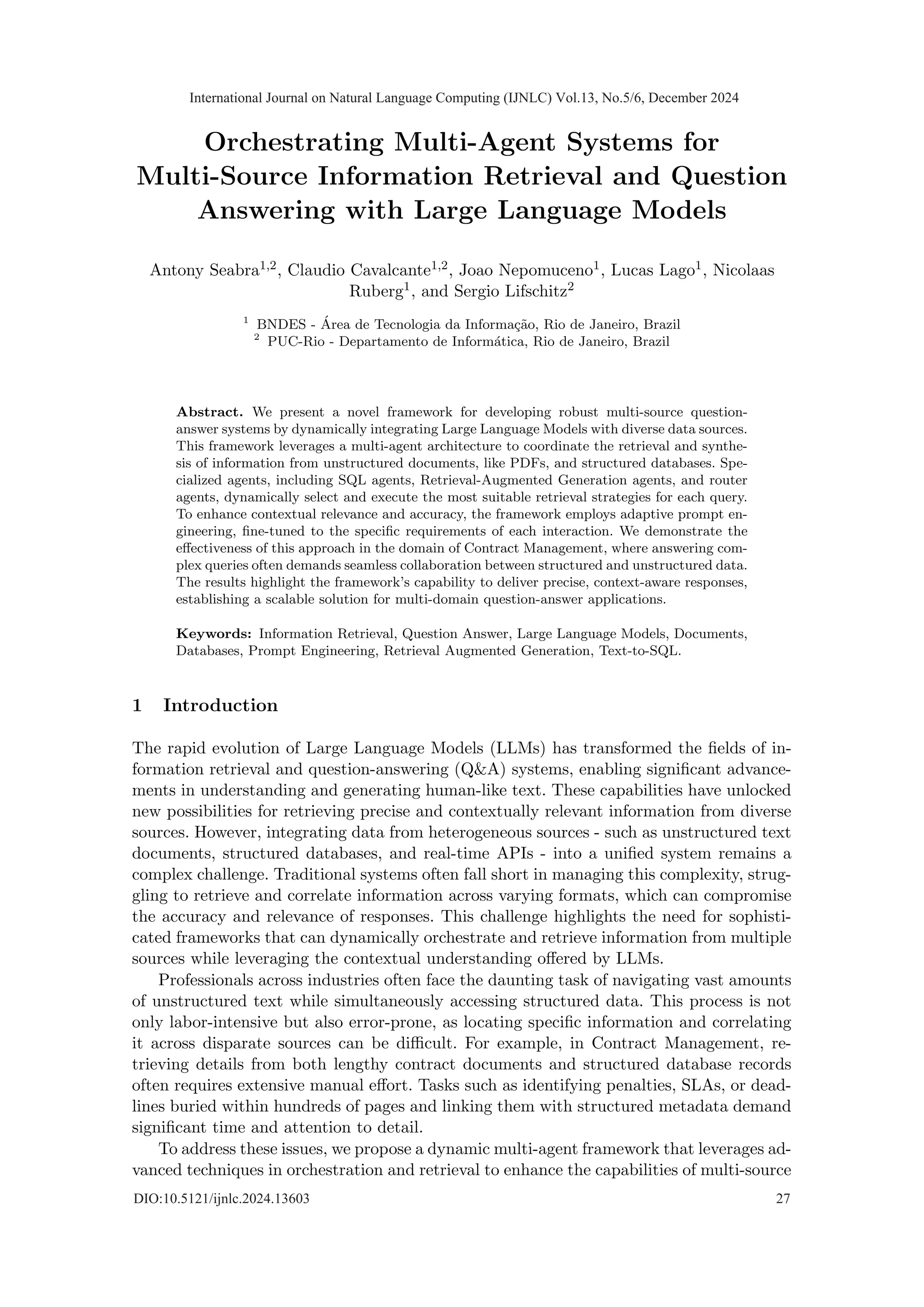 Orchestrating Multi-Agent Systems for
Multi-Source Information Retrieval and Question
Answering with Large Language Models
Antony Seabra1,2, Claudio Cavalcante1,2, Joao Nepomuceno1, Lucas Lago1, Nicolaas
Ruberg1, and Sergio Lifschitz2
1
BNDES - Área de Tecnologia da Informação, Rio de Janeiro, Brazil
2
PUC-Rio - Departamento de Informática, Rio de Janeiro, Brazil
Abstract. We present a novel framework for developing robust multi-source question-
answer systems by dynamically integrating Large Language Models with diverse data sources.
This framework leverages a multi-agent architecture to coordinate the retrieval and synthe-
sis of information from unstructured documents, like PDFs, and structured databases. Spe-
cialized agents, including SQL agents, Retrieval-Augmented Generation agents, and router
agents, dynamically select and execute the most suitable retrieval strategies for each query.
To enhance contextual relevance and accuracy, the framework employs adaptive prompt en-
gineering, fine-tuned to the specific requirements of each interaction. We demonstrate the
effectiveness of this approach in the domain of Contract Management, where answering com-
plex queries often demands seamless collaboration between structured and unstructured data.
The results highlight the framework’s capability to deliver precise, context-aware responses,
establishing a scalable solution for multi-domain question-answer applications.
Keywords: Information Retrieval, Question Answer, Large Language Models, Documents,
Databases, Prompt Engineering, Retrieval Augmented Generation, Text-to-SQL.
1 Introduction
The rapid evolution of Large Language Models (LLMs) has transformed the fields of in-
formation retrieval and question-answering (Q&A) systems, enabling significant advance-
ments in understanding and generating human-like text. These capabilities have unlocked
new possibilities for retrieving precise and contextually relevant information from diverse
sources. However, integrating data from heterogeneous sources - such as unstructured text
documents, structured databases, and real-time APIs - into a unified system remains a
complex challenge. Traditional systems often fall short in managing this complexity, strug-
gling to retrieve and correlate information across varying formats, which can compromise
the accuracy and relevance of responses. This challenge highlights the need for sophisti-
cated frameworks that can dynamically orchestrate and retrieve information from multiple
sources while leveraging the contextual understanding offered by LLMs.
Professionals across industries often face the daunting task of navigating vast amounts
of unstructured text while simultaneously accessing structured data. This process is not
only labor-intensive but also error-prone, as locating specific information and correlating
it across disparate sources can be difficult. For example, in Contract Management, re-
trieving details from both lengthy contract documents and structured database records
often requires extensive manual effort. Tasks such as identifying penalties, SLAs, or dead-
lines buried within hundreds of pages and linking them with structured metadata demand
significant time and attention to detail.
To address these issues, we propose a dynamic multi-agent framework that leverages ad-
vanced techniques in orchestration and retrieval to enhance the capabilities of multi-source
International Journal on Natural Language Computing (IJNLC) Vol.13, No.5/6, December 2024
DIO:10.5121/ijnlc.2024.13603 27
 