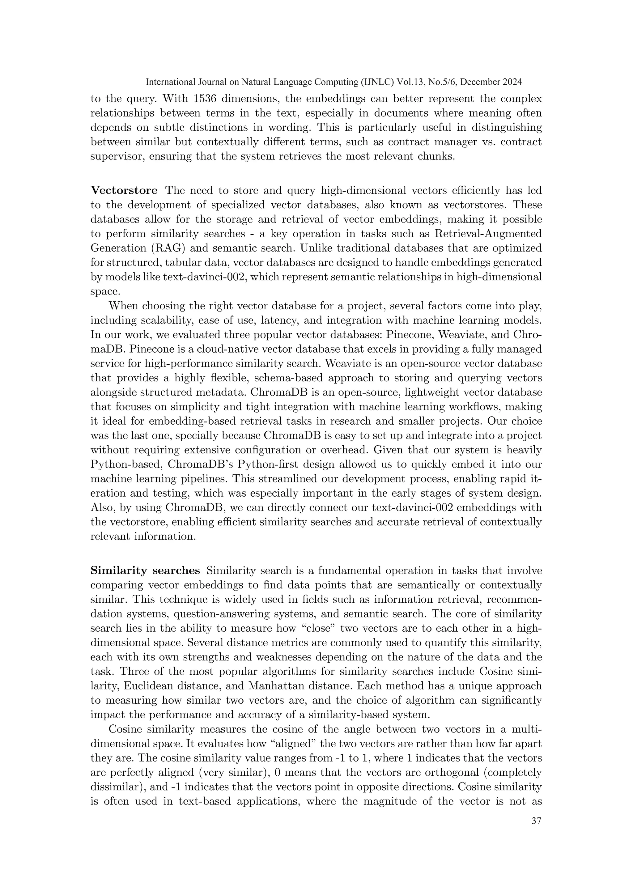 to the query. With 1536 dimensions, the embeddings can better represent the complex
relationships between terms in the text, especially in documents where meaning often
depends on subtle distinctions in wording. This is particularly useful in distinguishing
between similar but contextually different terms, such as contract manager vs. contract
supervisor, ensuring that the system retrieves the most relevant chunks.
Vectorstore The need to store and query high-dimensional vectors efficiently has led
to the development of specialized vector databases, also known as vectorstores. These
databases allow for the storage and retrieval of vector embeddings, making it possible
to perform similarity searches - a key operation in tasks such as Retrieval-Augmented
Generation (RAG) and semantic search. Unlike traditional databases that are optimized
for structured, tabular data, vector databases are designed to handle embeddings generated
by models like text-davinci-002, which represent semantic relationships in high-dimensional
space.
When choosing the right vector database for a project, several factors come into play,
including scalability, ease of use, latency, and integration with machine learning models.
In our work, we evaluated three popular vector databases: Pinecone, Weaviate, and Chro-
maDB. Pinecone is a cloud-native vector database that excels in providing a fully managed
service for high-performance similarity search. Weaviate is an open-source vector database
that provides a highly flexible, schema-based approach to storing and querying vectors
alongside structured metadata. ChromaDB is an open-source, lightweight vector database
that focuses on simplicity and tight integration with machine learning workflows, making
it ideal for embedding-based retrieval tasks in research and smaller projects. Our choice
was the last one, specially because ChromaDB is easy to set up and integrate into a project
without requiring extensive configuration or overhead. Given that our system is heavily
Python-based, ChromaDB’s Python-first design allowed us to quickly embed it into our
machine learning pipelines. This streamlined our development process, enabling rapid it-
eration and testing, which was especially important in the early stages of system design.
Also, by using ChromaDB, we can directly connect our text-davinci-002 embeddings with
the vectorstore, enabling efficient similarity searches and accurate retrieval of contextually
relevant information.
Similarity searches Similarity search is a fundamental operation in tasks that involve
comparing vector embeddings to find data points that are semantically or contextually
similar. This technique is widely used in fields such as information retrieval, recommen-
dation systems, question-answering systems, and semantic search. The core of similarity
search lies in the ability to measure how “close” two vectors are to each other in a high-
dimensional space. Several distance metrics are commonly used to quantify this similarity,
each with its own strengths and weaknesses depending on the nature of the data and the
task. Three of the most popular algorithms for similarity searches include Cosine simi-
larity, Euclidean distance, and Manhattan distance. Each method has a unique approach
to measuring how similar two vectors are, and the choice of algorithm can significantly
impact the performance and accuracy of a similarity-based system.
Cosine similarity measures the cosine of the angle between two vectors in a multi-
dimensional space. It evaluates how “aligned” the two vectors are rather than how far apart
they are. The cosine similarity value ranges from -1 to 1, where 1 indicates that the vectors
are perfectly aligned (very similar), 0 means that the vectors are orthogonal (completely
dissimilar), and -1 indicates that the vectors point in opposite directions. Cosine similarity
is often used in text-based applications, where the magnitude of the vector is not as
International Journal on Natural Language Computing (IJNLC) Vol.13, No.5/6, December 2024
37
 