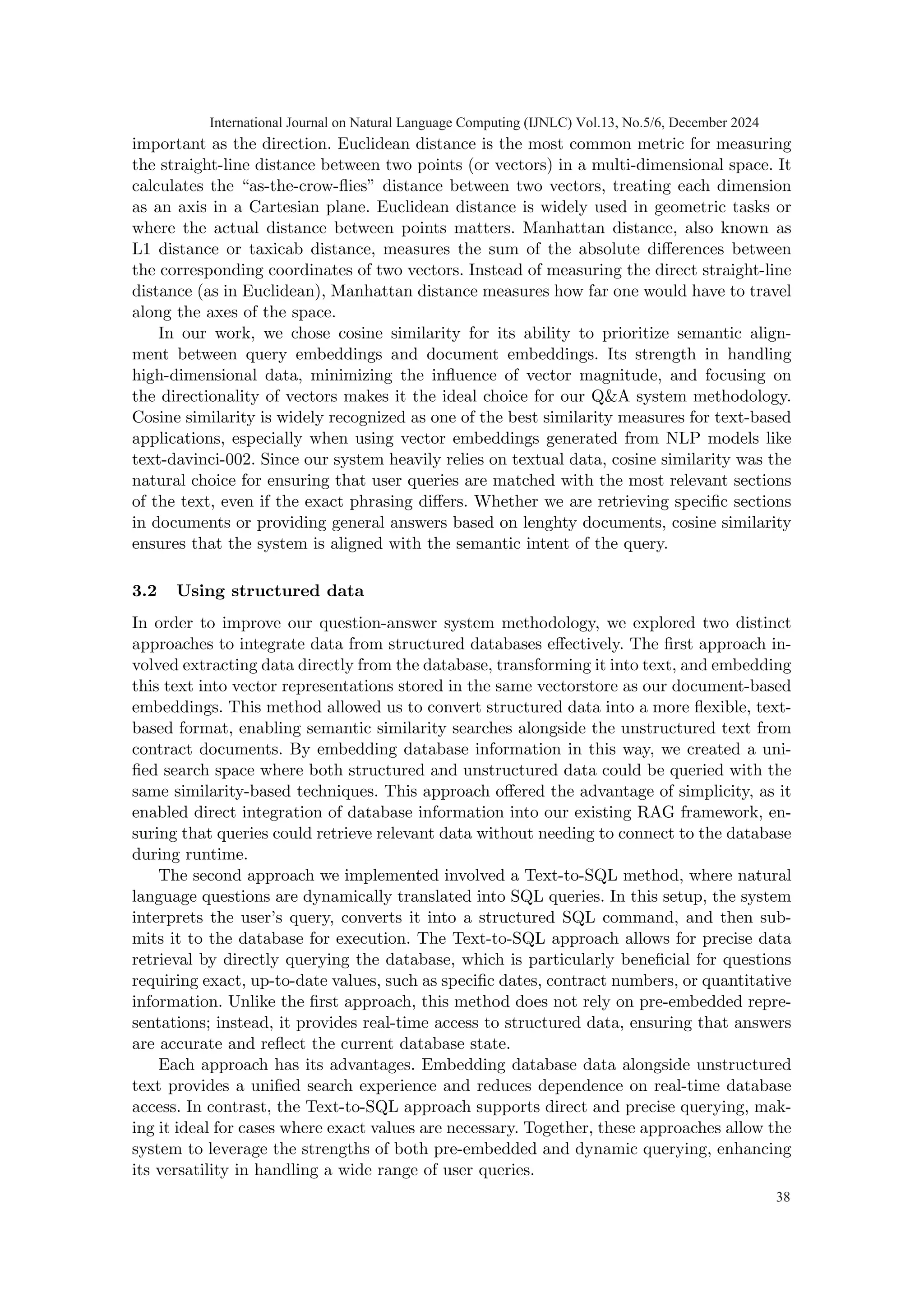 important as the direction. Euclidean distance is the most common metric for measuring
the straight-line distance between two points (or vectors) in a multi-dimensional space. It
calculates the “as-the-crow-flies” distance between two vectors, treating each dimension
as an axis in a Cartesian plane. Euclidean distance is widely used in geometric tasks or
where the actual distance between points matters. Manhattan distance, also known as
L1 distance or taxicab distance, measures the sum of the absolute differences between
the corresponding coordinates of two vectors. Instead of measuring the direct straight-line
distance (as in Euclidean), Manhattan distance measures how far one would have to travel
along the axes of the space.
In our work, we chose cosine similarity for its ability to prioritize semantic align-
ment between query embeddings and document embeddings. Its strength in handling
high-dimensional data, minimizing the influence of vector magnitude, and focusing on
the directionality of vectors makes it the ideal choice for our Q&A system methodology.
Cosine similarity is widely recognized as one of the best similarity measures for text-based
applications, especially when using vector embeddings generated from NLP models like
text-davinci-002. Since our system heavily relies on textual data, cosine similarity was the
natural choice for ensuring that user queries are matched with the most relevant sections
of the text, even if the exact phrasing differs. Whether we are retrieving specific sections
in documents or providing general answers based on lenghty documents, cosine similarity
ensures that the system is aligned with the semantic intent of the query.
3.2 Using structured data
In order to improve our question-answer system methodology, we explored two distinct
approaches to integrate data from structured databases effectively. The first approach in-
volved extracting data directly from the database, transforming it into text, and embedding
this text into vector representations stored in the same vectorstore as our document-based
embeddings. This method allowed us to convert structured data into a more flexible, text-
based format, enabling semantic similarity searches alongside the unstructured text from
contract documents. By embedding database information in this way, we created a uni-
fied search space where both structured and unstructured data could be queried with the
same similarity-based techniques. This approach offered the advantage of simplicity, as it
enabled direct integration of database information into our existing RAG framework, en-
suring that queries could retrieve relevant data without needing to connect to the database
during runtime.
The second approach we implemented involved a Text-to-SQL method, where natural
language questions are dynamically translated into SQL queries. In this setup, the system
interprets the user’s query, converts it into a structured SQL command, and then sub-
mits it to the database for execution. The Text-to-SQL approach allows for precise data
retrieval by directly querying the database, which is particularly beneficial for questions
requiring exact, up-to-date values, such as specific dates, contract numbers, or quantitative
information. Unlike the first approach, this method does not rely on pre-embedded repre-
sentations; instead, it provides real-time access to structured data, ensuring that answers
are accurate and reflect the current database state.
Each approach has its advantages. Embedding database data alongside unstructured
text provides a unified search experience and reduces dependence on real-time database
access. In contrast, the Text-to-SQL approach supports direct and precise querying, mak-
ing it ideal for cases where exact values are necessary. Together, these approaches allow the
system to leverage the strengths of both pre-embedded and dynamic querying, enhancing
its versatility in handling a wide range of user queries.
International Journal on Natural Language Computing (IJNLC) Vol.13, No.5/6, December 2024
38
 