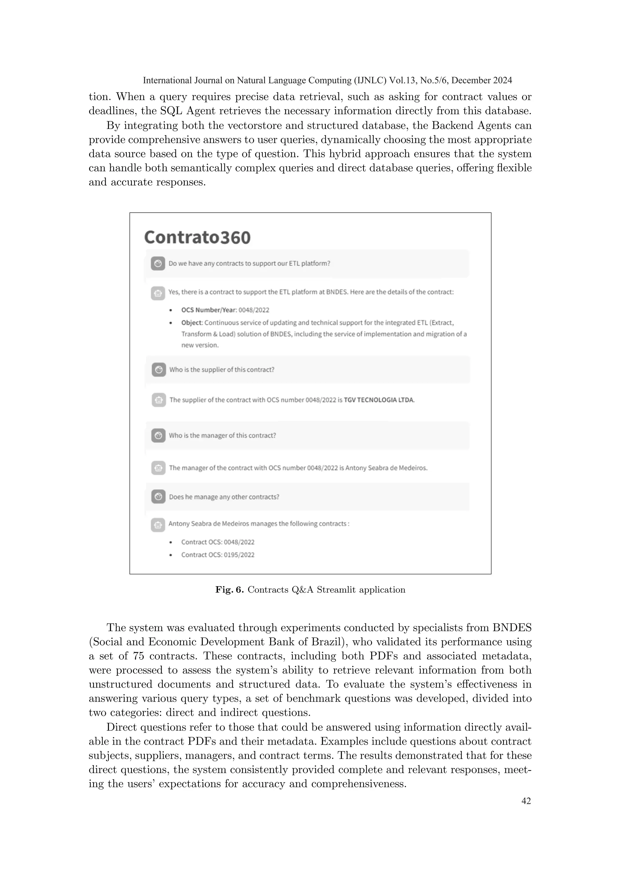 tion. When a query requires precise data retrieval, such as asking for contract values or
deadlines, the SQL Agent retrieves the necessary information directly from this database.
By integrating both the vectorstore and structured database, the Backend Agents can
provide comprehensive answers to user queries, dynamically choosing the most appropriate
data source based on the type of question. This hybrid approach ensures that the system
can handle both semantically complex queries and direct database queries, offering flexible
and accurate responses.
Fig. 6. Contracts Q&A Streamlit application
The system was evaluated through experiments conducted by specialists from BNDES
(Social and Economic Development Bank of Brazil), who validated its performance using
a set of 75 contracts. These contracts, including both PDFs and associated metadata,
were processed to assess the system’s ability to retrieve relevant information from both
unstructured documents and structured data. To evaluate the system’s effectiveness in
answering various query types, a set of benchmark questions was developed, divided into
two categories: direct and indirect questions.
Direct questions refer to those that could be answered using information directly avail-
able in the contract PDFs and their metadata. Examples include questions about contract
subjects, suppliers, managers, and contract terms. The results demonstrated that for these
direct questions, the system consistently provided complete and relevant responses, meet-
ing the users’ expectations for accuracy and comprehensiveness.
International Journal on Natural Language Computing (IJNLC) Vol.13, No.5/6, December 2024
42
 