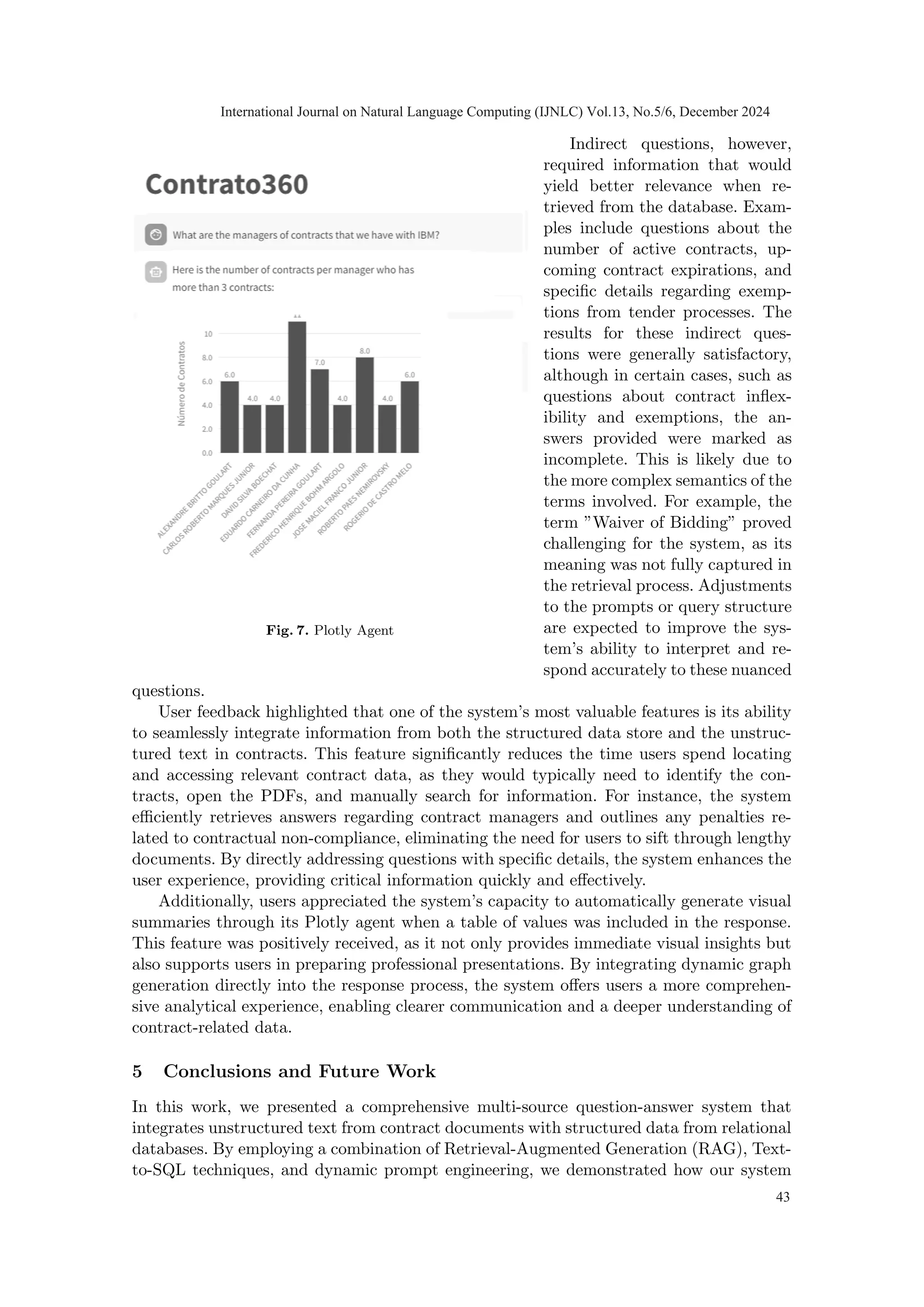Fig. 7. Plotly Agent
Indirect questions, however,
required information that would
yield better relevance when re-
trieved from the database. Exam-
ples include questions about the
number of active contracts, up-
coming contract expirations, and
specific details regarding exemp-
tions from tender processes. The
results for these indirect ques-
tions were generally satisfactory,
although in certain cases, such as
questions about contract inflex-
ibility and exemptions, the an-
swers provided were marked as
incomplete. This is likely due to
the more complex semantics of the
terms involved. For example, the
term ”Waiver of Bidding” proved
challenging for the system, as its
meaning was not fully captured in
the retrieval process. Adjustments
to the prompts or query structure
are expected to improve the sys-
tem’s ability to interpret and re-
spond accurately to these nuanced
questions.
User feedback highlighted that one of the system’s most valuable features is its ability
to seamlessly integrate information from both the structured data store and the unstruc-
tured text in contracts. This feature significantly reduces the time users spend locating
and accessing relevant contract data, as they would typically need to identify the con-
tracts, open the PDFs, and manually search for information. For instance, the system
efficiently retrieves answers regarding contract managers and outlines any penalties re-
lated to contractual non-compliance, eliminating the need for users to sift through lengthy
documents. By directly addressing questions with specific details, the system enhances the
user experience, providing critical information quickly and effectively.
Additionally, users appreciated the system’s capacity to automatically generate visual
summaries through its Plotly agent when a table of values was included in the response.
This feature was positively received, as it not only provides immediate visual insights but
also supports users in preparing professional presentations. By integrating dynamic graph
generation directly into the response process, the system offers users a more comprehen-
sive analytical experience, enabling clearer communication and a deeper understanding of
contract-related data.
5 Conclusions and Future Work
In this work, we presented a comprehensive multi-source question-answer system that
integrates unstructured text from contract documents with structured data from relational
databases. By employing a combination of Retrieval-Augmented Generation (RAG), Text-
to-SQL techniques, and dynamic prompt engineering, we demonstrated how our system
International Journal on Natural Language Computing (IJNLC) Vol.13, No.5/6, December 2024
43
 