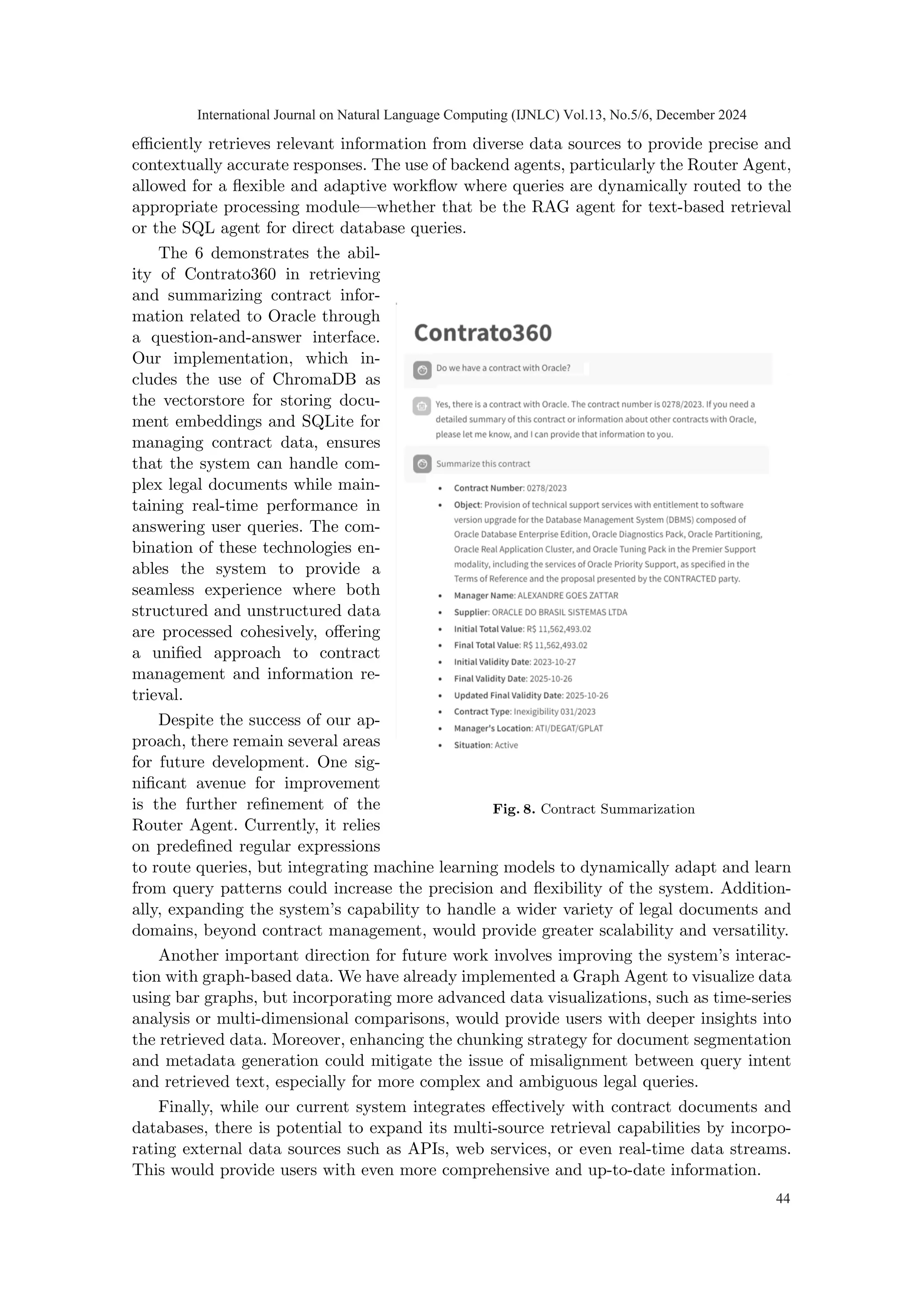 efficiently retrieves relevant information from diverse data sources to provide precise and
contextually accurate responses. The use of backend agents, particularly the Router Agent,
allowed for a flexible and adaptive workflow where queries are dynamically routed to the
appropriate processing module—whether that be the RAG agent for text-based retrieval
or the SQL agent for direct database queries.
Fig. 8. Contract Summarization
The 6 demonstrates the abil-
ity of Contrato360 in retrieving
and summarizing contract infor-
mation related to Oracle through
a question-and-answer interface.
Our implementation, which in-
cludes the use of ChromaDB as
the vectorstore for storing docu-
ment embeddings and SQLite for
managing contract data, ensures
that the system can handle com-
plex legal documents while main-
taining real-time performance in
answering user queries. The com-
bination of these technologies en-
ables the system to provide a
seamless experience where both
structured and unstructured data
are processed cohesively, offering
a unified approach to contract
management and information re-
trieval.
Despite the success of our ap-
proach, there remain several areas
for future development. One sig-
nificant avenue for improvement
is the further refinement of the
Router Agent. Currently, it relies
on predefined regular expressions
to route queries, but integrating machine learning models to dynamically adapt and learn
from query patterns could increase the precision and flexibility of the system. Addition-
ally, expanding the system’s capability to handle a wider variety of legal documents and
domains, beyond contract management, would provide greater scalability and versatility.
Another important direction for future work involves improving the system’s interac-
tion with graph-based data. We have already implemented a Graph Agent to visualize data
using bar graphs, but incorporating more advanced data visualizations, such as time-series
analysis or multi-dimensional comparisons, would provide users with deeper insights into
the retrieved data. Moreover, enhancing the chunking strategy for document segmentation
and metadata generation could mitigate the issue of misalignment between query intent
and retrieved text, especially for more complex and ambiguous legal queries.
Finally, while our current system integrates effectively with contract documents and
databases, there is potential to expand its multi-source retrieval capabilities by incorpo-
rating external data sources such as APIs, web services, or even real-time data streams.
This would provide users with even more comprehensive and up-to-date information.
International Journal on Natural Language Computing (IJNLC) Vol.13, No.5/6, December 2024
44
 