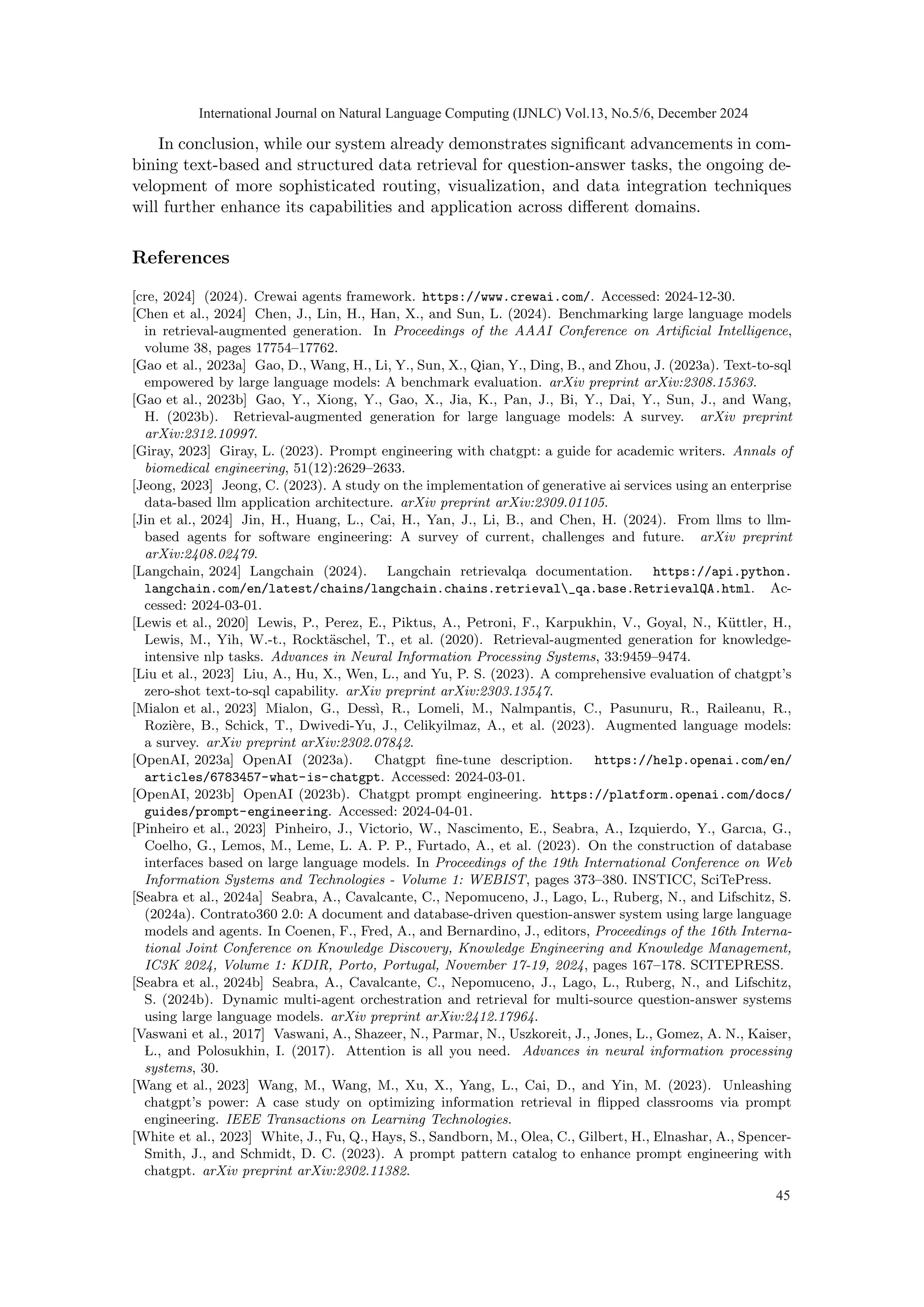 In conclusion, while our system already demonstrates significant advancements in com-
bining text-based and structured data retrieval for question-answer tasks, the ongoing de-
velopment of more sophisticated routing, visualization, and data integration techniques
will further enhance its capabilities and application across different domains.
References
[cre, 2024] (2024). Crewai agents framework. https://www.crewai.com/. Accessed: 2024-12-30.
[Chen et al., 2024] Chen, J., Lin, H., Han, X., and Sun, L. (2024). Benchmarking large language models
in retrieval-augmented generation. In Proceedings of the AAAI Conference on Artificial Intelligence,
volume 38, pages 17754–17762.
[Gao et al., 2023a] Gao, D., Wang, H., Li, Y., Sun, X., Qian, Y., Ding, B., and Zhou, J. (2023a). Text-to-sql
empowered by large language models: A benchmark evaluation. arXiv preprint arXiv:2308.15363.
[Gao et al., 2023b] Gao, Y., Xiong, Y., Gao, X., Jia, K., Pan, J., Bi, Y., Dai, Y., Sun, J., and Wang,
H. (2023b). Retrieval-augmented generation for large language models: A survey. arXiv preprint
arXiv:2312.10997.
[Giray, 2023] Giray, L. (2023). Prompt engineering with chatgpt: a guide for academic writers. Annals of
biomedical engineering, 51(12):2629–2633.
[Jeong, 2023] Jeong, C. (2023). A study on the implementation of generative ai services using an enterprise
data-based llm application architecture. arXiv preprint arXiv:2309.01105.
[Jin et al., 2024] Jin, H., Huang, L., Cai, H., Yan, J., Li, B., and Chen, H. (2024). From llms to llm-
based agents for software engineering: A survey of current, challenges and future. arXiv preprint
arXiv:2408.02479.
[Langchain, 2024] Langchain (2024). Langchain retrievalqa documentation. https://api.python.
langchain.com/en/latest/chains/langchain.chains.retrieval_qa.base.RetrievalQA.html. Ac-
cessed: 2024-03-01.
[Lewis et al., 2020] Lewis, P., Perez, E., Piktus, A., Petroni, F., Karpukhin, V., Goyal, N., Küttler, H.,
Lewis, M., Yih, W.-t., Rocktäschel, T., et al. (2020). Retrieval-augmented generation for knowledge-
intensive nlp tasks. Advances in Neural Information Processing Systems, 33:9459–9474.
[Liu et al., 2023] Liu, A., Hu, X., Wen, L., and Yu, P. S. (2023). A comprehensive evaluation of chatgpt’s
zero-shot text-to-sql capability. arXiv preprint arXiv:2303.13547.
[Mialon et al., 2023] Mialon, G., Dessı̀, R., Lomeli, M., Nalmpantis, C., Pasunuru, R., Raileanu, R.,
Rozière, B., Schick, T., Dwivedi-Yu, J., Celikyilmaz, A., et al. (2023). Augmented language models:
a survey. arXiv preprint arXiv:2302.07842.
[OpenAI, 2023a] OpenAI (2023a). Chatgpt fine-tune description. https://help.openai.com/en/
articles/6783457-what-is-chatgpt. Accessed: 2024-03-01.
[OpenAI, 2023b] OpenAI (2023b). Chatgpt prompt engineering. https://platform.openai.com/docs/
guides/prompt-engineering. Accessed: 2024-04-01.
[Pinheiro et al., 2023] Pinheiro, J., Victorio, W., Nascimento, E., Seabra, A., Izquierdo, Y., Garcıa, G.,
Coelho, G., Lemos, M., Leme, L. A. P. P., Furtado, A., et al. (2023). On the construction of database
interfaces based on large language models. In Proceedings of the 19th International Conference on Web
Information Systems and Technologies - Volume 1: WEBIST, pages 373–380. INSTICC, SciTePress.
[Seabra et al., 2024a] Seabra, A., Cavalcante, C., Nepomuceno, J., Lago, L., Ruberg, N., and Lifschitz, S.
(2024a). Contrato360 2.0: A document and database-driven question-answer system using large language
models and agents. In Coenen, F., Fred, A., and Bernardino, J., editors, Proceedings of the 16th Interna-
tional Joint Conference on Knowledge Discovery, Knowledge Engineering and Knowledge Management,
IC3K 2024, Volume 1: KDIR, Porto, Portugal, November 17-19, 2024, pages 167–178. SCITEPRESS.
[Seabra et al., 2024b] Seabra, A., Cavalcante, C., Nepomuceno, J., Lago, L., Ruberg, N., and Lifschitz,
S. (2024b). Dynamic multi-agent orchestration and retrieval for multi-source question-answer systems
using large language models. arXiv preprint arXiv:2412.17964.
[Vaswani et al., 2017] Vaswani, A., Shazeer, N., Parmar, N., Uszkoreit, J., Jones, L., Gomez, A. N., Kaiser,
L., and Polosukhin, I. (2017). Attention is all you need. Advances in neural information processing
systems, 30.
[Wang et al., 2023] Wang, M., Wang, M., Xu, X., Yang, L., Cai, D., and Yin, M. (2023). Unleashing
chatgpt’s power: A case study on optimizing information retrieval in flipped classrooms via prompt
engineering. IEEE Transactions on Learning Technologies.
[White et al., 2023] White, J., Fu, Q., Hays, S., Sandborn, M., Olea, C., Gilbert, H., Elnashar, A., Spencer-
Smith, J., and Schmidt, D. C. (2023). A prompt pattern catalog to enhance prompt engineering with
chatgpt. arXiv preprint arXiv:2302.11382.
International Journal on Natural Language Computing (IJNLC) Vol.13, No.5/6, December 2024
45
 