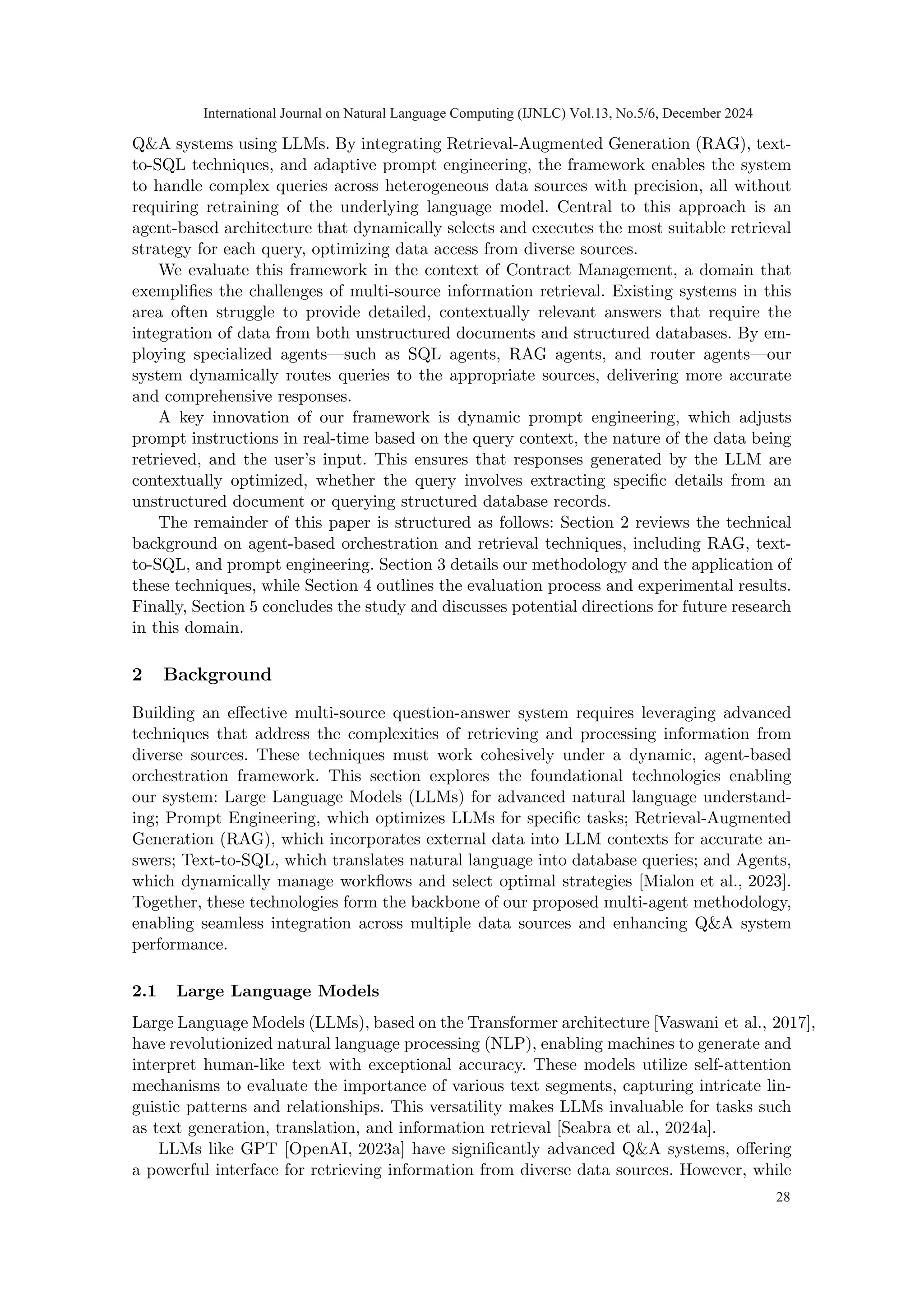 Q&A systems using LLMs. By integrating Retrieval-Augmented Generation (RAG), text-
to-SQL techniques, and adaptive prompt engineering, the framework enables the system
to handle complex queries across heterogeneous data sources with precision, all without
requiring retraining of the underlying language model. Central to this approach is an
agent-based architecture that dynamically selects and executes the most suitable retrieval
strategy for each query, optimizing data access from diverse sources.
We evaluate this framework in the context of Contract Management, a domain that
exemplifies the challenges of multi-source information retrieval. Existing systems in this
area often struggle to provide detailed, contextually relevant answers that require the
integration of data from both unstructured documents and structured databases. By em-
ploying specialized agents—such as SQL agents, RAG agents, and router agents—our
system dynamically routes queries to the appropriate sources, delivering more accurate
and comprehensive responses.
A key innovation of our framework is dynamic prompt engineering, which adjusts
prompt instructions in real-time based on the query context, the nature of the data being
retrieved, and the user’s input. This ensures that responses generated by the LLM are
contextually optimized, whether the query involves extracting specific details from an
unstructured document or querying structured database records.
The remainder of this paper is structured as follows: Section 2 reviews the technical
background on agent-based orchestration and retrieval techniques, including RAG, text-
to-SQL, and prompt engineering. Section 3 details our methodology and the application of
these techniques, while Section 4 outlines the evaluation process and experimental results.
Finally, Section 5 concludes the study and discusses potential directions for future research
in this domain.
2 Background
Building an effective multi-source question-answer system requires leveraging advanced
techniques that address the complexities of retrieving and processing information from
diverse sources. These techniques must work cohesively under a dynamic, agent-based
orchestration framework. This section explores the foundational technologies enabling
our system: Large Language Models (LLMs) for advanced natural language understand-
ing; Prompt Engineering, which optimizes LLMs for specific tasks; Retrieval-Augmented
Generation (RAG), which incorporates external data into LLM contexts for accurate an-
swers; Text-to-SQL, which translates natural language into database queries; and Agents,
which dynamically manage workflows and select optimal strategies [Mialon et al., 2023].
Together, these technologies form the backbone of our proposed multi-agent methodology,
enabling seamless integration across multiple data sources and enhancing Q&A system
performance.
2.1 Large Language Models
Large Language Models (LLMs), based on the Transformer architecture [Vaswani et al., 2017],
have revolutionized natural language processing (NLP), enabling machines to generate and
interpret human-like text with exceptional accuracy. These models utilize self-attention
mechanisms to evaluate the importance of various text segments, capturing intricate lin-
guistic patterns and relationships. This versatility makes LLMs invaluable for tasks such
as text generation, translation, and information retrieval [Seabra et al., 2024a].
LLMs like GPT [OpenAI, 2023a] have significantly advanced Q&A systems, offering
a powerful interface for retrieving information from diverse data sources. However, while
International Journal on Natural Language Computing (IJNLC) Vol.13, No.5/6, December 2024
28
 