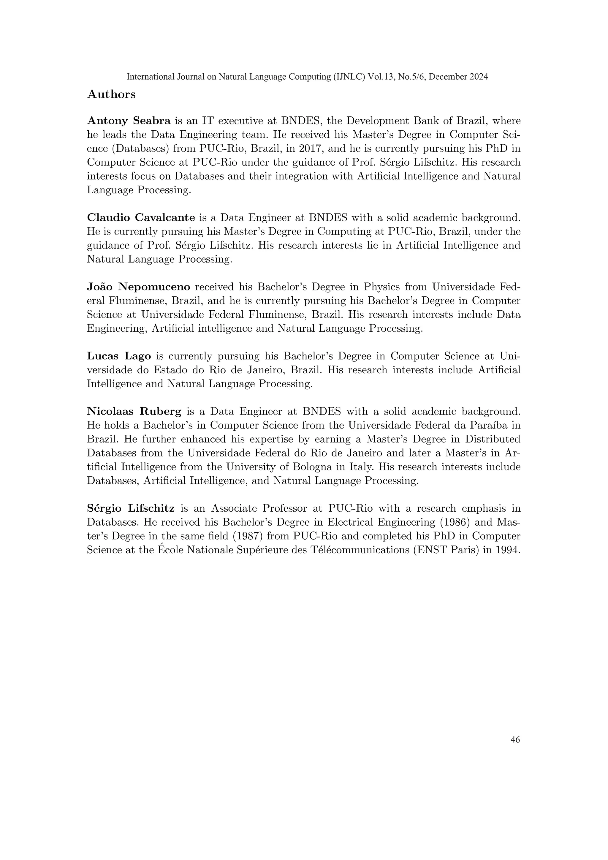 Authors
Antony Seabra is an IT executive at BNDES, the Development Bank of Brazil, where
he leads the Data Engineering team. He received his Master’s Degree in Computer Sci-
ence (Databases) from PUC-Rio, Brazil, in 2017, and he is currently pursuing his PhD in
Computer Science at PUC-Rio under the guidance of Prof. Sérgio Lifschitz. His research
interests focus on Databases and their integration with Artificial Intelligence and Natural
Language Processing.
Claudio Cavalcante is a Data Engineer at BNDES with a solid academic background.
He is currently pursuing his Master’s Degree in Computing at PUC-Rio, Brazil, under the
guidance of Prof. Sérgio Lifschitz. His research interests lie in Artificial Intelligence and
Natural Language Processing.
João Nepomuceno received his Bachelor’s Degree in Physics from Universidade Fed-
eral Fluminense, Brazil, and he is currently pursuing his Bachelor’s Degree in Computer
Science at Universidade Federal Fluminense, Brazil. His research interests include Data
Engineering, Artificial intelligence and Natural Language Processing.
Lucas Lago is currently pursuing his Bachelor’s Degree in Computer Science at Uni-
versidade do Estado do Rio de Janeiro, Brazil. His research interests include Artificial
Intelligence and Natural Language Processing.
Nicolaas Ruberg is a Data Engineer at BNDES with a solid academic background.
He holds a Bachelor’s in Computer Science from the Universidade Federal da Paraı́ba in
Brazil. He further enhanced his expertise by earning a Master’s Degree in Distributed
Databases from the Universidade Federal do Rio de Janeiro and later a Master’s in Ar-
tificial Intelligence from the University of Bologna in Italy. His research interests include
Databases, Artificial Intelligence, and Natural Language Processing.
Sérgio Lifschitz is an Associate Professor at PUC-Rio with a research emphasis in
Databases. He received his Bachelor’s Degree in Electrical Engineering (1986) and Mas-
ter’s Degree in the same field (1987) from PUC-Rio and completed his PhD in Computer
Science at the École Nationale Supérieure des Télécommunications (ENST Paris) in 1994.
International Journal on Natural Language Computing (IJNLC) Vol.13, No.5/6, December 2024
46
 