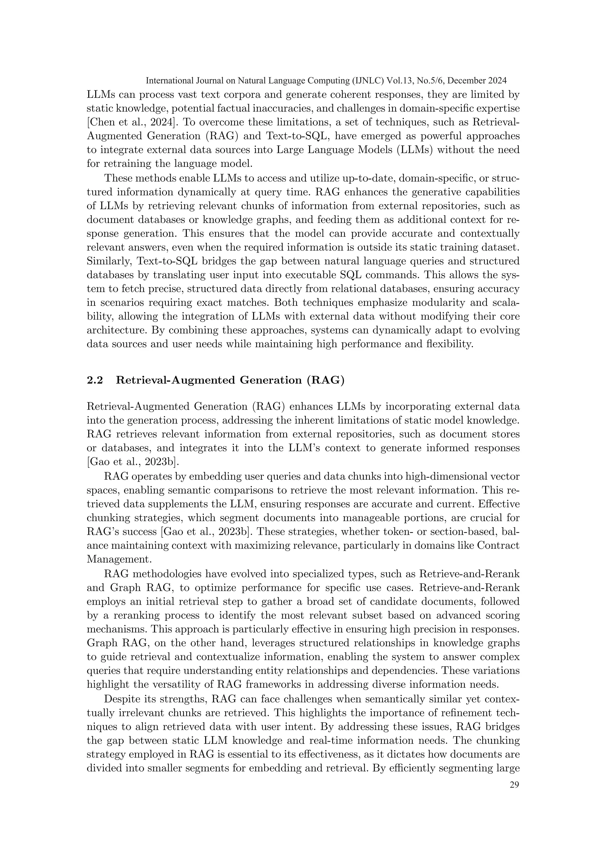 LLMs can process vast text corpora and generate coherent responses, they are limited by
static knowledge, potential factual inaccuracies, and challenges in domain-specific expertise
[Chen et al., 2024]. To overcome these limitations, a set of techniques, such as Retrieval-
Augmented Generation (RAG) and Text-to-SQL, have emerged as powerful approaches
to integrate external data sources into Large Language Models (LLMs) without the need
for retraining the language model.
These methods enable LLMs to access and utilize up-to-date, domain-specific, or struc-
tured information dynamically at query time. RAG enhances the generative capabilities
of LLMs by retrieving relevant chunks of information from external repositories, such as
document databases or knowledge graphs, and feeding them as additional context for re-
sponse generation. This ensures that the model can provide accurate and contextually
relevant answers, even when the required information is outside its static training dataset.
Similarly, Text-to-SQL bridges the gap between natural language queries and structured
databases by translating user input into executable SQL commands. This allows the sys-
tem to fetch precise, structured data directly from relational databases, ensuring accuracy
in scenarios requiring exact matches. Both techniques emphasize modularity and scala-
bility, allowing the integration of LLMs with external data without modifying their core
architecture. By combining these approaches, systems can dynamically adapt to evolving
data sources and user needs while maintaining high performance and flexibility.
2.2 Retrieval-Augmented Generation (RAG)
Retrieval-Augmented Generation (RAG) enhances LLMs by incorporating external data
into the generation process, addressing the inherent limitations of static model knowledge.
RAG retrieves relevant information from external repositories, such as document stores
or databases, and integrates it into the LLM’s context to generate informed responses
[Gao et al., 2023b].
RAG operates by embedding user queries and data chunks into high-dimensional vector
spaces, enabling semantic comparisons to retrieve the most relevant information. This re-
trieved data supplements the LLM, ensuring responses are accurate and current. Effective
chunking strategies, which segment documents into manageable portions, are crucial for
RAG’s success [Gao et al., 2023b]. These strategies, whether token- or section-based, bal-
ance maintaining context with maximizing relevance, particularly in domains like Contract
Management.
RAG methodologies have evolved into specialized types, such as Retrieve-and-Rerank
and Graph RAG, to optimize performance for specific use cases. Retrieve-and-Rerank
employs an initial retrieval step to gather a broad set of candidate documents, followed
by a reranking process to identify the most relevant subset based on advanced scoring
mechanisms. This approach is particularly effective in ensuring high precision in responses.
Graph RAG, on the other hand, leverages structured relationships in knowledge graphs
to guide retrieval and contextualize information, enabling the system to answer complex
queries that require understanding entity relationships and dependencies. These variations
highlight the versatility of RAG frameworks in addressing diverse information needs.
Despite its strengths, RAG can face challenges when semantically similar yet contex-
tually irrelevant chunks are retrieved. This highlights the importance of refinement tech-
niques to align retrieved data with user intent. By addressing these issues, RAG bridges
the gap between static LLM knowledge and real-time information needs. The chunking
strategy employed in RAG is essential to its effectiveness, as it dictates how documents are
divided into smaller segments for embedding and retrieval. By efficiently segmenting large
International Journal on Natural Language Computing (IJNLC) Vol.13, No.5/6, December 2024
29
 