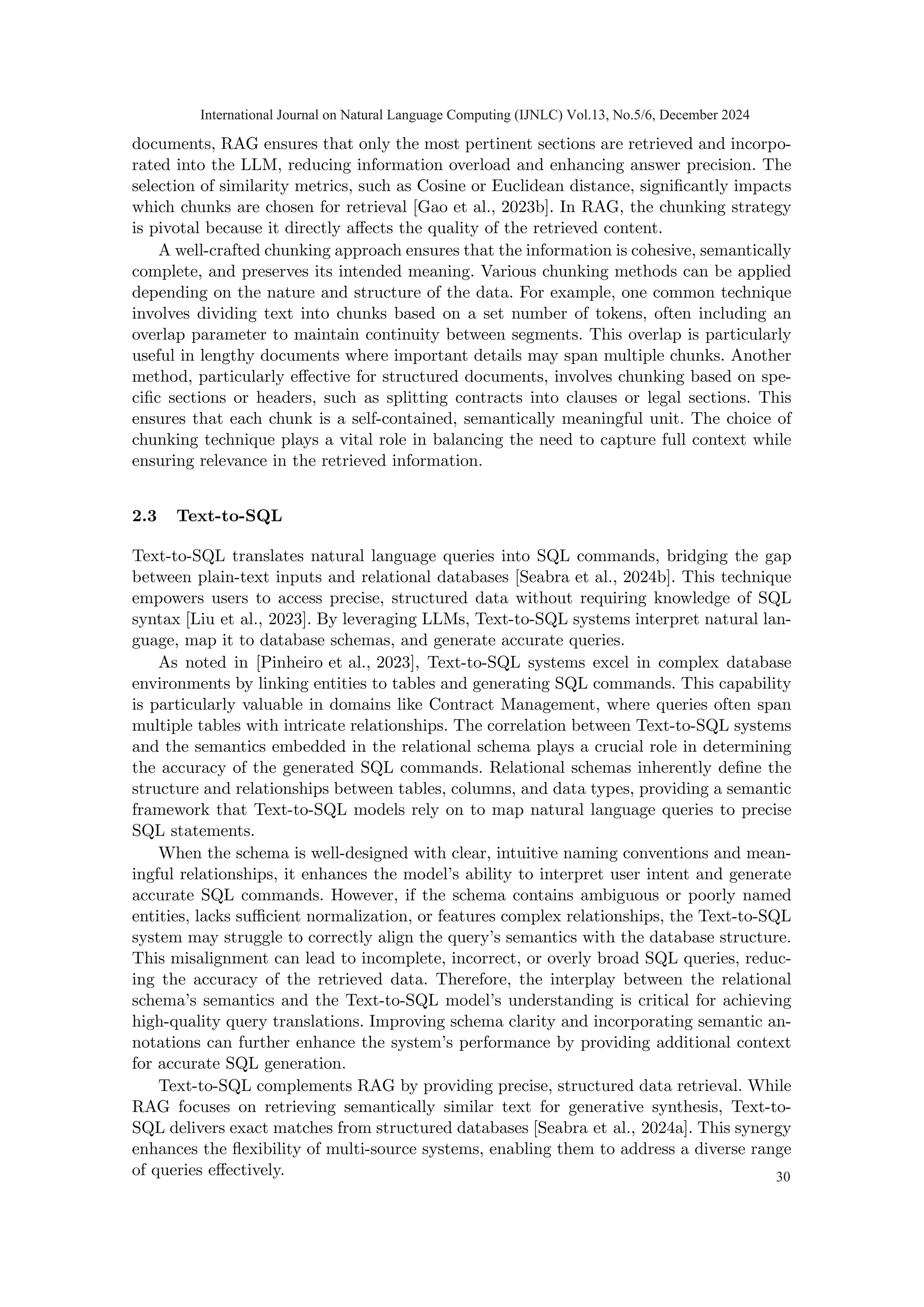 documents, RAG ensures that only the most pertinent sections are retrieved and incorpo-
rated into the LLM, reducing information overload and enhancing answer precision. The
selection of similarity metrics, such as Cosine or Euclidean distance, significantly impacts
which chunks are chosen for retrieval [Gao et al., 2023b]. In RAG, the chunking strategy
is pivotal because it directly affects the quality of the retrieved content.
A well-crafted chunking approach ensures that the information is cohesive, semantically
complete, and preserves its intended meaning. Various chunking methods can be applied
depending on the nature and structure of the data. For example, one common technique
involves dividing text into chunks based on a set number of tokens, often including an
overlap parameter to maintain continuity between segments. This overlap is particularly
useful in lengthy documents where important details may span multiple chunks. Another
method, particularly effective for structured documents, involves chunking based on spe-
cific sections or headers, such as splitting contracts into clauses or legal sections. This
ensures that each chunk is a self-contained, semantically meaningful unit. The choice of
chunking technique plays a vital role in balancing the need to capture full context while
ensuring relevance in the retrieved information.
2.3 Text-to-SQL
Text-to-SQL translates natural language queries into SQL commands, bridging the gap
between plain-text inputs and relational databases [Seabra et al., 2024b]. This technique
empowers users to access precise, structured data without requiring knowledge of SQL
syntax [Liu et al., 2023]. By leveraging LLMs, Text-to-SQL systems interpret natural lan-
guage, map it to database schemas, and generate accurate queries.
As noted in [Pinheiro et al., 2023], Text-to-SQL systems excel in complex database
environments by linking entities to tables and generating SQL commands. This capability
is particularly valuable in domains like Contract Management, where queries often span
multiple tables with intricate relationships. The correlation between Text-to-SQL systems
and the semantics embedded in the relational schema plays a crucial role in determining
the accuracy of the generated SQL commands. Relational schemas inherently define the
structure and relationships between tables, columns, and data types, providing a semantic
framework that Text-to-SQL models rely on to map natural language queries to precise
SQL statements.
When the schema is well-designed with clear, intuitive naming conventions and mean-
ingful relationships, it enhances the model’s ability to interpret user intent and generate
accurate SQL commands. However, if the schema contains ambiguous or poorly named
entities, lacks sufficient normalization, or features complex relationships, the Text-to-SQL
system may struggle to correctly align the query’s semantics with the database structure.
This misalignment can lead to incomplete, incorrect, or overly broad SQL queries, reduc-
ing the accuracy of the retrieved data. Therefore, the interplay between the relational
schema’s semantics and the Text-to-SQL model’s understanding is critical for achieving
high-quality query translations. Improving schema clarity and incorporating semantic an-
notations can further enhance the system’s performance by providing additional context
for accurate SQL generation.
Text-to-SQL complements RAG by providing precise, structured data retrieval. While
RAG focuses on retrieving semantically similar text for generative synthesis, Text-to-
SQL delivers exact matches from structured databases [Seabra et al., 2024a]. This synergy
enhances the flexibility of multi-source systems, enabling them to address a diverse range
of queries effectively.
International Journal on Natural Language Computing (IJNLC) Vol.13, No.5/6, December 2024
30
 