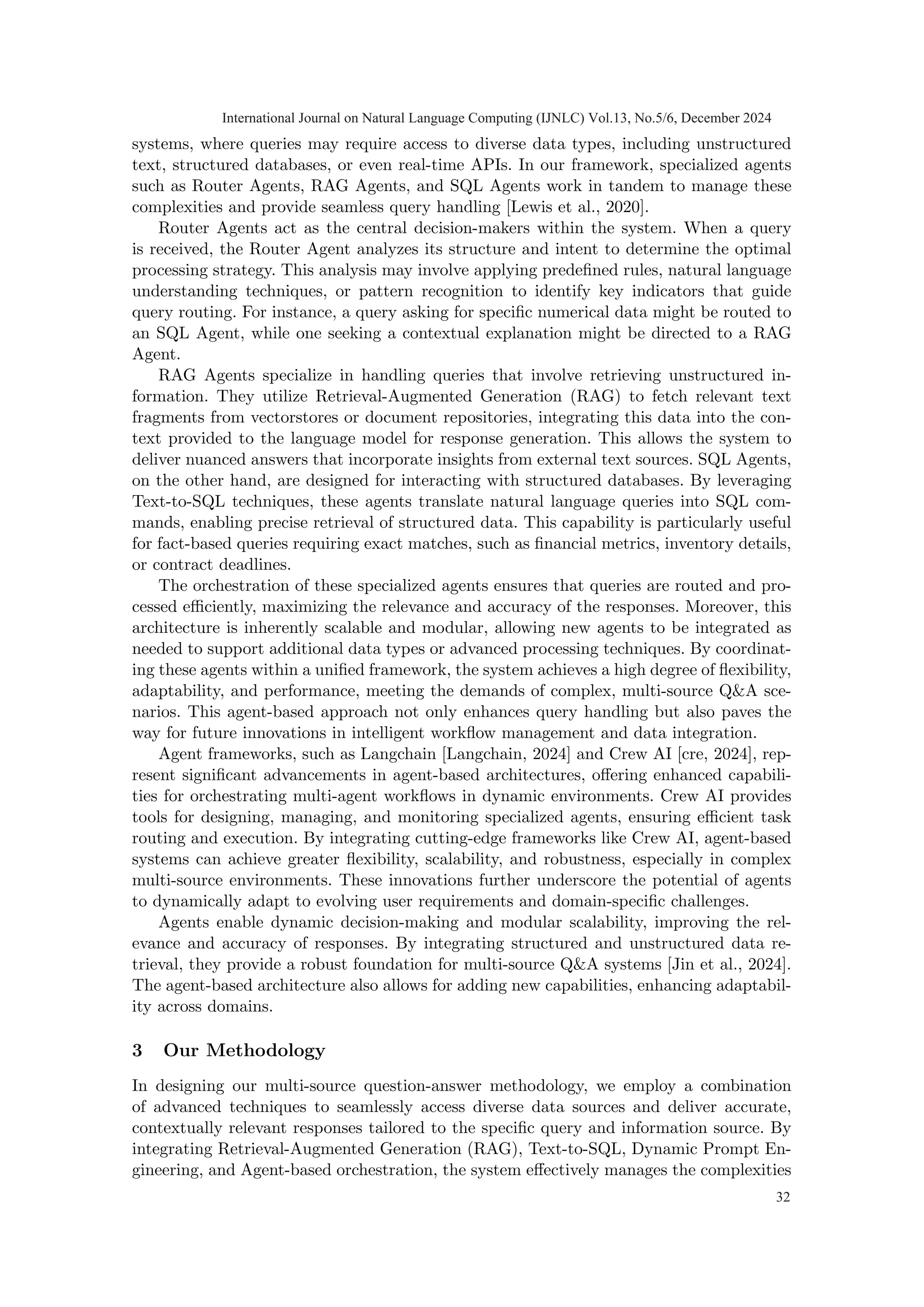 systems, where queries may require access to diverse data types, including unstructured
text, structured databases, or even real-time APIs. In our framework, specialized agents
such as Router Agents, RAG Agents, and SQL Agents work in tandem to manage these
complexities and provide seamless query handling [Lewis et al., 2020].
Router Agents act as the central decision-makers within the system. When a query
is received, the Router Agent analyzes its structure and intent to determine the optimal
processing strategy. This analysis may involve applying predefined rules, natural language
understanding techniques, or pattern recognition to identify key indicators that guide
query routing. For instance, a query asking for specific numerical data might be routed to
an SQL Agent, while one seeking a contextual explanation might be directed to a RAG
Agent.
RAG Agents specialize in handling queries that involve retrieving unstructured in-
formation. They utilize Retrieval-Augmented Generation (RAG) to fetch relevant text
fragments from vectorstores or document repositories, integrating this data into the con-
text provided to the language model for response generation. This allows the system to
deliver nuanced answers that incorporate insights from external text sources. SQL Agents,
on the other hand, are designed for interacting with structured databases. By leveraging
Text-to-SQL techniques, these agents translate natural language queries into SQL com-
mands, enabling precise retrieval of structured data. This capability is particularly useful
for fact-based queries requiring exact matches, such as financial metrics, inventory details,
or contract deadlines.
The orchestration of these specialized agents ensures that queries are routed and pro-
cessed efficiently, maximizing the relevance and accuracy of the responses. Moreover, this
architecture is inherently scalable and modular, allowing new agents to be integrated as
needed to support additional data types or advanced processing techniques. By coordinat-
ing these agents within a unified framework, the system achieves a high degree of flexibility,
adaptability, and performance, meeting the demands of complex, multi-source Q&A sce-
narios. This agent-based approach not only enhances query handling but also paves the
way for future innovations in intelligent workflow management and data integration.
Agent frameworks, such as Langchain [Langchain, 2024] and Crew AI [cre, 2024], rep-
resent significant advancements in agent-based architectures, offering enhanced capabili-
ties for orchestrating multi-agent workflows in dynamic environments. Crew AI provides
tools for designing, managing, and monitoring specialized agents, ensuring efficient task
routing and execution. By integrating cutting-edge frameworks like Crew AI, agent-based
systems can achieve greater flexibility, scalability, and robustness, especially in complex
multi-source environments. These innovations further underscore the potential of agents
to dynamically adapt to evolving user requirements and domain-specific challenges.
Agents enable dynamic decision-making and modular scalability, improving the rel-
evance and accuracy of responses. By integrating structured and unstructured data re-
trieval, they provide a robust foundation for multi-source Q&A systems [Jin et al., 2024].
The agent-based architecture also allows for adding new capabilities, enhancing adaptabil-
ity across domains.
3 Our Methodology
In designing our multi-source question-answer methodology, we employ a combination
of advanced techniques to seamlessly access diverse data sources and deliver accurate,
contextually relevant responses tailored to the specific query and information source. By
integrating Retrieval-Augmented Generation (RAG), Text-to-SQL, Dynamic Prompt En-
gineering, and Agent-based orchestration, the system effectively manages the complexities
International Journal on Natural Language Computing (IJNLC) Vol.13, No.5/6, December 2024
32
 