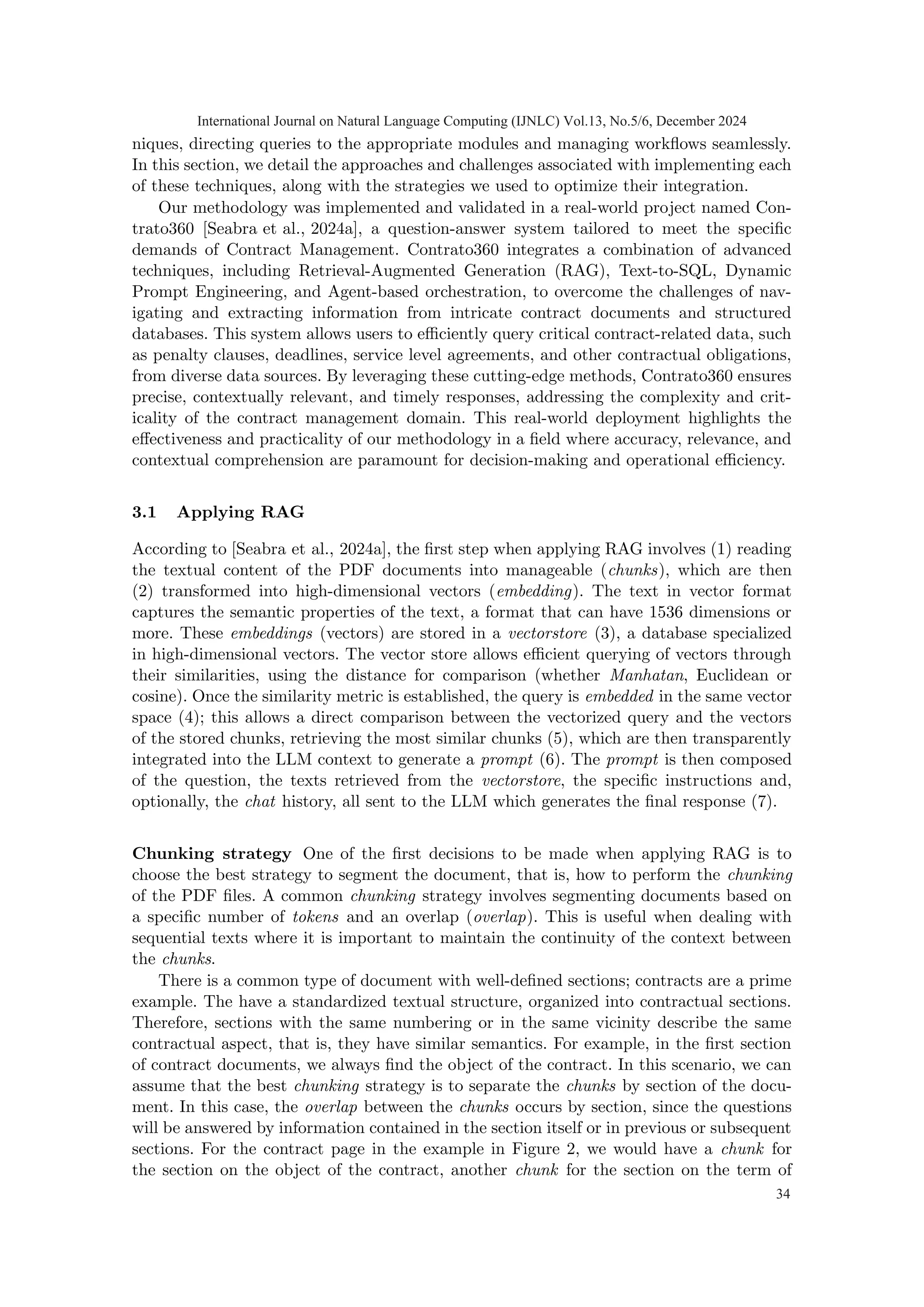 niques, directing queries to the appropriate modules and managing workflows seamlessly.
In this section, we detail the approaches and challenges associated with implementing each
of these techniques, along with the strategies we used to optimize their integration.
Our methodology was implemented and validated in a real-world project named Con-
trato360 [Seabra et al., 2024a], a question-answer system tailored to meet the specific
demands of Contract Management. Contrato360 integrates a combination of advanced
techniques, including Retrieval-Augmented Generation (RAG), Text-to-SQL, Dynamic
Prompt Engineering, and Agent-based orchestration, to overcome the challenges of nav-
igating and extracting information from intricate contract documents and structured
databases. This system allows users to efficiently query critical contract-related data, such
as penalty clauses, deadlines, service level agreements, and other contractual obligations,
from diverse data sources. By leveraging these cutting-edge methods, Contrato360 ensures
precise, contextually relevant, and timely responses, addressing the complexity and crit-
icality of the contract management domain. This real-world deployment highlights the
effectiveness and practicality of our methodology in a field where accuracy, relevance, and
contextual comprehension are paramount for decision-making and operational efficiency.
3.1 Applying RAG
According to [Seabra et al., 2024a], the first step when applying RAG involves (1) reading
the textual content of the PDF documents into manageable (chunks), which are then
(2) transformed into high-dimensional vectors (embedding). The text in vector format
captures the semantic properties of the text, a format that can have 1536 dimensions or
more. These embeddings (vectors) are stored in a vectorstore (3), a database specialized
in high-dimensional vectors. The vector store allows efficient querying of vectors through
their similarities, using the distance for comparison (whether Manhatan, Euclidean or
cosine). Once the similarity metric is established, the query is embedded in the same vector
space (4); this allows a direct comparison between the vectorized query and the vectors
of the stored chunks, retrieving the most similar chunks (5), which are then transparently
integrated into the LLM context to generate a prompt (6). The prompt is then composed
of the question, the texts retrieved from the vectorstore, the specific instructions and,
optionally, the chat history, all sent to the LLM which generates the final response (7).
Chunking strategy One of the first decisions to be made when applying RAG is to
choose the best strategy to segment the document, that is, how to perform the chunking
of the PDF files. A common chunking strategy involves segmenting documents based on
a specific number of tokens and an overlap (overlap). This is useful when dealing with
sequential texts where it is important to maintain the continuity of the context between
the chunks.
There is a common type of document with well-defined sections; contracts are a prime
example. The have a standardized textual structure, organized into contractual sections.
Therefore, sections with the same numbering or in the same vicinity describe the same
contractual aspect, that is, they have similar semantics. For example, in the first section
of contract documents, we always find the object of the contract. In this scenario, we can
assume that the best chunking strategy is to separate the chunks by section of the docu-
ment. In this case, the overlap between the chunks occurs by section, since the questions
will be answered by information contained in the section itself or in previous or subsequent
sections. For the contract page in the example in Figure 2, we would have a chunk for
the section on the object of the contract, another chunk for the section on the term of
International Journal on Natural Language Computing (IJNLC) Vol.13, No.5/6, December 2024
34
 