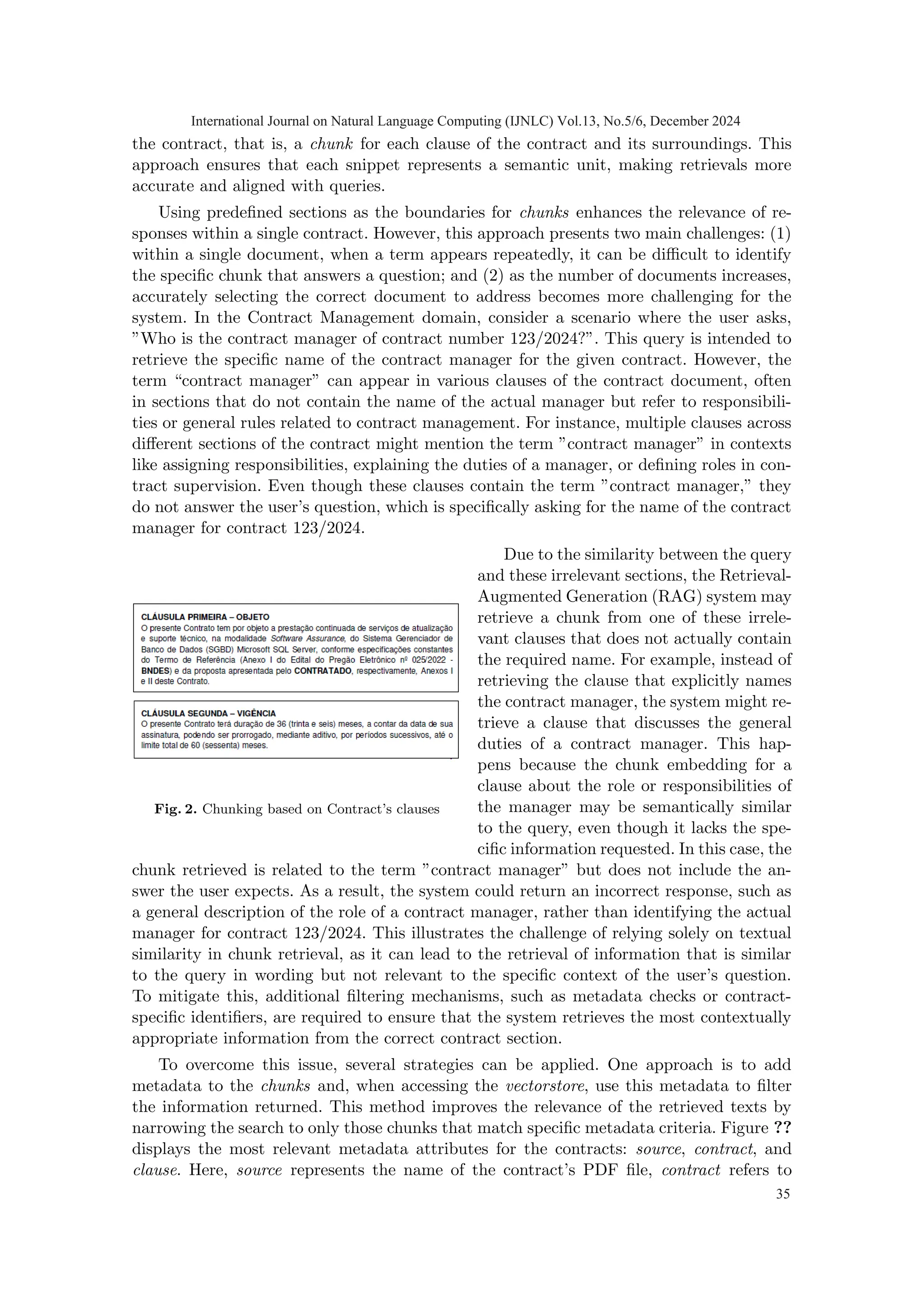 the contract, that is, a chunk for each clause of the contract and its surroundings. This
approach ensures that each snippet represents a semantic unit, making retrievals more
accurate and aligned with queries.
Using predefined sections as the boundaries for chunks enhances the relevance of re-
sponses within a single contract. However, this approach presents two main challenges: (1)
within a single document, when a term appears repeatedly, it can be difficult to identify
the specific chunk that answers a question; and (2) as the number of documents increases,
accurately selecting the correct document to address becomes more challenging for the
system. In the Contract Management domain, consider a scenario where the user asks,
”Who is the contract manager of contract number 123/2024?”. This query is intended to
retrieve the specific name of the contract manager for the given contract. However, the
term “contract manager” can appear in various clauses of the contract document, often
in sections that do not contain the name of the actual manager but refer to responsibili-
ties or general rules related to contract management. For instance, multiple clauses across
different sections of the contract might mention the term ”contract manager” in contexts
like assigning responsibilities, explaining the duties of a manager, or defining roles in con-
tract supervision. Even though these clauses contain the term ”contract manager,” they
do not answer the user’s question, which is specifically asking for the name of the contract
manager for contract 123/2024.
Fig. 2. Chunking based on Contract’s clauses
Due to the similarity between the query
and these irrelevant sections, the Retrieval-
Augmented Generation (RAG) system may
retrieve a chunk from one of these irrele-
vant clauses that does not actually contain
the required name. For example, instead of
retrieving the clause that explicitly names
the contract manager, the system might re-
trieve a clause that discusses the general
duties of a contract manager. This hap-
pens because the chunk embedding for a
clause about the role or responsibilities of
the manager may be semantically similar
to the query, even though it lacks the spe-
cific information requested. In this case, the
chunk retrieved is related to the term ”contract manager” but does not include the an-
swer the user expects. As a result, the system could return an incorrect response, such as
a general description of the role of a contract manager, rather than identifying the actual
manager for contract 123/2024. This illustrates the challenge of relying solely on textual
similarity in chunk retrieval, as it can lead to the retrieval of information that is similar
to the query in wording but not relevant to the specific context of the user’s question.
To mitigate this, additional filtering mechanisms, such as metadata checks or contract-
specific identifiers, are required to ensure that the system retrieves the most contextually
appropriate information from the correct contract section.
To overcome this issue, several strategies can be applied. One approach is to add
metadata to the chunks and, when accessing the vectorstore, use this metadata to filter
the information returned. This method improves the relevance of the retrieved texts by
narrowing the search to only those chunks that match specific metadata criteria. Figure ??
displays the most relevant metadata attributes for the contracts: source, contract, and
clause. Here, source represents the name of the contract’s PDF file, contract refers to
International Journal on Natural Language Computing (IJNLC) Vol.13, No.5/6, December 2024
35
 