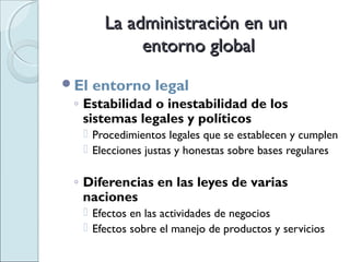 La administración en un
            entorno global
El   entorno legal
 ◦ Estabilidad o inestabilidad de los
   sistemas legales y políticos
   Procedimientos legales que se establecen y cumplen
   Elecciones justas y honestas sobre bases regulares

 ◦ Diferencias en las leyes de varias
   naciones
   Efectos en las actividades de negocios
   Efectos sobre el manejo de productos y servicios
 