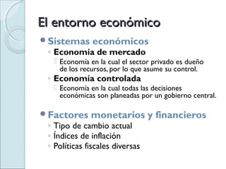 El entorno económico
Sistemas      económicos
 ◦ Economía de mercado
   Economía en la cual el sector privado es dueño
    de los recursos, por lo que asume su control.
 ◦ Economía controlada
   Economía en la cual todas las decisiones
    económicas son planeadas por un gobierno central.

Factores     monetarios y financieros
 ◦ Tipo de cambio actual
 ◦ Índices de inflación
 ◦ Políticas fiscales diversas
 