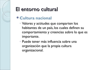 El entorno cultural
Cultura   nacional
 ◦ Valores y actitudes que comparten los
   habitantes de un país, los cuales definen su
   comportamiento y creencias sobre lo que es
   importante.
 ◦ Puede tener más influencia sobre una
   organización que la propia cultura
   organizacional.
 